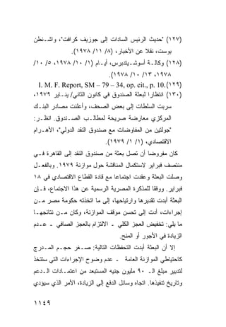 ‫)٧٢١( "ﺤﺩﻴﺙ ﺍﻟﺭﺌﻴﺱ ﺍﻟﺴﺎﺩﺍﺕ ﺇﻟﻰ ﺠﻭﺯﻴﻑ ﻜﺭﺍﻓﺕ"، ﻭﺍﺸـﻨﻁﻥ‬
               ‫ﺒﻭﺴﺕ، ﻨﻘﻼ ﻋﻥ ﺍﻷﺨﺒﺎﺭ، )٨/ ١١/ ٨٧٩١(.‬
                                         ‫ﹰ‬
‫)٨٢١( ﻭﻜﺎﻟـﺔ ﺃﺴﻭﺸـﻴﺘﺩﺒﺭﺱ، ﺃﻴـﺎﻡ )١/ ٠١/ ٨٧٩١، ٥/ ٠١/‬
                       ‫ـ‬
                             ‫٨٧٩١، ٣١/ ٠١/ ٨٧٩١(.‬
  ‫)٩٢١( .01 .‪I. M. F. Report, SM – 79 – 34, op. cit., p‬‬
‫)٠٣١( ﺍﻨﺘﻅﺎ ‪‬ﺍ ﻟﺒﻌﺜﺔ ﺍﻟﺼﻨﺩﻭﻕ ﻓﻲ ﻜﺎﻨﻭﻥ ﺍﻟﺜﺎﻨﻲ/ ﻴﻨـﺎﻴﺭ ٩٧٩١،‬
                                             ‫ﺭ‬
‫ﺴﺭﺒﺕ ﺍﻟﺴﻠﻁﺎﺕ ﺇﻟﻰ ﺒﻌﺽ ﺍﻟﺼﺤﻑ، ﻭﺃﻋﻠﻨﺕ ﻤﺼﺎﺩﺭ ﺍﻟﺒﻨـﻙ‬
       ‫‪‬‬
‫ﺍﻟﻤﺭﻜﺯﻱ ﻤﻌﺎﺭﻀﺔ ﺼﺭﻴﺤﺔ ﻟﻤﻁﺎﻟـﺏ ﺍﻟﺼـﻨﺩﻭﻕ. ﺍﻨﻅـﺭ:‬
‫"ﺠﻭﻟﺘﻴﻥ ﻤﻥ ﺍﻟﻤﻔﺎﻭﻀﺎﺕ ﻤﻊ ﺼﻨﺩﻭﻕ ﺍﻟﻨﻘﺩ ﺍﻟﺩﻭﻟﻲ"، ﺍﻷﻫـﺭﺍﻡ‬
                             ‫ﺍﻻﻗﺘﺼﺎﺩﻱ، )١/ ١/ ٩٧٩١(.‬
‫ﻜﺎﻥ ﻤﻔﺭﻭ ‪‬ﺎ ﺃﻥ ﺘﺼل ﺒﻌﺜﺔ ﻤﻥ ﺼﻨﺩﻭﻕ ﺍﻟﻨﻘﺩ ﺇﻟﻰ ﺍﻟﻘﺎﻫﺭﺓ ﻓـﻲ‬
                               ‫ﹸ‬            ‫ﻀ‬
‫ﻤﻨﺘﺼﻑ ﻓﺒﺭﺍﻴﺭ ﻻﺴﺘﻜﻤﺎل ﺍﻟﻤﻨﺎﻗﺸﺔ ﺤﻭل ﻤﻭﺍﺯﻨﺔ ٩٧٩١. ﻭﺒﺎﻟﻔﻌـل‬
‫ﻭﺼﻠﺕ ﺍﻟﺒﻌﺜﺔ ﻭﻋﻘﺩﺕ ﺍﺠﺘﻤﺎ ‪‬ﺎ ﻤﻊ ﻗﺎﺩﺓ ﺍﻟﻘﻁﺎﻉ ﺍﻻﻗﺘﺼﺎﺩﻱ ﻓﻲ ٨١‬
                               ‫ﻋ‬
‫ﻓﺒﺭﺍﻴﺭ. ﻭﻭﻓ ﹰﺎ ﻟﻠﻤﺫﻜﺭﺓ ﺍﻟﻤﺼﺭﻴﺔ ﺍﻟﺭﺴﻤﻴﺔ ﻋﻥ ﻫﺫﺍ ﺍﻻﺠﺘﻤﺎﻉ، ﻓـﺈﻥ‬
                                              ‫ﻘ‬
‫ﺍﻟﺒﻌﺜﺔ ﺃﺒﺩﺕ ﺘﻘﺩﻴﺭﻫﺎ ﻭﺍﺭﺘﻴﺎﺤﻬﺎ، ﺇﻟﻰ ﻤﺎ ﺍﺘﺨﺫﺘﻪ ﺤﻜﻭﻤﺔ ﻤﺼﺭ ﻤـﻥ‬
    ‫‪‬‬   ‫ﹸ‬
‫ﺇﺠﺭﺍﺀﺍﺕ، ﺃﺩﺕ ﺇﻟﻰ ﺘﺤﺴﻥ ﻤﻭﻗﻑ ﺍﻟﻤﻭﺍﺯﻨﺔ، ﻭﻜﺎﻥ ﻤـﻥ ﻨﺘﺎﺌﺠﻬـﺎ‬
‫ﻤﺎ ﻴﻠﻲ: ﺘﺨﻔﻴﺽ ﺍﻟﻌﺠﺯ ﺍﻟﻜﻠﻲ ـ ﺍﻻﻟﺘﺯﺍﻡ ﺒﺎﻟﻌﺠﺯ ﺍﻟﺼﺎﻓﻲ ـ ﻋـﺩﻡ‬
                                   ‫ﺍﻟﺯﻴﺎﺩﺓ ﻓﻲ ﺍﻷﺠﻭﺭ ﺃﻭ ﺍﻟﻤﻨﺢ.‬
‫ﺇﻻ ﺃﻥ ﺍﻟﺒﻌﺜﺔ ﺃﺒﺩﺕ ﺍﻟﺘﺤﻔﻅﺎﺕ ﺍﻟﺘﺎﻟﻴﺔ: ﺼـﻐﺭ ﺤﺠـﻡ ﺍﻟﻤـﺩﺭﺝ‬
‫ﻜﺎﺤﺘﻴﺎﻁﻲ ﺍﻟﻤﻭﺍﺯﻨﺔ ﺍﻟﻌﺎﻤﺔ ـ ﻋﺩﻡ ﻭﻀﻭﺡ ﺍﻹﺠﺭﺍﺀﺍﺕ ﺍﻟﺘﻲ ﺴﺘﺘﺨﺫ‬
‫ﻟﺘﺩﺒﻴﺭ ﻤﺒﻠﻎ ﺍﻟـ ٠٩ ﻤﻠﻴﻭﻥ ﺠﻨﻴﻪ ﺍﻟﻤﺴﺘﺒﻌﺩ ﻤﻥ ﺍﻋﺘﻤـﺎﺩﺍﺕ ﺍﻟـﺩﻋﻡ‬
‫ﻭﺘﺎﺭﻴﺦ ﺘﻨﻔﻴﺫﻫﺎ. ﺍﺘﺠﺎﻩ ﻭﺴﺎﺌل ﺍﻟﺩﻓﻊ ﺇﻟﻰ ﺍﻟﺯﻴﺎﺩﺓ، ﺍﻷﻤﺭ ﺍﻟﺫﻱ ﺴﻴﺅﺩﻱ‬

‫٩٤١١‬
 