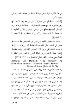 ‫ﻓﻲ ﻫﺫﺍ ﺍﻟﺸﺄﻥ، ﻴﺘﻭﻗﻑ ﻋﻠﻰ ﺩﺭﺍﺴﺔ ﻤﺘﺄﻨﻴﺔ ﻋﻥ ﻤﺨﺘﻠﻑ ﺍﻟﺠﻬﺎﺕ ﺍﻟﺘﻲ‬
                                                 ‫ﻴﻌﻨﻴﻬﺎ ﺍﻷﻤﺭ.‬
‫)ﺍﻟﻤﺫﻜﺭﺓ ﺩﺍﺨﻠﻴﺔ، ﺃﻱ ﻏﻴﺭ ﻤﺘﺩﺍﻭﻟﺔ ﺇﻻ ﺒﻴﻥ ﻤﻥ ﺤﻀﺭﻭﺍ ﺍﻻﺠﺘﻤـﺎﻉ،‬
‫ﻭﻫﻲ ﻤﻨﺸﻭﺭﺓ ﻫﻨﺎ ﻤﻊ ﺒﻌﺽ ﺍﻻﺨﺘﺼﺎﺭﺍﺕ ـ ﻭ ‪‬ﻼﺤﻅ ﻤﺭﺓ ﺃﺨـﺭﻯ‬
             ‫ﻴ‬
‫ﻜﻴﻑ ﺃﻥ ﺍﻟﺼﻨﺩﻭﻕ ﻴﻁﻠﻊ ﻋﻠﻰ ﺃﻱ ﺸﻲﺀ ﻴﻤﻜﻥ ﺃﻥ ﺘﻔﻜـﺭ ﺍﻟﺤﻜﻭﻤـﺔ‬
‫ﹸ‬
‫ﻓﻴ ـﻪ، ﻭﻜ ـل ﺍﻟﺘﻌ ـﺩﻴﻼﺕ ﻭﺍﻹﺠ ـﺭﺍﺀﺍﺕ ﺍﻟﻤﻘﺘﺭﺤ ـﺔ، ﻻ ﻴﻌﻠﻤﻬ ـﺎ‬
 ‫ـ‬           ‫ـ‬              ‫ـ‬          ‫ـ‬       ‫ـ‬      ‫ـ‬
                                               ‫ﺇﻻ ﺍﻟﺼﻨﺩﻭﻕ(.‬
‫ﺍﻟﻤﻬﻡ، ﺃﺩﻯ ﺘﻁﻭﺭ ﺍﻷﻤﻭﺭ ﺇﻟﻰ ﻗﺭﺍﺭ ﻤﻥ ﺍﻟﺼﻨﺩﻭﻕ ﺒﻭﻗـﻑ ﺤـﻕ‬
‫ﻤﺼﺭ ﻓﻲ ﺍﻟﺴﺤﺏ ﻋﻠﻰ ﺍﻟﺸﺭﻴﺤﺔ ﺍﻻﺌﺘﻤﺎﻨﻴﺔ ﺍﻟﻤﻘـﺭﺭﺓ ﻟﻬـﺎ، ﻭﻓـﻕ‬
‫ﺘﺭﺘﻴﺒﺎﺕ ﺍﻟﻤﺴﺎﻨﺩﺓ ﻓﻲ ﻴﻭﻨﻴﻭ ٩٧٩١، ﻭﻜﺎﻥ ﺫﻟﻙ ﻨﺫﻴ ‪‬ﺍ ﺒﺄﺯﻤﺔ ﺤﻘﻴﻘﻴﺔ.‬
               ‫ﺭ‬
‫)ﺍﻨﻅﺭ: ﺠﻤﺎل ﺍﻟﻨﺎﻅﺭ ﻭﺯﻴﺭ ﺍﻟﺩﻭﻟﺔ ﻟﻠﺘﻌﺎﻭﻥ ﺍﻻﻗﺘﺼـﺎﺩﻱ، "ﺤﻘﻴﻘـﺔ‬
   ‫ﺍﻟﺨﻼﻑ ﻤﻊ ﺼﻨﺩﻭﻕ ﺍﻟﻨﻘﺩ ﺍﻟﺩﻭﻟﻲ"، ﺍﻷﺨﺒﺎﺭ، )٥٢/ ٧/ ٩٧٩١(.‬
‫)١٣١( ‪Anthony Mc. Dermatt, "The economy‬‬
‫.‪skepticism remains", Financial timers Survey‬‬
                 ‫.)9791 .03 ‪Financial times, (July‬‬
‫ﻭﻗﺩ ﻗﺎﻤﺕ ﺍﻟﺘﻘﺩﻴﺭﺍﺕ ﺍﻟﻤﺼﺭﻴﺔ، ﻋﻠﻰ ﺃﺴﺎﺱ ﺃﻥ ﺍﺤﺘﻴﺎﺠـﺎﺕ ﺍﻟﻨﻘـﺩ‬
‫ﺍﻷﺠﻨﺒﻲ ﻟﻠﺨﻁﺔ ٩ ﺒﻠﻴﻭﻥ ﺠﻨﻴﻪ؛ ﺍﻟﻤﺘﺎﺡ ﻤﻨﻬﺎ ٢ ﺒﻠﻴﻭﻥ ﺠﻨﻴﻪ، ﻴﺘﻡ ﻋﻥ‬
‫ﻁﺭﻴﻘﻬﺎ ﺘﻨﻔﻴﺫ ﻤﺸﺭﻭﻋﺎﺕ ﻤﻭﺠﻭﺩﺓ ﻓﻌﻼ ﻓﻲ ﺍﻟﺨﻁـﺔ. ﺍﻟﻤﻁﻠـﻭﺏ -‬
                      ‫ﹰ‬
‫ﺇ ﹰﺍ- ٧ ﺒﻠﻴﻭﻥ ﺠﻨﻴﻪ ﻤﻨﻬﺎ ٥ ﺒﻠﻴـﻭﻥ ﺠﻨﻴـﻪ )ﺃﻭ ٧ ﺒﻠﻴـﻭﻥ ﺩﻭﻻﺭ(‬
                                                      ‫ﺫ‬
‫ﻤﻁﻠﻭﺒﺔ ﻟﻠﻤﺸﺭﻭﻋﺎﺕ ﺍﻟﻌﻤﺭﺍﻨﻴﺔ ﻭﻤﺎ ﺸﺎﺒﻬﻬﺎ )ﺃﻱ: ﻻ ﺘـﺩﺭ ﻋﺎﺌـ ‪‬ﺍ(؛‬
   ‫ﺩ‬
‫ﻭﻟﺫﺍ ﻴﻨﺒﻐﻲ ﺃﻥ ﻴﻜﻭﻥ ﺍﻟﺠﺯﺀ ﺍﻟﺭﺌﻴﺴﻲ ﻤـﻥ ﻫـﺫﻩ ﺍﻟﻤﺒـﺎﻟﻎ، ِﻨ ‪‬ـﺎ‬
  ‫ﻤﺤ‬
‫ﺃﻭ ﻗﺭﻭ ‪‬ﺎ ﺒﺸﺭﻭﻁ ﻤﻴﺴﺭﺓ ﻟﻠﻐﺎﻴﺔ. ﻭﻤﻁﻠﻭﺏ ﻓﻲ ﺍﻟﺨﻁﺔ ﺃﻴ ‪‬ـﺎ ٥,٢‬
      ‫ﻀ‬                                         ‫ﻀ‬
‫ﺒﻠﻴﻭﻥ ﺩﻭﻻﺭ ﻟﻤﺸﺭﻭﻋﺎﺕ ﺍﻟﻘﻁﺎﻉ ﺍﻟﺨـﺎﺹ. ﻭﻤﻁﻠـﻭﺏ ﻟﻤﻭﺍﺠﻬـﺔ‬

‫١٥١١‬
 