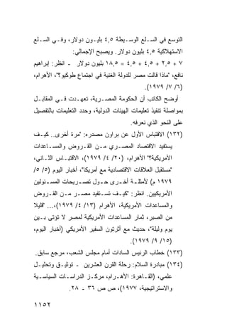 ‫ﺍﻟﺘﻭﺴﻊ ﻓﻲ ﺍﻟﺴـﻠﻊ ﺍﻟﻭﺴـﻴﻁﺔ ٥,٤ ﺒﻠﻴـﻭﻥ ﺩﻭﻻﺭ، ﻭﻓـﻲ ﺍﻟﺴـﻠﻊ‬
                ‫ﺍﻻﺴﺘﻬﻼﻜﻴﺔ ٥,٤ ﺒﻠﻴﻭﻥ ﺩﻭﻻﺭ. ﻭﻴﺼﺒﺢ ﺍﻹﺠﻤﺎﻟﻲ:‬
‫٧ + ٥,٢ + ٥,٤ + ٥,٤ = ٥,٨١ ﺒﻠﻴﻭﻥ ﺩﻭﻻﺭ ـ ﺍﻨﻅﺭ: ﺇﺒﺭﺍﻫﻴﻡ‬
‫ﻨﺎﻓﻊ، "ﻤﺎﺫﺍ ﻗﺎﻟﺕ ﻤﺼﺭ ﻟﻠﺩﻭﻟﺔ ﺍﻟﻐﻨﻴﺔ ﻓﻲ ﺍﺠﺘﻤﺎﻉ ﻁﻭﻜﻴﻭ؟"، ﺍﻷﻫﺭﺍﻡ،‬
                                              ‫)٦/ ٧/ ٩٧٩١(.‬
‫ﺃﻭﻀﺢ ﺍﻟﻜﺎﺘﺏ ﺃﻥ ﺍﻟﺤﻜﻭﻤﺔ ﺍﻟﻤﺼـﺭﻴﺔ، ﺘﻌ ‪‬ـﺩﺕ ﻓـﻲ ﺍﻟﻤﻘﺎﺒـل‬
                ‫ﻬ‬
‫ﺒﻤﻭﺍﺼﻠﺔ ﺘﻨﻔﻴﺫ ﺘﻌﻠﻴﻤﺎﺕ ﺍﻟﻬﻴﺌﺎﺕ ﺍﻟﺩﻭﻟﻴﺔ، ﻭﺤﺩﺩ ﺍﻟﺘﻌﻠﻴﻤﺎﺕ ﺒﺎﻟﺘﻔﺼﻴل‬
                                        ‫ﻋﻠﻰ ﺍﻟﻨﺤﻭ ﺍﻟﺫﻱ ﻨﻌﺭﻓﻪ.‬
‫)٢٣١( ﺍﻻﻗﺘﺒﺎﺱ ﺍﻷﻭل ﻋﻥ ﺒﺭﺍﻭﻥ ﻤﺼﺩﺭﻩ: "ﻤﺭﺓ ﺃﺨﺭﻯ.. ﻜﻴـﻑ‬
‫ﻴﺴﺘﻔﻴﺩ ﺍﻻﻗﺘﺼﺎﺩ ﺍﻟﻤﺼـﺭﻱ ﻤـﻥ ﺍﻟﻘـﺭﻭﺽ ﻭﺍﻟﻤﺴـﺎﻋﺩﺍﺕ‬
‫ﺍﻷﻤﺭﻴﻜﻴﺔ؟" ﺍﻷﻫﺭﺍﻡ، )٠٢/ ٤/ ٩٧٩١(، ﺍﻻﻗﺘﺒـﺎﺱ ﺍﻟﺜـﺎﻨﻲ،‬
‫"ﻤﺴﺘﻘﺒل ﺍﻟﻌﻼﻗﺎﺕ ﺍﻻﻗﺘﺼﺎﺩﻴﺔ ﻤﻊ ﺃﻤﺭﻴﻜﺎ"، ﺃﺨﺒﺎﺭ ﺍﻟﻴﻭﻡ )٥/ ٥/‬
‫٩٧٩١ ﻡ( ﻷﻤﺜﻠ ـﺔ ﺃﺨ ـﺭﻯ ﺤ ـﻭل ﺘﺼ ـﺭﻴﺤﺎﺕ ﺍﻟﻤﺴ ـﺌﻭﻟﻴﻥ‬
     ‫ـ‬           ‫ـ‬      ‫ـ‬     ‫ـ ـ‬
‫ﺍﻷﻤﺭﻴﻜﻴﻴﻥ. ﺍﻨﻅﺭ: "ﻜﻴـﻑ ﺘﺴـﺘﻔﻴﺩ ﻤﺼـﺭ ﻤـﻥ ﺍﻟﻘـﺭﻭﺽ‬
‫ﻭﺍﻟﻤﺴﺎﻋﺩﺍﺕ ﺍﻷﻤﺭﻴﻜﻴﺔ، ﺍﻷﻫﺭﺍﻡ )٣١/ ٤/ ٩٧٩١(،... "ﻗﻠﻴﻼ‬
‫ﹰ‬
‫ﻤﻥ ﺍﻟﺼﺒﺭ، ﺜﻤﺎﺭ ﺍﻟﻤﺴﺎﻋﺩﺍﺕ ﺍﻷﻤﺭﻴﻜﻴﺔ ﻟﻤﺼﺭ ﻻ ﹸﺅ ﹶﻰ ﺒـﻴﻥ‬
      ‫ﺘ ﺘ‬
‫ﻴﻭﻡ ﻭﻟﻴﻠﺔ"، ﺤﺩﻴﺙ ﻤﻊ ﺃﺜﺭﺘﻭﻥ ﺍﻟﺴﻔﻴﺭ ﺍﻷﻤﺭﻴﻜﻲ )ﺃﺨﺒﺎﺭ ﺍﻟﻴﻭﻡ،‬
                                        ‫)٥١/ ٩/ ٩٧٩١(.‬
‫)٣٣١( ﺨﻁﺎﺏ ﺍﻟﺭﺌﻴﺱ ﺍﻟﺴﺎﺩﺍﺕ ﺃﻤﺎﻡ ﻤﺠﻠﺱ ﺍﻟﺸﻌﺏ، ﻤﺭﺠﻊ ﺴﺎﺒﻕ.‬
‫)٤٣١( ﻤﺒﺎﺩﺭﺓ ﺍﻟﺴﻼﻡ: ﺭﺤﻠﺔ ﺍﻟﻘﺭﻥ ﺍﻟﻌﺸﺭﻴﻥ ـ ﺘﻭﺜﻴـﻕ ﻭﺘﺤﻠﻴـل‬
‫ﻋﻠﻤﻲ، )ﺍﻟﻘـﺎﻫﺭﺓ: ﺍﻷﻫـﺭﺍﻡ، ﻤﺭﻜـﺯ ﺍﻟﺩﺭﺍﺴـﺎﺕ ﺍﻟﺴﻴﺎﺴـﻴﺔ‬
              ‫ﻭﺍﻻﺴﺘﺭﺍﺘﻴﺠﻴﺔ، ٧٧٩١(، ﺹ ﺹ ٦٣ ـ ٨٢.‬

‫٢٥١١‬
 