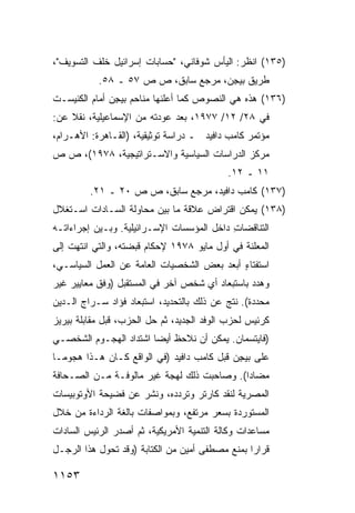 ‫)٥٣١( ﺍﻨﻅﺭ: ﺍﻟﻴﺄﺱ ﺸﻭﻓﺎﻨﻲ، "ﺤﺴﺎﺒﺎﺕ ﺇﺴﺭﺍﺌﻴل ﺨﻠﻑ ﺍﻟﺘﺴﻭﻴﻑ"،‬
           ‫ﻁﺭﻴﻕ ﺒﻴ ِﻥ، ﻤﺭﺠﻊ ﺴﺎﺒﻕ، ﺹ ﺹ ٧٥ ـ ٨٥.‬
                                     ‫ﺠ‬
‫)٦٣١( ﻫﺫﻩ ﻫﻲ ﺍﻟﻨﺼﻭﺹ ﻜﻤﺎ ﺃﻋﻠﻨﻬﺎ ﻤﻨﺎﺤﻡ ﺒﻴ ِﻥ ﺃﻤﺎﻡ ﺍﻟﻜﻨﻴﺴـﺕ‬
               ‫ﺠ‬
‫ﻓﻲ ٨٢/ ٢١/ ٧٧٩١، ﺒﻌﺩ ﻋﻭﺩﺘﻪ ﻤﻥ ﺍﻹﺴﻤﺎﻋﻴﻠﻴﺔ، ﻨﻘﻼ ﻋﻥ:‬
    ‫ﹰ‬
‫ﻤﺅﺘﻤﺭ ﻜﺎﻤﺏ ﺩﺍﻓﻴﺩ ـ ﺩﺭﺍﺴﺔ ﺘﻭﺜﻴﻘﻴﺔ، )ﺍﻟﻘـﺎﻫﺭﺓ: ﺍﻷﻫـﺭﺍﻡ،‬
‫ﻤﺭﻜﺯ ﺍﻟﺩﺭﺍﺴﺎﺕ ﺍﻟﺴﻴﺎﺴﻴﺔ ﻭﺍﻻﺴـﺘﺭﺍﺘﻴﺠﻴﺔ، ٨٧٩١(، ﺹ ﺹ‬
                                            ‫١١ ـ ٢١.‬
         ‫)٧٣١( ﻜﺎﻤﺏ ﺩﺍﻓﻴﺩ، ﻤﺭﺠﻊ ﺴﺎﺒﻕ، ﺹ ﺹ ٠٢ ـ ١٢.‬
‫)٨٣١( ﻴﻤﻜﻥ ﺍﻗﺘﺭﺍﺽ ﻋﻼﻗﺔ ﻤﺎ ﺒﻴﻥ ﻤﺤﺎﻭﻟﺔ ﺍﻟﺴـﺎﺩﺍﺕ ﺍﺴـﺘﻐﻼل‬
‫ﺍﻟﺘﻨﺎﻗﻀﺎﺕ ﺩﺍﺨل ﺍﻟﻤﺅﺴﺴﺎﺕ ﺍﻹﺴـﺭﺍﺌﻴﻠﻴﺔ. ﻭﺒـﻴﻥ ﺇﺠﺭﺍﺀﺍﺘـﻪ‬
                                           ‫ِ‬
‫ﺍﻟ ‪‬ﻌﻠﻨﺔ ﻓﻲ ﺃﻭل ﻤﺎﻴﻭ ٨٧٩١ ﻹﺤﻜﺎﻡ ﻗﺒﻀﺘﻪ، ﻭﺍﻟﺘﻲ ﺍﻨﺘﻬﺕ ﺇﻟﻰ‬
                                                  ‫ﻤ‬
‫ﺍﺴﺘﻔﺘﺎﺀ ﺃﺒﻌﺩ ﺒﻌﺽ ﺍﻟﺸﺨﺼﻴﺎﺕ ﺍﻟﻌﺎﻤﺔ ﻋﻥ ﺍﻟﻌﻤل ﺍﻟﺴﻴﺎﺴـﻲ،‬
                                   ‫‪‬‬   ‫ٍ ‪‬‬
‫ﻭﻫﺩﺩ ﺒﺎﺴﺘﺒﻌﺎﺩ ﺃﻱ ﺸﺨﺹ ﺁﺨﺭ ﻓﻲ ﺍﻟﻤﺴﺘﻘﺒل )ﻭﻓﻕ ﻤﻌﺎﻴﻴﺭ ﻏﻴﺭ‬
‫ﻤﺤﺩﺩﺓ(. ﻨﺘﺞ ﻋﻥ ﺫﻟﻙ ﺒﺎﻟﺘﺤﺩﻴﺩ، ﺍﺴﺘﺒﻌﺎﺩ ﻓﺅﺍﺩ ﺴـﺭﺍﺝ ﺍﻟـﺩﻴﻥ‬
                  ‫‪‬‬
‫ﻜﺭﺌﻴﺱ ﻟﺤﺯﺏ ﺍﻟﻭﻓﺩ ﺍﻟﺠﺩﻴﺩ، ﺜﻡ ﺤل ﺍﻟﺤﺯﺏ، ﻗﺒل ﻤﻘﺎﺒﻠﺔ ﺒﻴﺭﻴﺯ‬
‫)ﻓﺎﻴﺘﺴﻤﺎﻥ. ﻴﻤﻜﻥ ﺃﻥ ﻨﻼﺤﻅ ﺃﻴ ‪‬ﺎ ﺍﺸﺘﺩﺍﺩ ﺍﻟﻬﺠـﻭﻡ ﺍﻟﺸﺨﺼـﻲ‬
                        ‫ﻀ‬
‫ﻋﻠﻰ ﺒﻴ ِﻥ ﻗﺒل ﻜﺎﻤﺏ ﺩﺍﻓﻴﺩ )ﻓﻲ ﺍﻟﻭﺍﻗﻊ ﻜـﺎﻥ ﻫـﺫﺍ ﻫﺠﻭ ‪‬ـﺎ‬
  ‫ﻤ‬                                          ‫ﺠ‬
‫ﻤﻀﺎ ‪‬ﺍ(. ﻭﺼﺎﺤﺒﺕ ﺫﻟﻙ ﻟﻬﺠﺔ ﻏﻴﺭ ﻤﺎﹸﻭﻓـﺔ ﻤـﻥ ﺍﻟﺼـﺤﺎﻓﺔ‬
                 ‫ﻟ‬                          ‫ﺩ‬
‫ﺍﻟﻤﺼﺭﻴﺔ ﻟﻨﻘﺩ ﻜﺎﺭﺘﺭ ﻭﺘﺭﺩﺩﻩ، ﻭﻨﺸﺭ ﻋﻥ ﻓﻀﻴﺤﺔ ﺍﻷﻭﺘﻭﺒﻴﺴﺎﺕ‬
‫ﺍﻟﻤﺴﺘﻭﺭﺩﺓ ﺒﺴﻌﺭ ﻤﺭﺘﻔﻊ، ﻭﺒﻤﻭﺍﺼﻔﺎﺕ ﺒﺎﻟﻐﺔ ﺍﻟﺭﺩﺍﺀﺓ ﻤﻥ ﺨﻼل‬
‫ﻤﺴﺎﻋﺩﺍﺕ ﻭﻜﺎﻟﺔ ﺍﻟﺘﻨﻤﻴﺔ ﺍﻷﻤﺭﻴﻜﻴﺔ، ﺜﻡ ﺃﺼﺩﺭ ﺍﻟﺭﺌﻴﺱ ﺍﻟﺴﺎﺩﺍﺕ‬
‫ﻗﺭﺍ ‪‬ﺍ ﺒﻤﻨﻊ ﻤﺼﻁ ﹶﻰ ﺃﻤﻴﻥ ﻤﻥ ﺍﻟﻜﺘﺎﺒﺔ )ﻭﻗﺩ ﺘﺤﻭل ﻫﺫﺍ ﺍﻟﺭﺠـل‬
                                      ‫ﻔ‬           ‫ﺭ‬

‫٣٥١١‬
 