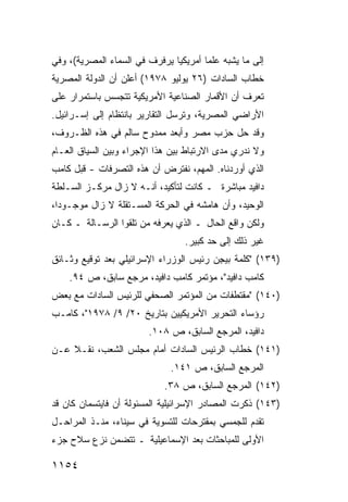 ‫ﺇﻟﻰ ﻤﺎ ﻴﺸﺒﻪ ﻋﻠ ‪‬ﺎ ﺃﻤﺭﻴﻜ ‪‬ﺎ ﻴﺭﻓﺭﻑ ﻓﻲ ﺍﻟﺴﻤﺎﺀ ﺍﻟﻤﺼﺭﻴﺔ(، ﻭﻓﻲ‬
                               ‫ﻴ‬        ‫ﹶﻤ‬
‫ﺨﻁﺎﺏ ﺍﻟﺴﺎﺩﺍﺕ )٦٢ ﻴﻭﻟﻴﻭ ٨٧٩١( ﺃﻋﻠﻥ ﺃﻥ ﺍﻟﺩﻭﻟﺔ ﺍﻟﻤﺼﺭﻴﺔ‬
‫ﺘﻌﺭﻑ ﺃﻥ ﺍﻷﻗﻤﺎﺭ ﺍﻟﺼﻨﺎﻋﻴﺔ ﺍﻷﻤﺭﻴﻜﻴﺔ ﺘﺘﺠﺴﺱ ﺒﺎﺴﺘﻤﺭﺍﺭ ﻋﻠﻰ‬
‫ﺍﻷﺭﺍﻀﻲ ﺍﻟﻤﺼﺭﻴﺔ، ﻭﺘﺭﺴل ﺍﻟﺘﻘﺎﺭﻴﺭ ﺒﺎﻨﺘﻅﺎﻡ ﺇﻟﻰ ﺇﺴـﺭﺍﺌﻴل.‬
‫ﻭﻗﺩ ﺤل ﺤﺯﺏ ﻤﺼﺭ ﻭﺃﺒﻌﺩ ﻤﻤﺩﻭﺡ ﺴﺎﻟﻡ ﻓﻲ ﻫﺫﻩ ﺍﻟﻅـﺭﻭﻑ،‬
‫ﻭﻻ ﻨﺩﺭﻱ ﻤ ‪‬ﻯ ﺍﻻﺭﺘﺒﺎﻁ ﺒﻴﻥ ﻫﺫﺍ ﺍﻹﺠﺭﺍﺀ ﻭﺒﻴﻥ ﺍﻟﺴﻴﺎﻕ ﺍﻟﻌـﺎﻡ‬
                                           ‫ﺩ‬
‫ﺍﻟﺫﻱ ﺃﻭﺭﺩﻨﺎﻩ. ﺍﻟﻤﻬﻡ، ﻨﻔﺘﺭﺽ ﺃﻥ ﻫﺫﻩ ﺍﻟﺘﺼﺭﻓﺎﺕ - ﻗﺒل ﻜﺎﻤﺏ‬
‫ﺩﺍﻓﻴﺩ ﻤﺒﺎﺸﺭﺓ ـ ﻜﺎﻨﺕ ﻟﺘﺄﻜﻴﺩ، ﺃﻨـﻪ ﻻ ﺯﺍل ﻤﺭﻜـﺯ ﺍﻟﺴـﻠﻁﺔ‬
        ‫‪‬‬
‫ﺍﻟﻭﺤﻴﺩ، ﻭﺃﻥ ﻫﺎﻤﺸﻪ ﻓﻲ ﺍﻟﺤﺭﻜﺔ ﺍﻟﻤﺴـﺘﻘﻠﺔ ﻻ ﺯﺍل ﻤﻭﺠـﻭ ‪‬ﺍ،‬
  ‫ﺩ‬
‫ﻭﻟﻜﻥ ﻭﺍﻗﻊ ﺍﻟﺤﺎل ـ ﺍﻟﺫﻱ ﻴﻌﺭﻓﻪ ﻤﻥ ﺘﻠﻘﻭﺍ ﺍﻟﺭﺴـﺎﻟﺔ ـ ﻜـﺎﻥ‬
                                   ‫ﻏﻴﺭ ﺫﻟﻙ ﺇﻟﻰ ﺤﺩ ﻜﺒﻴﺭ.‬
‫)٩٣١( "ﻜﻠﻤﺔ ﺒﻴ ِﻥ ﺭﺌﻴﺱ ﺍﻟﻭﺯﺭﺍﺀ ﺍﻹﺴﺭﺍﺌﻴﻠﻲ ﺒﻌﺩ ﺘﻭﻗﻴﻊ ﻭﺜـﺎﺌﻕ‬
                                         ‫ﺠ‬
    ‫ﻜﺎﻤﺏ ﺩﺍﻓﻴﺩ"، ﻤﺅﺘﻤﺭ ﻜﺎﻤﺏ ﺩﺍﻓﻴﺩ، ﻤﺭﺠﻊ ﺴﺎﺒﻕ، ﺹ ٤٩.‬
‫)٠٤١( " ‪‬ﻘﺘﻁﻔﺎﺕ ﻤﻥ ﺍﻟﻤﺅﺘﻤﺭ ﺍﻟﺼﺤﻔﻲ ﻟﻠﺭﺌﻴﺱ ﺍﻟﺴﺎﺩﺍﺕ ﻤﻊ ﺒﻌﺽ‬
                                              ‫ﻤ‬
‫ﺭﺅﺴﺎﺀ ﺍﻟﺘﺤﺭﻴﺭ ﺍﻷﻤﺭﻴﻜﻴﻴﻥ ﺒﺘﺎﺭﻴﺦ ٠٢/ ٩/ ٨٧٩١"، ﻜﺎﻤـﺏ‬
                         ‫ﺩﺍﻓﻴﺩ، ﺍﻟﻤﺭﺠﻊ ﺍﻟﺴﺎﺒﻕ، ﺹ ٨٠١.‬
‫)١٤١( ﺨﻁﺎﺏ ﺍﻟﺭﺌﻴﺱ ﺍﻟﺴﺎﺩﺍﺕ ﺃﻤﺎﻡ ﻤﺠﻠﺱ ﺍﻟﺸﻌﺏ، ﻨﻘـﻼ ﻋـﻥ‬
    ‫ﹰ‬
                               ‫ﺍﻟﻤﺭﺠﻊ ﺍﻟﺴﺎﺒﻕ، ﺹ ١٤١.‬
                             ‫)٢٤١( ﺍﻟﻤﺭﺠﻊ ﺍﻟﺴﺎﺒﻕ، ﺹ ٨٣.‬
‫)٣٤١( ﺫﻜﺭﺕ ﺍﻟﻤﺼﺎﺩﺭ ﺍﻹﺴﺭﺍﺌﻴﻠﻴﺔ ﺍﻟﻤﺴﺌﻭﻟﺔ ﺃﻥ ﻓﺎﻴﺘﺴﻤﺎﻥ ﻜﺎﻥ ﻗﺩ‬
‫ﺘﻘﺩﻡ ﻟﻠﺠﻤﺴﻲ ﺒﻤﻘﺘﺭﺤﺎﺕ ﻟﻠﺘﺴﻭﻴﺔ ﻓﻲ ﺴﻴﻨﺎﺀ، ﻤﻨـﺫ ﺍﻟﻤﺭﺍﺤـل‬
‫ﺍﻷﻭﻟﻰ ﻟﻠﻤﺒﺎﺤﺜﺎﺕ ﺒﻌﺩ ﺍﻹﺴﻤﺎﻋﻴﻠﻴﺔ ـ ﺘﺘﻀﻤﻥ ﻨﺯﻉ ﺴﻼﺡ ﺠﺯﺀ‬

‫٤٥١١‬
 