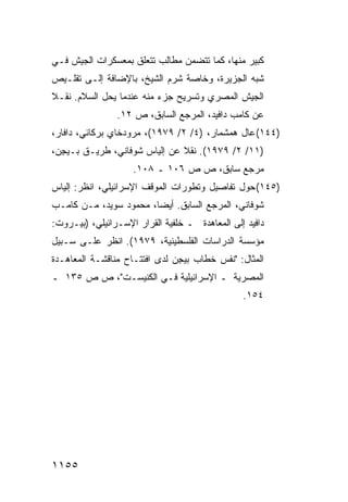 ‫ﻜﺒﻴﺭ ﻤﻨﻬﺎ، ﻜﻤﺎ ﺘﺘﻀ ‪‬ﻥ ﻤﻁﺎﻟﺏ ﺘﺘﻌﻠﻕ ﺒﻤﻌﺴﻜﺭﺍﺕ ﺍﻟﺠﻴﺵ ﻓـﻲ‬
                                ‫ﻤ‬
‫ﺸﺒﻪ ﺍﻟﺠﺯﻴﺭﺓ، ﻭﺨﺎﺼﺔ ﺸﺭﻡ ﺍﻟﺸﻴﺦ، ﺒﺎﻹﻀﺎﻓﺔ ﺇﻟـﻰ ﺘﻘﻠـﻴﺹ‬
‫ﺍﻟﺠﻴﺵ ﺍﻟﻤﺼﺭﻱ ﻭﺘﺴﺭﻴﺢ ﺠﺯﺀ ﻤﻨﻪ ﻋﻨﺩﻤﺎ ﻴﺤل ﺍﻟﺴﻼﻡ. ﻨﻘـﻼ‬
‫ﹰ‬
                ‫ﻋﻥ ﻜﺎﻤﺏ ﺩﺍﻓﻴﺩ، ﺍﻟﻤﺭﺠﻊ ﺍﻟﺴﺎﺒﻕ، ﺹ ٢١.‬
‫)٤٤١( ﻋﺎل ﻫﻤﺸﻤﺎﺭ، )٤/ ٢/ ٩٧٩١(، ﻤﺭﻭﺩﺨﺎﻱ ﺒﺭﻜﺎﺌﻲ، ﺩﺍﻓﺎﺭ،‬
‫)١١/ ٢/ ٩٧٩١(. ﻨﻘﻼ ﻋﻥ ﺇﻟﻴﺎﺱ ﺸﻭﻓﺎﻨﻲ، ﻁﺭﻴـﻕ ﺒـﻴ ِﻥ،‬
  ‫ﺠ‬                            ‫ﹰ‬
                    ‫ﻤﺭﺠﻊ ﺴﺎﺒﻕ، ﺹ ﺹ ٦٠١ ـ ٨٠١.‬
‫)٥٤١( ﺤﻭل ﺘﻔﺎﺼﻴل ﻭﺘﻁﻭﺭﺍﺕ ﺍﻟﻤﻭﻗﻑ ﺍﻹﺴﺭﺍﺌﻴﻠﻲ، ﺍﻨﻅﺭ: ﺇﻟﻴﺎﺱ‬
‫ﺸﻭﻓﺎﻨﻲ، ﺍﻟﻤﺭﺠﻊ ﺍﻟﺴﺎﺒﻕ. ﺃﻴ ‪‬ﺎ، ﻤﺤﻤﻭﺩ ﺴﻭﻴﺩ، ﻤـﻥ ﻜﺎﻤـﺏ‬
                        ‫ﻀ‬
‫ﺩﺍﻓﻴﺩ ﺇﻟﻰ ﺍﻟﻤﻌﺎﻫﺩﺓ ـ ﺨﻠﻔﻴﺔ ﺍﻟﻘﺭﺍﺭ ﺍﻹﺴـﺭﺍﺌﻴﻠﻲ، )ﺒﻴـﺭﻭﺕ:‬
‫ﻤﺅﺴﺴﺔ ﺍﻟﺩﺭﺍﺴﺎﺕ ﺍﻟﻔﻠﺴﻁﻴﻨﻴﺔ، ٩٧٩١(. ﺍﻨﻅﺭ ﻋﻠـﻰ ﺴـﺒﻴل‬
‫ﺍﻟﻤﺜﺎل: "ﻨﻔﺱ ﺨﻁﺎﺏ ﺒﻴ ِﻥ ﻟﺩﻯ ﺍﻓﺘﺘـﺎﺡ ﻤﻨﺎﻗﺸـﺔ ﺍﻟﻤﻌﺎﻫـﺩﺓ‬
                               ‫ﺠ‬
‫ﺍﻟﻤﺼﺭﻴﺔ ـ ﺍﻹﺴﺭﺍﺌﻴﻠﻴﺔ ﻓـﻲ ﺍﻟﻜﻨﻴﺴـﺕ"، ﺹ ﺹ ٥٣١ ـ‬
                                                ‫٤٥١.‬




‫٥٥١١‬
 