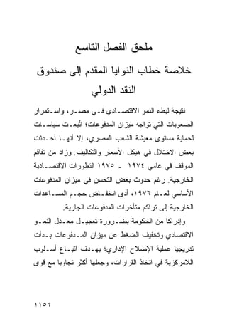 ‫‪‬ﻠﺤﻕ ﺍﻟﻔﺼل ﺍﻟﺘﺎﺴﻊ‬
                              ‫ﻤ‬
‫ﹸﻼﺼﺔ ﺨﻁﺎﺏ ﺍﻟﻨﻭﺍﻴﺎ ﺍﻟ ‪‬ﻘ ‪‬ﻡ ﺇﻟﻰ ﺼﻨﺩﻭﻕ‬
           ‫ﻤﺩ‬                      ‫ﺨ‬
                   ‫ﺍﻟﻨﻘﺩ ﺍﻟﺩﻭﻟﻲ‬
‫ﻨﺘﻴﺠﺔ ﻟﺒﻁﺀ ﺍﻟﻨﻤﻭ ﺍﻻﻗﺘﺼـﺎﺩﻱ ﻓـﻲ ﻤﺼـﺭ، ﻭﺍﺴـﺘﻤﺭﺍﺭ‬
‫ﺍﻟﺼﻌﻭﺒﺎﺕ ﺍﻟﺘﻲ ﺘﻭﺍﺠﻪ ﻤﻴﺯﺍﻥ ﺍﻟﻤﺩﻓﻭﻋﺎﺕ؛ ﺍﺘ ِﻌـﺕ ﺴﻴﺎﺴـﺎﺕ‬
           ‫ﱡﺒ‬
‫ﻟﺤﻤﺎﻴﺔ ﻤﺴﺘﻭﻯ ﻤﻌﻴﺸﺔ ﺍﻟﺸﻌﺏ ﺍﻟﻤﺼﺭﻱ، ﺇﻻ ﺃﻨﻬـﺎ ﺃﺤـﺩﺜﺕ‬
‫ﺒﻌﺽ ﺍﻻﺨﺘﻼل ﻓﻲ ﻫﻴﻜل ﺍﻷﺴﻌﺎﺭ ﻭﺍﻟﺘﻜﺎﻟﻴﻑ. ﻭﺯﺍﺩ ﻤﻥ ﺘﻔﺎﻗﻡ‬
‫ﺍﻟﻤﻭﻗﻑ ﻓﻲ ﻋﺎ ‪‬ﻲ ٤٧٩١ ـ ٥٧٩١ ﺍﻟﺘﻁﻭﺭﺍﺕ ﺍﻻﻗﺘﺼـﺎﺩﻴﺔ‬
                                 ‫ﻤ‬
‫ﺍﻟﺨﺎﺭﺠﻴﺔ. ﺭﻏﻡ ﺤﺩﻭﺙ ﺒﻌﺽ ﺍﻟﺘﺤﺴﻥ ﻓﻲ ﻤﻴﺯﺍﻥ ﺍﻟﻤﺩﻓﻭﻋﺎﺕ‬
‫ﺍﻷﺴﺎﺴﻲ ﻟﻌـﺎﻡ ٦٧٩١، ﺃ ‪‬ﻯ ﺍﻨﺨﻔـﺎﺽ ﺤﺠـﻡ ﺍﻟﻤﺴـﺎﻋﺩﺍﺕ‬
                ‫‪‬‬        ‫ﺩ‬
         ‫ﺍﻟﺨﺎﺭﺠﻴﺔ ﺇﻟﻰ ﺘﺭﺍ ﹸﻡ ‪‬ﺘﺄﺨﺭﺍﺕ ﺍﻟﻤﺩﻓﻭﻋﺎﺕ ﺍﻟﺠﺎﺭﻴﺔ.‬
                                  ‫ﻜ ﻤ‬
‫ﻭﺇﺩﺭﺍ ﹰﺎ ﻤﻥ ﺍﻟﺤﻜﻭﻤﺔ ﺒﻀـﺭﻭﺭﺓ ﺘﻌﺠﻴـل ‪‬ﻌـﺩل ﺍﻟﻨﻤـﻭ‬
           ‫ﻤ‬                            ‫ﻜ‬
‫ﺍﻻﻗﺘﺼﺎﺩﻱ ﻭﺘﺨﻔﻴﻑ ﺍﻟﻀﻐﻁ ﻋﻥ ﻤﻴﺯﺍﻥ ﺍﻟﻤـﺩﻓﻭﻋﺎﺕ ﺒـﺩﺃﺕ‬
‫ﺘﺩﺭﻴﺠ ‪‬ﺎ ﻋﻤﻠﻴﺔ ﺍﻹﺼﻼﺡ ﺍﻹﺩﺍﺭﻱ؛ ﺒﻬـﺩﻑ ﺍﺘﺒـﺎﻉ ﺃﺴـﻠﻭﺏ‬
                                  ‫ﹸ‬      ‫ﻴ‬
‫ﺍﻟﻼﻤﺭﻜﺯﻴﺔ ﻓﻲ ﺍﺘﺨﺎﺫ ﺍﻟﻘﺭﺍﺭﺍﺕ، ﻭﺠﻌﻠﻬﺎ ﺃﻜﺜﺭ ﺘﺠﺎﻭ ‪‬ﺎ ﻤﻊ ﻗﻭﻯ‬
        ‫ﺒ‬




‫٦٥١١‬
 