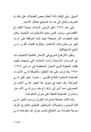 ‫ﺍﻟﺴﻭﻕ. ﻭﻓﻲ ﺍﻟﻭﻗﺕ ﺫﺍﺘﻪ ُﺩ ِﻠﺕ ﺒﻌﺽ ﺍﻟﺘﻌﺩﻴﻼﺕ ﻋﻠﻰ ﻨﻅـﺎﻡ‬
                   ‫‪‬‬     ‫ﺃﺨ‬
       ‫ﺍﻟﺼﺭﻑ ﻭﺃﻤﻜﻥ ﺇﻟﻰ ﺤﺩ ﻤﺎ، ﺘﺼﺤﻴﺢ ﺍﺨﺘﻼل ﺍﻷﺴﻌﺎﺭ.‬
‫ﻭﻓﻲ ﻋﺎﻡ ٤٧٩١ ﺃﻋﻠﻥ ﺍﻟﺭﺌﻴﺱ ﺍﻟﺴﺎﺩﺍﺕ ﺴﻴﺎﺴﺔ ﺍﻻﻨﻔﺘـﺎﺡ‬
‫ﺍﻻﻗﺘﺼﺎﺩﻱ، ﻭﺼﺩﺭ ﻗﺎﻨﻭﻥ ﺠﺩﻴﺩ ﻟﻼﺴﺘﺜﻤﺎﺭﺍﺕ ﺍﻷﺠﻨﺒﻴﺔ. ﻭﻜﺎﻥ‬
‫ﻟﻬﺫﻩ ﺍﻟﺨﻁﻭﺍﺕ ﺁﺜﺎﺭ ﻤﺸﺠﻌﺔ؛ ﺤﻴﺙ ﺘﻤﺕ ﺍﻟﻤﻭﺍﻓﻘﺔ ﻋﻠﻰ ﻋـﺩﺩ‬
‫ﻜﺒﻴﺭ ﻤﻥ ﻤﺸﺭﻭﻋﺎﺕ ﺍﻻﺴﺘﺜﻤﺎﺭ ﻭﺘﻭ ﱠﺭﺕ ﻜﻤﻴﺎﺕ ﺃﻜﺒـﺭ ﻤـﻥ‬
                  ‫ﻓ‬
                                      ‫ﺍﻟﺴﻠﻊ ﺍﻻﺴﺘﻬﻼﻜﻴﺔ.‬
‫ﻭﻨﻅ ‪‬ﺍ ﻟﻼﺭﺘﻔﺎﻉ ﺍﻟﺴﺭﻴﻊ ﻓﻲ ﺍﻷﺴﻌﺎﺭ ﺍﻟﻌﺎﻟﻤﻴﺔ ﻟﻼﺤﺘﻴﺎﺠـﺎﺕ‬
                                              ‫ﺭ‬
‫ﻤﻥ ﺍﻟﻭﺍﺭﺩﺍﺕ ﺍﻷﺴﺎﺴﻴﺔ؛ ﺯﺍﺩﺕ ﺍﻹﻋﺎﻨﺎﺕ ﺍﻟﺘﻲ ﺘﺴﺘﻬﺩﻑ ﺘﺜﺒﻴﺕ‬
‫ﻨﻔﻘﺎﺕ ﺍﻟﻤﻌﻴﺸﺔ ﻟﺫﻭﻱ ﺍﻟﺩﺨﻭل ﺍﻟﻤﻨﺨﻔﻀﺔ ﻓﻲ ﻋـﺎﻤﻲ ٤٧٩١،‬
‫٥٧٩١ ﻭﻗﺩ ﺘﺭﺘﺏ ﻋﻠﻰ ﻫﺫﺍ ﺍﻹﻨﻔﺎﻕ، ﺒﺎﻹﻀﺎﻓﺔ ﺇﻟـﻰ ﺍﻷﻋﺒـﺎﺀ‬
‫ﺍﻟﻀﺨﻤﺔ ﺍﻟﻤﺴﺘﻤﺭﺓ ﻟﻠﺩﻓﺎﻉ ﺍﻟﻘﻭﻤﻲ - ﺤﺩﻭﺙ ﻋﺠﺯ ﻜﺒﻴﺭ ﻓـﻲ‬
             ‫ﹸ‬
‫ﺍﻟﻤﻴﺯﺍﻨﻴﺔ، ﻭﻗﺩ ﺍﻋﺘﻤﺩ ﻓﻲ ﺘﻤﻭﻴل ﻫﺫﺍ ﺍﻟﻌﺠﺯ ﻋﻠـﻰ ﺍﻻﺌﺘﻤـﺎﻥ‬
‫ﺍﻟﻤﺼﺭﻓﻲ؛ ﻤﻤﺎ ﺃﺩﻯ ﺇﻟﻰ ﺍﺭﺘﻔـﺎﻉ ﻤﻠﻤـﻭﺱ ﻓـﻲ ﺍﻷﺴـﻌﺎﺭ‬
         ‫ﻭﺍﺴﺘﻤﺭﺍﺭ ﺍﻟﻀﻐﻭﻁ ﺍﻟﻌﻨﻴﻔﺔ ﻋﻠﻰ ﻤﻴﺯﺍﻥ ﺍﻟﻤﺩﻓﻭﻋﺎﺕ.‬
‫ﻭﻟﻤﺎ ﻜﺎﻨﺕ ﺤﺼﻴﻠﺔ ﺼﺎﺩﺭﺍﺕ ﺍﻟﺒﺘﺭﻭل ﻭﺭﺴﻭﻡ ﺍﻟﻌﺒﻭﺭ ﻓـﻲ‬
‫ﻗﻨﺎﺓ ﺍﻟﺴﻭﻴﺱ، ﻭﺘﺤﻭﻴﻼﺕ ﺍﻟﻤﻭﺍﻁﻨﻴﻥ ﺍﻟﻌﺎﻤﻠﻴﻥ ﺒﺎﻟﺨﺎﺭﺝ، ﺘﺘﺯﺍﻴﺩ‬
‫ﺒ ‪‬ﺭﺠﺔ ﻤﻠﻤﻭﺴﺔ، ﻤﻥ ﺍﻟﻤﺘﻭ ﱠﻊ ﺘﺤ ‪‬ﻥ ﻤﻴﺯﺍﻥ ﺍﻟﻤـﺩﻓﻭﻋﺎﺕ ﻓـﻲ‬
                      ‫ﺴ‬     ‫ﻗ‬                     ‫ﺩ‬


‫٧٥١١‬
 