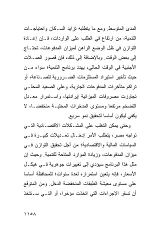 ‫ﺍﻟﻤ ‪‬ﻯ ﺍﻟﻤﺘﻭﺴﻁ. ﻭﻤﻊ ﻤﺎ ﻴﺘﻁﻠﺒﻪ ﺘﺯﺍﻴﺩ ﺍﻟﺴـﻜﺎﻥ ﻭﺍﺤﺘﻴﺎﺠـﺎﺕ‬
                                                 ‫ﺩ‬
‫ﺍﻟﺘﻨﻤﻴﺔ، ﻤﻥ ﺍﺭﺘﻔﺎﻉ ﻓﻲ ﺍﻟﻁﻠﺏ ﻋﻠﻰ ﺍﻟﻭﺍﺭﺩﺍﺕ، ﻓـﺈﻥ ﺇﻋـﺎﺩﺓ‬
‫ﺍﻟﺘﻭﺍﺯﻥ ﻓﻲ ﻅل ﺍﻟﻭﻀﻊ ﺍﻟﺭﺍﻫﻥ ﻟﻤﻴﺯﺍﻥ ﺍﻟﻤﺩﻓﻭﻋﺎﺕ، ﺘﺤﺘـﺎﺝ‬
‫ﺇﻟﻰ ﺒﻌﺽ ﺍﻟﻭﻗﺕ. ﻭﺒﺎﻹﻀﺎﻓﺔ ﺇﻟﻰ ﺫﻟﻙ، ﻓﺈﻥ ﻗﺼﻭﺭ ﺍﻟﻌﻤـﻼﺕ‬
‫ﺍﻷﺠﻨﺒﻴﺔ ﻓﻲ ﺍﻟﻭﻗﺕ ﺍﻟﺤﺎﻟﻲ، ﻴﻬﺩﺩ ﺒﺭﻨﺎﻤﺞ ﺍﻟﺘﻨﻤﻴﺔ؛ ﺴﻭﺍﺀ ﻤـﻥ‬
‫ﺤﻴﺙ ﺘﺄﺨﻴﺭ ﺍﺴﺘﻴﺭﺍﺩ ﺍﻟﻤﺴﺘﻠﺯﻤﺎﺕ ﺍﻟﻀـﺭﻭﺭﻴﺔ ﻟﻠﺼـﻨﺎﻋﺔ، ﺃﻭ‬
‫ﺘﺭﺍﻜﻡ ﻤﺘﺄﺨﺭﺍﺕ ﺍﻟﻤﺩﻓﻭﻋﺎﺕ ﺍﻟﺠﺎﺭﻴﺔ، ﻭﻋﻠﻰ ﺍﻟﺼﻌﻴﺩ ﺍﻟﻤﺤﻠـﻲ‬
‫ﺘﺠﺎﻭﺯﺕ ﻤﺼﺭﻭﻓﺎﺕ ﺍﻟﻤﻴﺯﺍﻨﻴﺔ ﺇﻴﺭﺍﺩﺘﻬﺎ، ﻭﺍﺴـﺘﻤﺭﺍﺭ ﻤﻌـﺩل‬
‫ﺍﻟﺘﻀﺨﻡ ﻤﺭﺘﻔ ‪‬ﺎ ﻭﻤﺴﺘﻭﻯ ﺍﻟﻤﺩﺨﺭﺍﺕ ﺍﻟﻤﺤﻠﻴـﺔ ﻤﻨﺨﻔ ‪‬ـﺎ، ﻻ‬
     ‫ﻀ‬                                ‫ﻌ‬
                      ‫ﻴﻜﻔﻲ ﻟﻴﻜﻭﻥ ﺃﺴﺎ ‪‬ﺎ ﻟﺘﺤﻘﻴﻕ ﻨﻤﻭ ﺴﺭﻴﻊ.‬
                                        ‫ﺴ‬
‫ﻭﺤﺘﻰ ﻴﻤﻜﻥ ﺍﻟﺘﻐﻠﺏ ﻋﻠﻰ ﺍﻟ ‪‬ﺸـﻜﻼﺕ ﺍﻻﻗﺘﺼـﺎﺩﻴﺔ ﺍﻟﺘـﻲ‬
                      ‫ﻤ‬
‫ﺘﻭﺍﺠﻪ ﻤﺼﺭ، ﻴﺘﻁﻠﺏ ﺍﻷﻤﺭ ﺇﺩﺨـﺎل ﺘﻌـﺩﻴﻼﺕ ﻜﺒﻴـﺭﺓ ﻓـﻲ‬
‫ﺍﻟﺴﻴﺎﺴﺎﺕ ﺍﻟﻤﺎﻟﻴﺔ ﻭﺍﻻﻗﺘﺼﺎﺩﻴﺔ؛ ﻤﻥ ﺃﺠل ﺘﺤﻘﻴﻕ ﺍﻟﺘﻭﺍﺯﻥ ﻓـﻲ‬
‫ﻤﻴﺯﺍﻥ ﺍﻟﻤﺩﻓﻭﻋﺎﺕ، ﻭﺯﻴﺎﺩﺓ ﺍﻟﻤﻭﺍﺭﺩ ﺍﻟ ‪‬ﺘﺎﺤﺔ ﻟﻠﺘﻨﻤﻴﺔ. ﻭﺤﻴﺙ ﺇﻥ‬
                     ‫ﻤ‬
‫ﻤﺜل ﻫﺫﺍ ﺍﻟﺒﺭﻨﺎﻤﺞ ﺴﻴﺅﺩﻱ ﺇﻟﻰ ﺘﻐﻴﻴﺭﺍﺕ ﺠﻭﻫﺭﻴﺔ ﻓـﻲ ﻫﻴﻜـل‬
‫ﺍﻷﺴﻌﺎﺭ، ﻓﺈﻨﻪ ﻴﺘﻌﻴﻥ ﺍﺴﺘﻤﺭﺍﺭﻩ ﻟﻌﺩﺓ ﺴﻨﻭﺍﺕ؛ ﻟﻠﻤﺤﺎﻓﻅﺔ ﺃﺴﺎ ‪‬ﺎ‬
 ‫ﺴ‬
‫ﻋﻠﻰ ﻤﺴﺘﻭﻯ ﻤﻌﻴﺸﺔ ﺍﻟﻁﺒﻘﺎﺕ ﺍﻟﻤﻨﺨﻔﻀﺔ ﺍﻟﺩﺨل. ﻭﻤﻥ ﺍﻟﻤﺘﻭﻗﻊ‬
‫ﺃﻥ ﺘﺴﻔﺭ ﺍﻹﺠﺭﺍﺀﺍﺕ ﺍﻟﺘﻲ ﺍﺘﺨﺫﺕ ﻤﺅﺨ ‪‬ﺍ، ﺃﻭ ﺍﻟﺘـﻲ ﺴـﺘﺘﺨﺫ‬
                  ‫ﺭ‬


‫٨٥١١‬
 