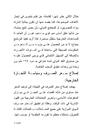 ‫ﺨﻼل ﺍﻻﺜﻨﻲ ﻋﺸﺭ ﺸﻬ ‪‬ﺍ ﺍﻟﻘﺎﺩﻤﺔ، ﻋﻥ ﺘﻘﺩﻡ ﻤﻠﻤﻭﺱ ﻓﻲ ﺇﻨﺠﺎﺯ‬
                                 ‫ﺭ‬
‫ﺍﻷﻫﺩﺍﻑ ﺍﻟﻤﻭﻀﻭﻋﺔ، ﻜﻤﺎ ‪‬ﻘﺼﺩ ﻤﻨﻬﺎ ﺃﻥ ﺘﻜﻭﻥ ﺒﻤﺜﺎﺒﺔ ﺇﺸﺎﺭﺓ؛‬
                              ‫ﻴ‬
‫ﺴﻭﺍﺀ ﻟﻠﻤﺼﺭﻴﻴﻥ، ﺃﻭ ﻟﻠﻤﺠﺘﻤﻊ ﺍﻟﺩﻭﻟﻲ، ﺒﺄﻥ ﻤﺼﺭ ﺘﺘﺒﻊ ﺴﻴﺎﺴﺔ،‬
‫ﻤﻥ ﺸﺄﻨﻬﺎ ﺨﻠﻕ ﺃﺴﺎﺱ ﻨﻤﻭ ﻗﻭﻱ ﻤـﺩ ‪‬ﻡ، ﻏﻴـﺭ ﺃﻥ ﺍﻟﺤﺎﺠـﺔ‬
                  ‫ﻋ‬
‫ﻟﻠﻤﺴﺎﻋﺩﺍﺕ ﺍﻟﺨﺎﺭﺠﻴﺔ ﺴﺘﻅل ﻤﺴﺘﻤﺭﺓ. ﻓﺈﺫﺍ ُﺭﻴﺩ ﺘﻨﻔﻴﺫ ﺍﻟﺒﺭﻨﺎﻤﺞ‬
         ‫ﺃ ‪ ‬ﹸ‬
‫ﺒﻨﺠﺎﺡ؛ ﻻ ﺒﺩ ﻤﻥ ﺍﻟﺤﺼﻭل ﻋﻠـﻰ ﻤﺯﻴـﺩ ﻤـﻥ ﺍﻟـﺩﻋﻡ ﻤـﻥ‬
‫ﺍﻟﺤﻜﻭﻤﺎﺕ ﺍﻟﺼﺩﻴﻘﺔ ﺍﻟﺘﻲ ﺴﺎﻋﺩﺘﻨﺎ ﻓـﻲ ﺍﻟﺴـﻨﻭﺍﺕ ﺍﻷﺨﻴـﺭﺓ،‬
‫ﺒﺎﻹﻀﺎﻓﺔ ﺇﻟﻰ ﺍﻟﺘﺴﻬﻴل ﺍﻻﺌﺘﻤﺎﻨﻲ ﺍﻟﺫﻱ ‪‬ﺭ ‪‬ﻰ ﺍﻟﺤﺼﻭل ﻋﻠﻴـﻪ‬
      ‫ُ‬       ‫ﻴ ﺠ‬
‫ﻤﻥ ﺼﻨﺩﻭﻕ ﺍﻟﻨﻘﺩ ﺍﻟﺩﻭﻟﻲ ﻟﻤﺩﺓ ﻋﺎﻡ ﻓﻲ ﺤـﺩﻭﺩ ٥٢١ ﻤﻠﻴـﻭﻥ‬
                  ‫ﻭﺤﺩﺓ ﻤﻥ ﻭﺤﺩﺍﺕ ﺤﻘﻭﻕ ﺍﻟﺴﺤﺏ ﺍﻟﺨﺎﺼﺔ.‬
‫ﺇﺼﻼﺡ ﺴـﻌﺭ ﺍﻟﺼـﺭﻑ ﻭﺴﻴﺎﺴـﺔ ﺍﻟﺘﺠـﺎﺭﺓ‬
                                            ‫ﺍﻟﺨﺎﺭﺠﻴﺔ:‬
‫ﻴﻬﺩﻑ ﺇﺼﻼﺡ ﺴﻌﺭ ﺍﻟﺼﺭﻑ ﻓﻲ ﺍﻟﻨﻬﺎﻴﺔ، ﺇﻟﻰ ﺘﻭﺤﻴﺩ ﺍﻟﺴﻌﺭ‬
‫ﻋﻨﺩ ﻤﺴﺘﻭﻯ ﻤﻥ ﺸﺄﻨﻪ ﺍﻟﻘﻀﺎﺀ ﻋﻠـﻰ ﺍﻟﻌﺠـﺯ ﻓـﻲ ﻤﻴـﺯﺍﻥ‬
‫ﺍﻟﻤﺩﻓﻭﻋﺎﺕ ﺍﻷﺴﺎﺴﻲ، ﻭﺘﺤﺭﻴﺭ ﺍﻟﻤﻌﺎﻤﻼﺕ ﺍﻟﺨﺎﺭﺠﻴﺔ ﻤﻥ ﺍﻟﻘﻴﻭﺩ‬
‫ﺍﻹﺩﺍﺭﻴﺔ ﻓﻲ ﺫﺍﺕ ﺍﻟﻭﻗﺕ. ﻭﻫﻜﺫﺍ ﺘﻡ ﺘﻁﺒﻴﻕ ﺃﺴـﻌﺎﺭ ﺼـﺭﻑ‬
‫ﺍﻟﺴﻭﻕ ﺍﻟﻤﻭﺍﺯﻴﺔ ﻋﻠﻰ ﺠﻤﻴﻊ ﺍﻟﻤﻌـﺎﻤﻼﺕ، ﺒـﺎﻟﻌﻤﻼﺕ ﺍﻟﻘﺎﺒﻠـﺔ‬
‫ﻟﻠﺘﺤﻭﻴل، ﺒﺎﺴﺘﺜﻨﺎﺀ ﻤﻌﻅﻡ ﻤﺎ ﺘﻘﻭﻡ ﺒﻪ ﺍﻟﺤﻜﻭﻤﺔ ﺃﻭ ﻤﺅﺴﺴـﺎﺘﻬﺎ.‬

‫٩٥١١‬
 