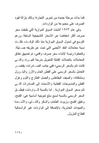 ‫ﻜﻤﺎ ﺒﺩﺃﺕ ﻤﺭﺤﻠﺔ ﺠﺩﻴﺩﺓ ﻤﻥ ﺘﺤﺭﻴﺭ ﺍﻟﺘﺠﺎﺭﺓ؛ ﻭﺫﻟﻙ ﺒﺈﺯﺍﻟﺔ ﻗﻴﻭﺩ‬
                     ‫ﺍﻟﺼﺭﻑ ﻋﻠﻰ ﻤﺠﻤﻭﻋﺔ ﻤﻥ ﺍﻟﻭﺍﺭﺩﺍﺕ.‬
‫ﻭﻓﻲ ﻋﺎﻡ ٣٧٩١ ُﻨ ِﺌﺕ ﺍﻟﺴﻭﻕ ﺍﻟﻤﻭﺍﺯﻴﺔ ﺍﻟﺘﻲ ﻁﺒﻘﺕ ﺴﻌﺭ‬
                       ‫ﹸ‬      ‫ﺃ ﺸَ‬
‫ﺼﺭﻑ ﺃﻜﺜﺭ ﺍﻨﺨﻔﺎ ‪‬ﺎ ﻋﻥ ﺍﻷﺴﻌﺎﺭ ﺍﻟﺘﺸﺠﻴﻌﻴﺔ ﺍﻟﺴﺎﺒﻘﺔ. ﻭﺭﻏﻡ‬
                                   ‫ﻀ‬
‫ﺍﻟﺘﻭﺴﻊ ﻓﻲ ﺸﻤﻭل ﺍﻟﺴﻭﻕ ﺍﻟﻤﻭﺍﺯﻴﺔ ﻤﻨﺫ ﺫﻟﻙ ﺍﻟﻭﻗـﺕ، ﻅﻠـﺕ‬
‫ﻨﺴﺒﺔ ﻤﻌﺎﻤﻼﺕ ﺍﻟﻨﻘﺩ ﺍﻷﺠﻨﺒﻲ ﺍﻟﺘﻲ ﺘﻤﺕ ﻋﻥ ﻁﺭﻴﻘﻪ ﻀـﺌﻴﻠﺔ.‬
‫ﻭﻜﺨﻁﻭﺓ ﺭﺌﻴ ‪‬ﺔ ﻹﻨﺸﺎﺀ ﺴﻌﺭ ﺼﺭﻑ ﻭﺍﻗﻌﻲ، ﺘﻡ ﺘﻀﻴﻴﻕ ﻨﻁﺎﻕ‬
                                    ‫ﺴ‬
‫ﺍﻟﻤﻌﺎﻤﻼﺕ ﺒﺎﻟﻌﻤﻼﺕ ﺍﻟﻘﺎﺒﻠﺔ ﻟﻠﺘﺤﻭﻴل ﺒﺩﺭﺠﺔ ﻜﺒﻴـﺭﺓ، ﻭﺍﻟﺘـﻲ‬
‫ﻜﺎﻨﺕ ﺘﺘﻡ ﺒﺎﻟﺴﻌﺭ ﺍﻟﺭﺴﻤﻲ؛ ﻓﻔﻲ ﺠﺎﻨﺏ ﺍﻟﺼـﺎﺩﺭﺍﺕ، ﻴﻘﺘﺼـﺭ‬
‫ﺍﻟﺘﻌﺎﻤل ﺒﺎﻟﺴﻌﺭ ﺍﻟﺭﺴﻤﻲ ﻋﻠﻰ ﺍﻟﻘﻁﻥ ﺍﻟﺨﺎﻡ ﻭﺍﻷﺭﺯ ﻭﺍﻟﺒﺘـﺭﻭل‬
‫ﻭﻤﺸﺘﻘﺎﺘﻪ، ﻭﺃﻀﻴﻑ ﺍﻟﺒﻁﺎﻁﺱ ﻭﺍﻟﺒﺼل ﺍﻟﻁﺎﺯﺝ ﻭﺍﻟﺜﻭﻡ ﻭﻏﺯل‬
‫ﺍﻟﻘﻁﻥ ﻭﺍﻟﻤﻨﺴﻭﺠﺎﺕ ﺍﻟﻘﻁﻨﻴﺔ ﻭﺍﻷﺴﻤﻨﺕ ﺇﻟﻰ ﺍﻟﺼﺎﺩﺭﺍﺕ ﺍﻟﺘـﻲ‬
‫ﺘﺘﻡ ﺒﺴﻌﺭ ﺍﻟﺴﻭﻕ ﺍﻟﻤﻭﺍﺯﻴﺔ.. ﺃﻤﺎ ﺒﺎﻟﻨﺴﺒﺔ ﻟﻠـﻭﺍﺭﺩﺍﺕ، ﻓﻴﻁﺒـﻕ‬
‫ﺍﻟﺴﻌﺭ ﺍﻟﺭﺴﻤﻲ ﺒﺎﻟﻨﺴﺒﺔ ﻟﺴﺒﻊ ﺴﻠﻊ ﺘﻤﻭﻴﻨﻴﺔ ﺃﺴﺎﺴﻴﺔ ﻫﻲ: ﺍﻟﻘﻤﺢ،‬
‫ﻭﺩﻗﻴﻕ ﺍﻟﻘﻤﺢ، ﻭﺯﻴﻭﺕ ﺍﻟﻁﻌﺎﻡ، ﻭﺍﻟﺴﻜﺭ ﻭﺍﻟﺸـﺎﻱ، ﻭﺍﻷﺴـﻤﺩﺓ‬
‫ﻭﺍﻟﻤﺒﻴﺩﺍﺕ ﺍﻟﺤﺸﺭﻴﺔ، ﺒﺎﻹﻀﺎﻓﺔ ﺇﻟﻰ ﺍﻟﻭﺍﺭﺩﺍﺕ ﻏﻴﺭ ﺍﻟﺭﺃﺴﻤﺎﻟﻴﺔ‬
                                         ‫ﻟﻘﻁﺎﻉ ﺍﻟﺒﺘﺭﻭل.‬




‫٠٦١١‬
 