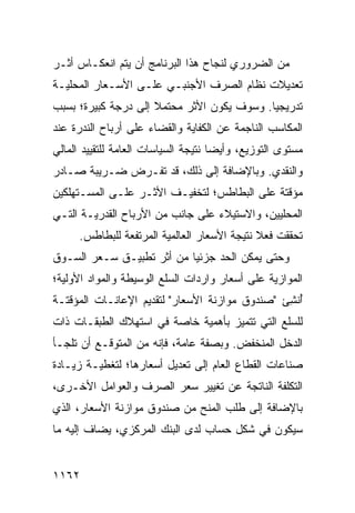 ‫ﻤﻥ ﺍﻟﻀﺭﻭﺭﻱ ﻟﻨﺠﺎﺡ ﻫﺫﺍ ﺍﻟﺒﺭﻨﺎﻤﺞ ﺃﻥ ﻴﺘﻡ ﺍﻨﻌﻜـﺎﺱ ﺃﺜـﺭ‬
‫ﺘﻌﺩﻴﻼﺕ ﻨﻅﺎﻡ ﺍﻟﺼﺭﻑ ﺍﻷﺠﻨﺒـﻲ ﻋﻠـﻰ ﺍﻷﺴـﻌﺎﺭ ﺍﻟﻤﺤﻠﻴـﺔ‬
‫ﺘﺩﺭﻴﺠ ‪‬ﺎ. ﻭﺴﻭﻑ ﻴﻜﻭﻥ ﺍﻷﺜﺭ ‪‬ﺤﺘﻤﻼ ﺇﻟﻰ ﺩﺭﺠﺔ ﻜﺒﻴﺭﺓ؛ ﺒﺴﺒﺏ‬
                     ‫ﹰ‬   ‫ﻤ‬                  ‫ﻴ‬
‫ﺍﻟﻤﻜﺎﺴﺏ ﺍﻟﻨﺎﺠﻤﺔ ﻋﻥ ﺍﻟﻜﻔﺎﻴﺔ ﻭﺍﻟﻘﻀﺎﺀ ﻋﻠﻰ ﺃﺭﺒﺎﺡ ﺍﻟﻨﺩﺭﺓ ﻋﻨﺩ‬
‫ﻤﺴﺘ ‪‬ﻯ ﺍﻟﺘﻭﺯﻴﻊ، ﻭﺃﻴ ‪‬ﺎ ﻨﺘﻴﺠﺔ ﺍﻟﺴﻴﺎﺴﺎﺕ ﺍﻟﻌﺎﻤﺔ ﻟﻠﺘﻘﻴﻴﺩ ﺍﻟﻤﺎﻟﻲ‬
                                      ‫ﻀ‬               ‫ﻭ‬
‫ﻭﺍﻟﻨﻘﺩﻱ. ﻭﺒﺎﻹﻀﺎﻓﺔ ﺇﻟﻰ ﺫﻟﻙ، ﻗﺩ ﹸﻔـ ‪‬ﺽ ﻀـﺭﻴﺒﺔ ﺼـﺎﺩﺭ‬
      ‫ﹸ‬       ‫ﺘ ﺭ‬
‫ﻤﺅﻗﺘﺔ ﻋﻠﻰ ﺍﻟﺒﻁﺎﻁﺱ؛ ﻟﺘﺨﻔﻴـﻑ ﺍﻷﺜـﺭ ﻋﻠـﻰ ﺍﻟﻤﺴـﺘﻬﻠﻜﻴﻥ‬
‫ﺍﻟﻤﺤﻠﻴﻴﻥ، ﻭﺍﻻﺴﺘﻴﻼﺀ ﻋﻠﻰ ﺠﺎﻨﺏ ﻤﻥ ﺍﻷﺭﺒﺎﺡ ﺍﻟﻘﺩﺭﻴـﺔ ﺍﻟﺘـﻲ‬
      ‫ﺘﺤﻘﻘﺕ ﻓﻌﻼ ﻨﺘﻴﺠﺔ ﺍﻷﺴﻌﺎﺭ ﺍﻟﻌﺎﻟﻤﻴﺔ ﺍﻟﻤﺭﺘﻔﻌﺔ ﻟﻠﺒﻁﺎﻁﺱ.‬
                                              ‫ﹰ‬
‫ﻭﺤﺘﻰ ﻴﻤﻜﻥ ﺍﻟﺤﺩ ﺠﺯﺌ ‪‬ﺎ ﻤﻥ ﺃﺜﺭ ﺘﻁﺒﻴـﻕ ﺴـﻌﺭ ﺍﻟﺴـﻭﻕ‬
                           ‫ﻴ‬
‫ﺍﻟﻤﻭﺍﺯﻴﺔ ﻋﻠﻰ ﺃﺴﻌﺎﺭ ﻭﺍﺭﺩﺍﺕ ﺍﻟﺴﻠﻊ ﺍﻟﻭﺴﻴﻁﺔ ﻭﺍﻟﻤﻭﺍﺩ ﺍﻷﻭﻟﻴﺔ؛‬
‫ُﻨ ِﺊ "ﺼﻨﺩﻭﻕ ﻤﻭﺍﺯﻨﺔ ﺍﻷﺴﻌﺎﺭ" ﻟﺘﻘﺩﻴﻡ ﺍﻹﻋﺎﻨـﺎﺕ ﺍﻟﻤﺅﻗﺘـﺔ‬
                                                ‫ﺃﺸ‬
‫ﻟﻠﺴﻠﻊ ﺍﻟﺘﻲ ﺘﺘﻤﻴﺯ ﺒﺄﻫﻤﻴﺔ ﺨﺎﺼﺔ ﻓﻲ ﺍﺴﺘﻬﻼﻙ ﺍﻟﻁﺒﻘـﺎﺕ ﺫﺍﺕ‬
‫ﺍﻟﺩﺨل ﺍﻟ ‪‬ﻨﺨﻔﺽ. ﻭﺒﺼﻔﺔ ﻋﺎﻤﺔ، ﻓﺈﻨﻪ ﻤﻥ ﺍﻟﻤﺘﻭﻗـﻊ ﺃﻥ ﺘﻠﺠـﺄ‬
                                           ‫ﻤ‬
‫ﺼﻨﺎﻋﺎﺕ ﺍﻟﻘﻁﺎﻉ ﺍﻟﻌﺎﻡ ﺇﻟﻰ ﺘﻌﺩﻴل ﺃﺴﻌﺎﺭﻫﺎ؛ ﻟﺘﻐﻁﻴـﺔ ﺯﻴـﺎﺩﺓ‬
‫ﺍﻟﺘﻜﻠﻔﺔ ﺍﻟﻨﺎﺘﺠﺔ ﻋﻥ ﺘﻐﻴﻴﺭ ﺴﻌﺭ ﺍﻟﺼﺭﻑ ﻭﺍﻟﻌﻭﺍﻤل ﺍﻷﺨـﺭﻯ،‬
‫ﺒﺎﻹﻀﺎﻓﺔ ﺇﻟﻰ ﻁﻠﺏ ﺍﻟﻤﻨﺢ ﻤﻥ ﺼﻨﺩﻭﻕ ﻤﻭﺍﺯﻨﺔ ﺍﻷﺴﻌﺎﺭ، ﺍﻟﺫﻱ‬
‫ﺴﻴﻜﻭﻥ ﻓﻲ ﺸﻜل ﺤﺴﺎﺏ ﻟﺩﻯ ﺍﻟﺒﻨﻙ ﺍﻟﻤﺭﻜﺯﻱ، ﻴﻀﺎﻑ ﺇﻟﻴﻪ ﻤﺎ‬
           ‫‪‬‬


‫٢٦١١‬
 