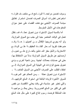 ‫ﻭﺴﻭﻑ ﺘﻀ ‪‬ﻥ ﻤﺭﺍﺠﻌـﺔ ﺍﻟﺒﺭﻨـﺎﻤﺞ ﻓـﻲ ﻤﻨﺘﺼـﻑ ﻓﺘﺭﺘـﻪ‬
                                     ‫ﻤ‬
‫ﺍﺴﺘﻌﺭﺍﺽ ﺘﻁﻭﺭﺍﺕ ﺃﺴﻭﺍﻕ ﺍﻟﺼﺭﻑ ﻟﻀﻤﺎﻥ ﺍﺴﺘﻤﺭﺍﺭ ﺘﻁﺎﺒﻕ‬
‫ﺴﻴﺎﺴﺔ ﺍﻟﺼﺭﻑ ﺍﻷﺠﻨﺒﻲ ﻤﻊ ﻫﺩﻑ ﺍﻟﻘﻀﺎﺀ ﻋﻠﻰ ﻋﺠﺯ ﻤﻴﺯﺍﻥ‬
                           ‫ﺍﻟﻤﺩﻓﻭﻋﺎﺕ ﻓﻲ ﺍﻷﺠل ﺍﻟﻤﺘﻭﺴﻁ.‬
‫ﺃﻤﺎ ﺒﺎﻟﻨﺴﺒﺔ ﻟﺴﻭﻕ ﺍﻻﺴﺘﻴﺭﺍﺩ ﺩﻭﻥ ﺘﺤﻭﻴل ﻋﻤﻠـﺔ، ﻓﺴـﺘﻅل‬
‫ﺘﻌﻤل ﻓﻲ ﺍﻟﻭﻗﺕ ﺍﻟﺤﺎﻀﺭ ﺠﻨ ‪‬ﺎ ﺇﻟﻰ ﺠﻨﺏ ﻤﻊ ﺍﻟﺴﻭﻕ ﺍﻟﻤﻭﺍﺯﻴﺔ،‬
                            ‫ﺒ‬
‫ﻭﻟﻭ ﺃﻨﻪ ﻴﺠﺭﻱ ﺘﺩﺭﻴﺠ ‪‬ﺎ ﺍﻹﻗﻼل ﻤـﻥ ﺃﻫﻤﻴﺘﻬـﺎ. ﻫـﺫﺍ ﻭﻗـﺩ‬
                               ‫ﻴ‬
‫‪‬ﻭﻋﻔﺕ ﺘﻘﺭﻴ ‪‬ﺎ ﺃﺴـﻌﺎﺭ ﺍﻟﻔﺎﺌـﺩﺓ ﺍﻟﺤﻘﻴﻘﻴـﺔ ﻋﻠـﻰ ﺍﻟﻭﺩﺍﺌـﻊ‬
                                         ‫ﺒ‬          ‫ﻀ‬
‫ﺍﻻﺩﺨﺎﺭﻴﺔ، ﻭﻷﺠل ﺤﻔﺯ ﺍﻟﻌـﺎﻤﻠﻴﻥ ﺒﺎﻟﺨـﺎﺭﺝ ﻋﻠـﻰ ﺘﺤﻭﻴـل‬
‫ﺃﺭﺼﺩﺘﻬﻡ ﻋﻥ ﻁﺭﻴﻕ ﺍﻟﺴﻭﻕ ﺍﻟﻤﻭﺍﺯﻴﺔ، ﺒﺩﻻ ﻤﻥ ﺍﻻﺤﺘﻔﺎﻅ ﺒﻬﺎ،‬
                ‫ﹰ‬
‫ﺤﺘﻰ ﻓﻲ ﺤﺴﺎﺒﺎﺕ ﺒﻌﻤﻼﺕ ﺃﺠﻨﺒﻴﺔ. ﻭﻤﻥ ﻨﺎﺤﻴﺔ ﺃﺨﺭﻯ ﻴـﺅﺩﻱ‬
‫ﺘﺤﻭﻴل ﺠﻤﻴﻊ ﺍﻟﻭﺍﺭﺩﺍﺕ ﻓﻲ ﺍﻟﻨﻬﺎﻴﺔ ﺇﻟﻰ ﺍﻟﺴﻭﻕ ﺍﻟﻤﻭﺍﺯﻴﺔ، ﺇﻟـﻰ‬
‫ﺍﺨﺘﻔﺎﺀ ﺍﻟﻁﻠﺏ ﻋﻠﻰ ﺍﻟﺼﺭﻑ ﺍﻷﺠﻨﺒﻲ ﻤﻥ ﺍﻟﺴﻭﻕ ﺍﻟﺨﺎﺼـﺔ ـ‬
‫ﺍﻻﺴﺘﻴﺭﺍﺩ ﺩﻭﻥ ﺘﺤﻭﻴل ﻋﻤﻠﺔ ـ ﻭﻤﻥ ﺍﻟﻤﻌﺎﻟﻡ ﻏﻴﺭ ﺍﻟﻤﺭﻏﻭﺒـﺔ‬
‫ﻟﻠﺴﻭﻕ ﺍﻷﺨﻴﺭﺓ ﺍﻟﺯﻴﺎﺩﺓ ﺍﻟﺒﺎﻟﻐﺔ ﻓﻲ ﺍﺴﺘﻴﺭﺍﺩ ﺍﻟﺴﻠﻊ ﺍﻟﺘﺭﻓﻴﻬﻴـﺔ،‬
‫ﻭﺍﻟﺘﻲ ﺘﻌﺘﺒﺭ ﻏﻴﺭ ﻤﻨﺎﺴﺒﺔ، ﻓﻲ ﻭﻗﺕ ﻴﻌﺎﻨﻲ ﺍﻻﻗﺘﺼﺎﺩ ﻤﻥ ﻨﻘﺹ‬
‫ﻜﺒﻴﺭ ﻓﻲ ﻜﺜﻴﺭ ﻤﻥ ﺍﻟﺴﻠﻊ ﺍﻟﻀﺭﻭﺭﻴﺔ. ﻭﺤﺘﻰ ﻴﻤﻜـﻥ ﻤﻭﺍﺠﻬـﺔ‬
‫ﻫﺫﻩ ﺍﻟﻤﺸﻜﻠﺔ ﻓﺭﻀﺕ ﺭﺴﻭﻡ ﺇﻨﺘﺎﺝ ﻜﺒﻴﺭﺓ ﻋﻠﻰ ﻤﺜل ﻫﺫﻩ ﺍﻟﺴﻠﻊ‬


‫٤٦١١‬
 