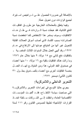 ‫ﺒﺎﻹﻀﺎﻓﺔ ﺇﻟﻰ ﻀﺭﻭﺭﺓ ﺍﻟﺤﺼﻭل ﻋﻠـﻰ ﺘـﺭﺍﺨﻴﺹ ﺍﺴـﺘﻴﺭﺍﺩ‬
                       ‫ﻟﺠﻤﻴﻊ ﺍﻟﻭﺍﺭﺩﺍﺕ ﺩﻭﻥ ﺘﺤﻭﻴل ﻋﻤﻠﺔ.‬
‫ﻭﻓﻴﻤﺎ ﻴﺘﻌﻠﻕ ﺒﺎﻟﻤﻌﺎﻤﻼﺕ ﺍﻟﺨﺎﺭﺠﻴﺔ ﻋﻥ ﻁﺭﻴـﻕ ﺍﺘﻔﺎﻗﻴـﺎﺕ‬
‫ﺍﻟﺩﻓﻊ ﺍﻟﺜﻨﺎﺌﻴﺔ، ﻓﻘﺩ ﻫﺒﻁﺕ ﻨﺴﺒﺔ ﺍﻟـﻭﺍﺭﺩﺍﺕ ﻓـﻲ ﻅـل ﻫـﺫﻩ‬
‫ﺍﻻﺘﻔﺎﻗﻴﺎﺕ، ﻭﺴﻭﻑ ﻴﺴﺘﻤﺭ ﻫﺫﺍ ﺍﻻﻨﺨﻔﺎﺽ ﻜﻤﺎ ﺍﻨﺨﻔﻀﺕ ﻨﺴﺒﺔ‬
‫ﺍﻟﺼﺎﺩﺭﺍﺕ؛ ﺒﺴﺒﺏ ﺍﻟﻜﺴﺎﺩ ﺍﻟﺫﻱ ﺃﺼﺎﺏ ﺃﺴﻭﺍﻕ ﺍﻟﻌﻤﻼﺕ ﺍﻟﻘﺎﺒﻠﺔ‬
‫ﻟﻠﺘﺤﻭﻴل ﻏﻴﺭ ﺃﻨﻬﺎ ﻤﻥ ﺍﻟﻤﺘﻭﻗﻊ ﻋﻭﺩﺘﻬﺎ ﺇﻟﻰ ﺍﻻﺭﺘﻔﺎﻉ ﻓﻲ ﻋـﺎﻡ‬
‫٧٧٩١، ﻭﻗﺩ ُﻨﻬﻲ ﺍﻟﻌﻤل ﺨﻼل ﺍﻟﺴﻨﻭﺍﺕ ﺍﻟﺜﻼﺙ ﺍﻟﻤﺎﻀـﻴﺔ ـ‬
                                      ‫ﺃ‬
‫ﺒﺎﺘﻔﺎﻗﻴﺎﺕ ﺩﻓﻊ ﺜﻨﺎﺌﻲ ﻤﻊ ٥١ ﺩﻭﻟﺔ، ٩ ﻤﻨﻬﺎ ﺨﻼل ﻋﺎﻡ ٦٧٩١‬
‫ﻭﻤﺎ ﺯﺍﻟﺕ ﻫﻨﺎﻙ ﺍﺘﻔﺎﻗﻴﺎﺕ ﺒﺎﻗﻴﺔ ﻤﻊ ٦١ ﺩﻭﻟﺔ، ٠١ ﻤﻨﻬﺎ ﺃﻋﻀﺎﺀ‬
‫ﻓﻲ ﺼﻨﺩﻭﻕ ﺍﻟﻨﻘﺩ ﺍﻟﺩﻭﻟﻲ، ﻫﺫﺍ ﻭﻤﻥ ﺍﻟﻤﺘﻭﻗـﻊ ﺇﻨﻬـﺎﺀ ﺍﻟﻌﻤـل‬
‫ﺒﺨﻤﺴﺔ ﺍﺘﻔﺎﻗﻴﺎﺕ ﺃﺨﺭﻯ ﻤﻊ ﺃﻋﻀﺎﺀ ﺒﺎﻟﺼـﻨﺩﻭﻕ ﺒﺤﻠـﻭل ١٣‬
                           ‫ﻜﺎﻨﻭﻥ ﺍﻟﺜﺎﻨﻲ/ ﺩﻴﺴﻤﺒﺭ ٧٧٩١.‬
                   ‫ﺍﻟﺘﺤﺭﻴﺭ ﺍﻟﺩﺍﺨﻠﻲ ﻭﺍﻟﻼﻤﺭﻜﺯﻴﺔ:‬
‫ﻴﺠﺭﻱ ﺤﺎﻟ ‪‬ﺎ ﺍﻟﺘﻭﺴﻊ ﻓﻲ ﺇﺠﺭﺍﺀﺍﺕ ﺍﻟﺘﺤﺭﻴﺭ ﻭﺍﻟﻼﻤﺭﻜﺯﻴـﺔ‬
                                       ‫ﻴ‬
‫ﺍﻟﺘﻲ ﺼﺎﺤﺒﺕ ﺴﻴﺎﺴﺔ ﺍﻻﻨﻔﺘـﺎﺡ، ﻓﻘـﺩ ُﻟﻐﻴـﺕ ﺍﻟﻤﺅﺴﺴـﺎﺕ‬
               ‫ﺃ‬
‫ﺍﻻﻗﺘﺼﺎﺩﻴﺔ ﺍﻟﻌﺎﻤﺔ، ﻭﺍﻨﺘﻘﻠﺕ ﺇﻟـﻰ ﺍﻟﺸـﺭﻜﺎﺕ ﺴـﻠﻁﺔ ﺍﺘﺨـﺎﺫ‬
‫ﺍﻟﻘﺭﺍﺭﺍﺕ ﺍﻹﻨﺘﺎﺠﻴﺔ؛ ﺘﻁﺒﻴ ﹰﺎ ﻟﻨﺼﻭﺹ ﺍﻟﻘﺎﻨﻭﻥ ﺭﻗﻡ ١١١ ﻟﺴﻨﺔ‬
                            ‫ﻘ‬


‫٥٦١١‬
 