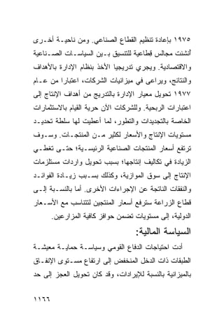 ‫٥٧٩١ ﺒﺈﻋﺎﺩﺓ ﺘﻨﻅﻴﻡ ﺍﻟﻘﻁﺎﻉ ﺍﻟﺼﻨﺎﻋﻲ. ﻭﻤﻥ ﻨﺎﺤﻴـﺔ ﺃﺨـﺭﻯ‬
‫ُﻨﺸﺌﺕ ﻤﺠﺎﻟﺱ ِﻁﺎﻋﻴﺔ ﻟﻠﺘﻨﺴﻴﻕ ﺒـﻴﻥ ﺍﻟﺴﻴﺎﺴـﺎﺕ ﺍﻟﺼـﻨﺎﻋﻴﺔ‬
                                      ‫‪‬ﻗ‬          ‫ﺃ‬
‫ﻭﺍﻻﻗﺘﺼﺎﺩﻴﺔ. ﻭﻴﺠﺭﻱ ﺘﺩﺭﻴﺠ ‪‬ﺎ ﺍﻷﺨﺫ ﺒﻨﻅﺎﻡ ﺍﻹﺩﺍﺭﺓ ﺒﺎﻷﻫﺩﺍﻑ‬
                     ‫ﹸ‬     ‫ﻴ‬
‫ﻭﺍﻟﻨﺘﺎﺌﺞ، ﻭﻴﺭﺍ ‪‬ﻰ ﻓﻲ ﻤﻴﺯﺍﻨﻴﺎﺕ ﺍﻟﺸﺭﻜﺎﺕ، ﺍﻋﺘﺒﺎ ‪‬ﺍ ﻤﻥ ﻋـﺎﻡ‬
         ‫ﺭ‬                             ‫ﻋ‬
‫٧٧٩١ ﺘﺤﻭﻴل ﻤﻌﻴﺎﺭ ﺍﻹﺩﺍﺭﺓ ﺒﺎﻟﺘﺩﺭﻴﺞ ﻤﻥ ﺃﻫﺩﺍﻑ ﺍﻹﻨﺘﺎﺝ ﺇﻟﻰ‬
‫ﺍﻋﺘﺒﺎﺭﺍﺕ ﺍﻟﺭﺒﺤﻴﺔ. ﻭﻟﻠﺸﺭﻜﺎﺕ ﺍﻵﻥ ﺤﺭﻴﺔ ﺍﻟﻘﻴﺎﻡ ﺒﺎﻻﺴﺘﺜﻤﺎﺭﺍﺕ‬
‫ﺍﻟﺨﺎﺼﺔ ﺒﺎﻟﺘﺠﺩﻴﺩﺍﺕ ﻭﺍﻟﺘﻁﻭﺭ، ﻟ ‪‬ﺎ ﺃﻋﻁﻴﺕ ﻟﻬﺎ ﺴﻠﻁﺔ ﺘﺤﺩﻴـﺩ‬
                       ‫ﻤ‬
‫ﻤﺴﺘﻭﻴﺎﺕ ﺍﻹﻨﺘﺎﺝ ﻭﺍﻷﺴﻌﺎﺭ ﻟﻜﺜﻴﺭ ﻤـﻥ ﺍﻟﻤﻨﺘﺠـﺎﺕ. ﻭﺴـﻭﻑ‬
‫ﺘﺭﺘﻔﻊ ﺃﺴﻌﺎﺭ ﺍﻟﻤﻨﺘﺠﺎﺕ ﺍﻟﺼﻨﺎﻋﻴﺔ ﺍﻟﺭﺌﻴﺴـﻴﺔ؛ ﺤﺘـﻰ ﺘﻐﻁـﻲ‬
‫ﺍﻟﺯﻴﺎﺩﺓ ﻓﻲ ﺘﻜﺎﻟﻴﻑ ﺇﻨﺘﺎﺠﻬﺎ؛ ﺒﺴﺒﺏ ﺘﺤﻭﻴل ﻭﺍﺭﺩﺍﺕ ﻤﺴﺘﻠﺯﻤﺎﺕ‬
‫ﺍﻹﻨﺘﺎﺝ ﺇﻟﻰ ﺴﻭﻕ ﺍﻟﻤﻭﺍﺯﻴﺔ، ﻭﻜﺫﻟﻙ ﺒﺴـﺒﺏ ﺯﻴـﺎﺩﺓ ﺍﻟﻔﻭﺍﺌـﺩ‬
‫ﻭﺍﻟﻨﻔﻘﺎﺕ ﺍﻟﻨﺎﺘﺠﺔ ﻋﻥ ﺍﻹﺠﺭﺍﺀﺍﺕ ﺍﻷﺨﺭﻯ. ﺃﻤﺎ ﺒﺎﻟﻨﺴـﺒﺔ ﺇﻟـﻰ‬
‫ﻗﻁﺎﻉ ﺍﻟﺯﺭﺍﻋﺔ ﺴﺘﺭﻓﻊ ﺃﺴﻌﺎﺭ ﺍﻟﻤﻨﺘﺠﻴﻥ ﻟﺘﺘﻨﺎﺴﺏ ﻤﻊ ﺍﻷﺴـﻌﺎﺭ‬
       ‫ﺍﻟﺩﻭﻟﻴﺔ، ﺇﻟﻰ ﻤﺴﺘﻭﻴﺎﺕ ﺘﻀﻤﻥ ﺤﻭﺍﻓﺯ ﻜﺎﻓﻴﺔ ﺍﻟﻤﺯﺍﺭﻋﻴﻥ.‬
                                    ‫ﺍﻟﺴﻴﺎﺴﺔ ﺍﻟﻤﺎﻟﻴﺔ:‬
‫ﺃﺩﺕ ﺍﺤﺘﻴﺎﺠﺎﺕ ﺍﻟﺩﻓﺎﻉ ﺍﻟﻘﻭﻤﻲ ﻭﺴﻴﺎﺴـﺔ ﺤﻤﺎﻴـﺔ ﻤﻌﻴﺸـﺔ‬
‫ﺍﻟﻁﺒﻘﺎﺕ ﺫﺍﺕ ﺍﻟﺩﺨل ﺍﻟﻤﻨﺨﻔﺽ ﺇﻟﻰ ﺍﺭﺘﻔﺎﻉ ﻤﺴـﺘﻭﻯ ﺍﻹﻨﻔـﺎﻕ‬
‫ﺒﺎﻟﻤﻴﺯﺍﻨﻴﺔ ﺒﺎﻟﻨﺴﺒﺔ ﻟﻺﻴﺭﺍﺩﺍﺕ، ﻭﻗﺩ ﻜﺎﻥ ﺘﺤﻭﻴل ﺍﻟﻌﺠﺯ ﺇﻟﻰ ﺤﺩ‬


‫٦٦١١‬
 