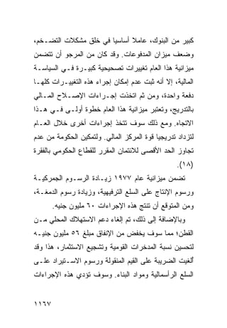 ‫ﻜﺒﻴﺭ ﻤﻥ ﺍﻟﺒﻨﻭﻙ، ﻋﺎﻤﻼ ﺃﺴﺎﺴﻴﺎ ﻓﻲ ﺨﻠﻕ ﻤﺸﻜﻼﺕ ﺍﻟﺘﻀـﺨﻡ،‬
                       ‫‪‬‬     ‫ﹰ‬
‫ﻭﻀﻌﻑ ﻤﻴﺯﺍﻥ ﺍﻟﻤﺩﻓﻭﻋﺎﺕ. ﻭﻗﺩ ﻜﺎﻥ ﻤﻥ ﺍﻟﻤﺭﺠﻭ ﺃﻥ ﺘﺘﻀﻤﻥ‬
‫ﻤﻴﺯﺍﻨﻴﺔ ﻫﺫﺍ ﺍﻟﻌﺎﻡ ﺘﻐﻴﻴﺭﺍﺕ ﺘﺼﺤﻴﺤ ‪‬ﺔ ﻜﺒﻴـﺭﺓ ﻓـﻲ ﺍﻟﺴﻴﺎﺴـﺔ‬
                     ‫ﻴ‬
‫ﺍﻟﻤﺎﻟﻴﺔ، ﺇﻻ ﺃﻨﻪ ﺜﺒﺕ ﻋﺩﻡ ﺇﻤﻜﺎﻥ ﺇﺠﺭﺍﺀ ﻫﺫﻩ ﺍﻟﺘﻐﻴﻴـﺭﺍﺕ ﻜﻠﻬـﺎ‬
‫ﺩﻓﻌﺔ ﻭﺍﺤﺩﺓ، ﻭﻤﻥ ﺜﻡ ﺍﺘﺨﺫﺕ ﺇﺠـﺭﺍﺀﺍﺕ ﺍﻹﺼـﻼﺡ ﺍﻟﻤـﺎﻟﻲ‬
‫ﺒﺎﻟﺘﺩﺭﻴﺞ، ﻭﺘﻌﺘﺒﺭ ﻤﻴﺯﺍﻨﻴﺔ ﻫﺫﺍ ﺍﻟﻌﺎﻡ ﺨﻁﻭﺓ ﺃﻭﻟـﻰ ﻓـﻲ ﻫـﺫﺍ‬
‫ﺍﻻﺘﺠﺎﻩ. ﻭﻤﻊ ﺫﻟﻙ ﺴﻭﻑ ﹸﺘﺨﺫ ﺇﺠﺭﺍﺀﺍﺕ ﺃﺨﺭﻯ ﺨﻼل ﺍﻟﻌـﺎﻡ‬
                ‫ﹲ‬          ‫ﺘ‬
‫ﻟﺘﺯﺩﺍﺩ ﺘﺩﺭﻴﺠ ‪‬ﺎ ﻗﻭﺓ ﺍﻟﻤﺭﻜﺯ ﺍﻟﻤﺎﻟﻲ. ﻭﻟﺘﻤﻜﻴﻥ ﺍﻟﺤﻜﻭﻤﺔ ﻤﻥ ﻋﺩﻡ‬
                                           ‫ﻴ‬
‫ﺘﺠﺎﻭﺯ ﺍﻟﺤﺩ ﺍﻷﻗﺼﻰ ﻟﻼﺌﺘﻤﺎﻥ ﺍﻟﻤﻘﺭﺭ ﻟﻠﻘﻁﺎﻉ ﺍﻟﺤﻜﻭﻤﻲ ﺒﺎﻟﻔﻘﺭﺓ‬
                                                   ‫)٨١(.‬
‫ﺘﻀﻤﻥ ﻤﻴﺯﺍﻨﻴﺔ ﻋﺎﻡ ٧٧٩١ ﺯﻴـﺎﺩﺓ ﺍﻟﺭﺴـﻭﻡ ﺍﻟﺠﻤﺭﻜﻴـﺔ‬
‫ﻭﺭﺴﻭﻡ ﺍﻹﻨﺘﺎﺝ ﻋﻠﻰ ﺍﻟﺴﻠﻊ ﺍﻟﺘﺭﻓﻴﻬﻴﺔ، ﻭﺯﻴﺎﺩﺓ ﺭﺴﻭﻡ ﺍﻟﺩﻤﻐـﺔ،‬
       ‫ﻭﻤﻥ ﺍﻟﻤﺘﻭﻗﻊ ﺃﻥ ﺘﻨﺘﺞ ﻫﺫﻩ ﺍﻹﺠﺭﺍﺀﺍﺕ ٠٦ ﻤﻠﻴﻭﻥ ﺠﻨﻴﻪ.‬
‫ﻭﺒﺎﻹﻀﺎﻓﺔ ﺇﻟﻰ ﺫﻟﻙ، ﺘﻡ ﺇﻟﻐﺎﺀ ﺩﻋﻡ ﺍﻻﺴﺘﻬﻼﻙ ﺍﻟﻤﺤﻠﻲ ﻤـﻥ‬
‫ﺍﻟﻘﻁﻥ؛ ﻤﻤﺎ ﺴﻭﻑ ﻴﺨﻔﺽ ﻤﻥ ﺍﻹﻨﻔﺎﻕ ﻤﺒﻠﻎ ٦٥ ﻤﻠﻴﻭﻥ ﺠﻨﻴـﻪ‬
‫ﻟﺘﺤﺴﻴﻥ ﻨﺴﺒﺔ ﺍﻟﻤﺩﺨﺭﺍﺕ ﺍﻟﻘﻭﻤﻴﺔ ﻭﺘﺸﺠﻴﻊ ﺍﻻﺴﺘﺜﻤﺎﺭ، ﻫﺫﺍ ﻭﻗﺩ‬
‫ُﻟﻐﻴﺕ ﺍﻟﻀﺭﻴﺒﺔ ﻋﻠﻰ ﺍﻟﻘﻴﻡ ﺍﻟﻤﻨﻘﻭﻟﺔ ﻭﺭﺴﻭﻡ ﺍﻻﺴـﺘﻴﺭﺍﺩ ﻋﻠـﻰ‬
                                        ‫ﹸ‬           ‫ﺃ‬
‫ﺍﻟﺴﻠﻊ ﺍﻟﺭﺃﺴﻤﺎﻟﻴﺔ ﻭﻤﻭﺍﺩ ﺍﻟﺒﻨﺎﺀ. ﻭﺴﻭﻑ ﺘﺅﺩﻱ ﻫﺫﻩ ﺍﻹﺠﺭﺍﺀﺍﺕ‬


‫٧٦١١‬
 