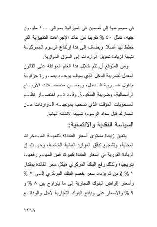 ‫ﻓﻲ ﻤﺠﻤﻭﻋﻬﺎ ﺇﻟﻰ ﺘﺤﺴﻴﻥ ﻓﻲ ﺍﻟﻤﻴﺯﺍﻨﻴﺔ ﺒﺤﻭﺍﻟﻲ ٠٠١ ﻤﻠﻴـﻭﻥ‬
‫ﺠﻨﻴﻪ، ﺘﻤﺜل ٠٤ % ﺘﻘﺭﻴ ‪‬ﺎ ﻤﻥ ﻋﺎﺌﺩ ﺍﻹﺠﺭﺍﺀﺍﺕ ﺍﻟﺘﻤﻴﻴﺯﻴﺔ ﺍﻟﺘﻲ‬
                                 ‫ﺒ‬
‫ﹸﻁﻁ ﻟﻬﺎ ﺃﺼ ﹰ، ﻭ ‪‬ﻀﺎﻑ ﺇﻟﻰ ﻫﺫﺍ ﺍﺭﺘﻔﺎﻉ ﺍﻟﺭﺴﻭﻡ ﺍﻟﺠﻤﺭﻜﻴـﺔ‬
                 ‫‪‬‬                 ‫ﻼ ﻴ‬             ‫ﺨ‬
         ‫ﻨﺘﻴﺠﺔ ﻟﺯﻴﺎﺩﺓ ﺘﺤﻭﻴل ﺍﻟﻭﺍﺭﺩﺍﺕ ﺇﻟﻰ ﺍﻟﺴﻭﻕ ﺍﻟﻤﻭﺍﺯﻴﺔ.‬
‫ﻭﻤﻥ ﺍﻟﻤﺘﻭﻗﻊ ﺃﻥ ﺘﺘﻡ ﺨﻼل ﻫﺫﺍ ﺍﻟﻌﺎﻡ ﺍﻟﻤﻭﺍﻓﻘﺔ ﻋﻠﻰ ﺍﻟﻘﺎﻨﻭﻥ‬
‫ﺍﻟﻤﻌﺩل ﻟﻀﺭﻴﺒﺔ ﺍﻟﺩﺨل ﺍﻟﺫﻱ ﺴﻭﻑ ﻴﻭﺤـﺩ ﺒﺼـﻭﺭﺓ ﺠﺯﺌﻴـﺔ‬
‫ﺠﺩﺍﻭل ﻀـﺭﻴﺒﺔ ﺍﻟـﺩﺨل، ﻭﻴﺤﺴـﻥ ﻤﺘﺤﺼـﻼﺕ ﺍﻷﺭﺒـﺎﺡ‬
‫ﺍﻟﺭﺃﺴﻤﺎﻟﻴﺔ، ﻭﻀﺭﻴﺒﺔ ﺍﻟﻤﻠﻜﻴـﺔ. ﻭﻗـﺩ ﺘـﻡ ﺍﺨﺘﺼـﺎﺭ ﻨﻅـﺎﻡ‬
‫ﺍﻟﻤﺴﺤﻭﺒﺎﺕ ﺍﻟﻤﺅﻗﺕ ﺍﻟﺫﻱ ﺘﺴﺤﺏ ﺒﻤﻭﺠﺒـﻪ ﺍﻟـﻭﺍﺭﺩﺍﺕ ﻤـﻥ‬
           ‫ﺍﻟﺠﻤﺎﺭﻙ ﻗﺒل ﺴﺩﺍﺩ ﺍﻟﺭﺴﻭﻡ؛ ﺘﻤﻬﻴ ‪‬ﺍ ﻹﻟﻐﺎﺌﻪ ﻨﻬﺎﺌ ‪‬ﺎ.‬
             ‫ﻴ‬              ‫ﺩ‬
                       ‫ﺍﻟﺴﻴﺎﺴﺔ ﺍﻟﻨﻘﺩﻴﺔ ﻭﺍﻻﺌﺘﻤﺎﻨﻴﺔ:‬
‫ﻴﺘﻌﻴﻥ ﺯﻴﺎﺩﺓ ﻤﺴﺘﻭﻯ ﺃﺴﻌﺎﺭ ﺍﻟﻔﺎﺌﺩﺓ؛ ﻟﺘﻨﻤﻴـﺔ ﺍﻟﻤـﺩﺨﺭﺍﺕ‬
‫ﺍﻟﻤﺤﻠﻴﺔ، ﻭﺘﺸﺠﻴﻊ ﺘﺩ ﱡﻕ ﺍﻟﻤﻭﺍﺭﺩ ﺍﻟﻤﺎﻟﻴﺔ ﺍﻟﺨﺎﺼﺔ، ﻭﺤﻴـﺙ ﺇﻥ‬
                                  ‫ﻓ‬
‫ﺍﻟﺯﻴﺎﺩﺓ ﺍﻟﻔﻭﺭﻴﺔ ﻓﻲ ﺃﺴﻌﺎﺭ ﺍﻟﻔﺎﺌﺩﺓ ﻜﺒﻴﺭﺓ، ﻓﻤﻥ ﺍﻟﻤﻬـﻡ ﺭﻓﻌﻬـﺎ‬
‫ﺘﺩﺭﻴﺠ ‪‬ﺎ؛ ﻭﻟﺫﻟﻙ ﺭﻓﻊ ﺍﻟﺒﻨﻙ ﺍﻟﻤﺭﻜﺯﻱ ﻫﻴﻜل ﺴﻌﺭ ﺍﻟﻔﺎﺌﺩﺓ ﺒﻤﻘﺩﺍﺭ‬
                                                  ‫ﻴ‬
‫١ % )ﻭﻤﻥ ﺜﻡ ﻴﺯﺩﺍﺩ ﺴﻌﺭ ﺨﺼﻡ ﺍﻟﺒﻨﻙ ﺍﻟﻤﺭﻜﺯﻱ ﺇﻟـﻰ ٧ %‬
‫ﻭﺃﺴﻌﺎﺭ ﺇﻗﺭﺍﺽ ﺍﻟﺒﻨﻭﻙ ﺍﻟﺘﺠﺎﺭﻴﺔ ﺇﻟﻰ ﻤﺎ ﻴﺘﺭﺍﻭﺡ ﺒﻴﻥ ٨ % ﻭ‬
‫٩ % ﻭﺍﻷﺴﻌﺎﺭ ﻋﻠﻰ ﻭﺩﺍﺌﻊ ﺍﻟﺒﻨﻭﻙ ﺍﻟﺘﺠﺎﺭﻴﺔ ﻷﺠل ﻭﺍﻟﻭﺩﺍﺌـﻊ‬


‫٨٦١١‬
 