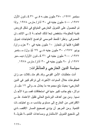 ‫ﺴﺒﺘﻤﺒﺭ ٧٧٩١، ٠٥٣ ﻤﻠﻴﻭﻥ ﺠﻨﻴـﻪ ﻓـﻲ ١٣ ﻜـﺎﻨﻭﻥ ﺍﻷﻭل‬
‫٧٧٩١، ٠٠٤ ﻤﻠﻴﻭﻥ ﺠﻨﻴﻪ ﻓﻲ ٠٣ ﺁﺫﺍﺭ/ ﻤﺎﺭﺱ ٨٧٩١. ﻭﺇﺫﺍ‬
‫ﺘﻡ ﺍﻟﺤﺼﻭل ﻋﻠﻰ ﺍﻟﺘﻤﻭﻴل ﺍﻟﺨﺎﺭﺠﻲ ﺍﻟﻤﺘﻭﻗﻊ ﻓﻲ ﺸﻜل ﻗﺭﻭﺽ‬
‫ﻨﻘﺩﻴﺔ ﻟﻠﺤﻜﻭﻤﺔ؛ ﺴﺘﺨﻔﺽ ﺘﺒ ‪‬ﺎ ﻟﺫﻟﻙ ﺍﻟﺤﺎﺠـﺔ ﺇﻟـﻰ ﺍﻻﺌﺘﻤـﺎﻥ‬
                            ‫ﻌ‬
‫ﺍﻟﻤﺼﺭﻓﻲ. ﻭﻨﻅ ‪‬ﺍ ﻟﻠﻨﻤﻁ ﺍﻟﻤﻭﺴﻤﻲ ﺍﻟﻭﺍﻀﺢ ﻻﺤﺘﻴﺎﺠﺎﺕ ﺘﻤﻭﻴل‬
                                     ‫ﺭ‬
‫ﺍﻟﻘﻁﻥ؛ ﻓﺈﻨﻬﺎ ﻟﻥ ﺘﺘﺠﺎﻭﺯ ٠١ ﻤﻠﻴﻭﻥ ﺠﻨﻴﻪ ﻓﻲ ٠٣ ﺤﺯﻴـﺭﺍﻥ/‬
‫ﻴﻭﻨﻴﻭ ٧٧٩١، ٠٣ ﻤﻠﻴﻭﻥ ﺠﻨﻴﻪ ﻓـﻲ ٩٢ ﺃﻴﻠـﻭل/ ﺴـﺒﺘﻤﺒﺭ‬
‫٧٧٩١، ٠٠٢ ﻤﻠﻴﻭﻥ ﺠﻨﻴﻪ ﻓﻲ ١٣ ﻜـﺎﻨﻭﻥ ﺍﻷﻭل/ ﺩﻴﺴـﻤﺒﺭ‬
   ‫٧٧٩١، ﺃﻭ ٠٩ ﻤﻠﻴﻭﻥ ﺠﻨﻴﻪ ﻓﻲ ٠٣ ﺁﺫﺍﺭ/ ﻤﺎﺭﺱ ٨٧٩١.‬
             ‫ﺴﻴﺎﺴﺔ ﺍﻟﺩﻴﻥ ﺍﻟﺨﺎﺭﺠﻲ ﻭﺍﻟﻤﺘﺄ ﱢﺭﺍﺕ:‬
                 ‫ﺨ‬                  ‫‪‬‬
‫ﺃﺩﺕ ﻤﺘﻁﻠﺒﺎﺕ ﺍﻷﻤﻥ ﺍﻟﻘﻭﻤﻲ ﻭﺘﻔـﺎﻗﻡ ﻤﺸـﻜﻼﺕ ﻤﻴـﺯﺍﻥ‬
‫ﺍﻟﻤﺩﻓﻭﻋﺎﺕ ﺨﻼل ﺍﻟﺴﻨﻭﺍﺕ ﺍﻷﺨﻴﺭﺓ، ﺇﻟﻰ ﺘﺭﺍ ﹸﻡ ﻜﺒﻴﺭ ﻓﻲ ﺍﻟﺩﻴﻥ‬
               ‫ﻜ‬
‫ﺍﻟﺨﺎﺭﺠﻲ؛ ﺒﺤﻴﺙ ﺒﻠﻎ ﻤﺠﻤﻭﻋﻪ ﻤﺎ ﻴﻌﺎﺩل ﺤـﻭﺍﻟﻲ ٢١ ﻤﻠﻴـﺎﺭ‬
‫ﺩﻭﻻﺭ، ﻴﻘﻊ ﺠﺎﻨﺏ ﻜﺒﻴﺭ ﻤﻨﻬﺎ ﻓﻲ ﺍﺴﺘﺤﻘﺎﻗﺎﺕ ﻗﺼـﻴﺭﺓ ﺍﻷﺠـل‬
                               ‫‪‬‬
‫ﻨﺴﺒ ‪‬ﺎ. ﻭﻤﻥ ﺒﻴﻥ ﺃﻫﺩﺍﻑ ﺍﻟﺒﺭﻨﺎﻤﺞ ﺍﻟﺤﺎﻟﻲ ﺘﻘﻠﻴل ﺍﻻﻋﺘﻤﺎﺩ ﻋﻠـﻰ‬
                                                   ‫ﻴ‬
‫ﺍﻻﻗﺘﺭﺍﺽ ﻤﻥ ﺍﻟﺨﺎﺭﺝ ﺇﻟﻰ ﻤﺴﺘﻭﻯ ﻴﺘﻨﺎﺴﺏ ﻤـﻊ ﺍﺤﺘﻴﺎﺠـﺎﺕ‬
‫ﺍﻟﺘﻨﻤﻴﺔ. ﻭﻤﻥ ﺍﻟﻤﺭﺠﻭ ﺃﻥ ﻴﺅﺩﻱ ﺘﺼﺤﻴﺢ ﺍﻟﻤﺴﺎﺭ ﺍﻻﻗﺘﺼـﺎﺩﻱ‬
‫ﺇﻟﻰ ﺘﺸﺠﻴﻊ ﺍﻟﺘﻤﻭﻴل ﺍﻻﺴﺘﺜﻤﺎﺭﻱ ﻭﻤﺴﺎﻋﺩﺍﺕ ﺍﻟﺘﻨﻤﻴـﺔ ﻁﻭﻴﻠـﺔ‬


‫٠٧١١‬
 