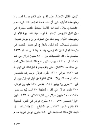 ‫ﺍﻷﺠل ﻭﺘﻘﻠﻴل ﺍﻻﻋﺘﻤﺎﺩ ﻋﻠﻰ ﺍﻟﻘـﺭﻭﺽ ﺍﻟﺨﺎﺭﺠﻴـﺔ ﻗﺼـﻴﺭﺓ‬
‫ﻭﻤﺘﻭﺴﻁﺔ ﺍﻷﺠل، ﻏﻴﺭ ﺃﻥ ﻀـﺨﺎﻤﺔ ﺍﺤﺘﻴﺎﺠـﺎﺕ ﺍﻟﺒﺭﻨـﺎﻤﺞ‬
‫ﺍﻻﻗﺘﺼﺎﺩﻱ ﺨﻼل ﺍﻟﺴﻨﻭﺍﺕ ﺍﻟﻘﺎﺩﻤﺔ ﺴﺘﺠﻌل ﺘﻘﺩﻤﻨﺎ ﻤﺤﺩﻭ ‪‬ﺍ ﻓﻲ‬
    ‫ﺩ‬
‫ﺴﺒل ﺘﻘﻠﻴل ﺍﻟﻘﺭﻭﺽ ﺍﻷﺠﻨﺒﻴـﺔ ﺍﻟﺭﺴـﻤﻴﺔ، ﻗﺼـﻴﺭﺓ ﺍﻷﺠـل‬
‫ﻭﻤﺘﻭﺴﻁﺔ ﺍﻷﺠل. ﻭﻤﻊ ﺫﻟﻙ ﻤﻥ ﺍﻟﻤﺘﻭﻗـﻊ ﺃﻥ ﻴـﺅﺩﻱ ﺘﻘﻠﻴـل‬
‫ﺍﺴﺘﺨﺩﺍﻡ ﺘﺴﻬﻴﻼﺕ ﺍﻟﻤﺭﺍﺴﻠﻴﻥ ﺒﺎﻟﺨﺎﺭﺝ ﺇﻟﻰ ﺒﻌﺽ ﺍﻟﺘﺤ ‪‬ﻥ ﻓﻲ‬
    ‫ﺴ‬
‫ﻤﺘﻭﺴﻁ ﺁﺠﺎل ﺍﻟ ‪‬ﻴﻥ ﺍﻟﺨﺎﺭﺠﻲ، ﻭﻗﺩ ﻫـﺒﻁ ﻓـﻲ ﻋـﺎﻡ ٦٧٩١‬
                                  ‫ﺩ‬
‫ﺍﺴﺘﺨﺩﺍﻡ ﻤﺜل ﻫﺫﻩ ﺍﻟﺘﺴﻬﻴﻼﺕ ﻤﻥ ٠٠٨١ ﻤﻠﻴﻭﻥ ﺩﻭﻻﺭ ﻓﻲ ﻋﺎﻡ‬
‫٥٧٩١ ﺇﻟﻰ ٠٠٤١ ﻤﻠﻴﻭﻥ ﺩﻭﻻﺭ. ﻭﻤﻊ ﺫﻟﻙ ﺘﺨﻠﻔﻨﺎ ﺨﻼل ﺍﻟﻌﺎﻡ‬
‫ﻋﻥ ﺴﺩﺍﺩ ﻫﺫﺍ ﺍﻻﺌﺘﻤﺎﻥ، ﺤﺘﻰ ﺒﻠﻎ ﻤﺠﻤﻭﻉ ﺍﻟﺘﺯﺍﻤﺎﺘﻨﺎ ﻓﻲ ﻨﻬﺎﻴـﺔ‬
‫ﻋﺎﻡ ٦٧٩١ ﺤﻭﺍﻟﻲ ٠٥٣١ ﻤﻠﻴﻭﻥ ﺩﻭﻻﺭ. ﻭﺴـﻭﻑ ﻴﻘﺘﺼـﺭ‬
‫ﺍﺴﺘﺨﺩﺍﻡ ﻫﺫﻩ ﺍﻟﺘﺴﻬﻴﻼﺕ ﺨﻼل ﺍﻟﻔﺘﺭﺓ ﻤﻥ ﺃﻭل ﻨﻴﺴﺎﻥ/ ﺃﺒﺭﻴـل‬
‫ﺇﻟﻰ ٠٣ ‪‬ﺯﻴﺭﺍﻥ/ ﻴﻭﻨﻴﻭ ٧٧٩١ ﻋﻠـﻰ ٠٥٤ ﻤﻠﻴـﻭﻥ ﺩﻭﻻﺭ،‬
                                       ‫ﺤ‬
‫٠٠٧ ﻤﻠﻴﻭﻥ ﺩﻭﻻﺭ ﻓﻲ ﺍﻟﻔﺘﺭﺓ ﺍﻟﻤﻨﺘﻬﻴﺔ ٠٣ ﺃﻴﻠـﻭل/ ﺴـﺒﺘﻤﺒﺭ‬
‫٧٧٩١، ٠٠٩ ﻤﻠﻴﻭﻥ ﺩﻭﻻﺭ ﻓﻲ ﺍﻟﻔﺘﺭﺓ ﺍﻟﻤﻨﺘﻬﻴـﺔ ١٣ ﻜـﺎﻨﻭﻥ‬
‫ﺍﻷﻭل/ ﺩﻴﺴﻤﺒﺭ ٧٧، ٠٠١١ ﻤﻠﻴﻭﻥ ﺩﻭﻻﺭ ﻓﻲ ﺍﻟﻔﺘﺭﺓ ﺍﻟ ‪‬ﻨﺘﻬﻴﺔ‬
     ‫ﻤ‬
‫١٣ ﺁﺫﺍﺭ/ ﻤﺎﺭﺱ ٨٧٩١. ﻭﻤﻥ ﺍﻟﻤﺘﻭﻗﻊ - ﻨﺘﻴﺠﺔ ﺫﻟـﻙ - ﺃﻥ‬
‫ﺘﻬﺒﻁ ﺍﻟﺘﺯﺍﻤﺎﺘﻨﺎ ﺍﻟ ‪‬ﺴﺘﺤﻘﺔ ﺇﻟﻰ ٠٥٧ ﻤﻠﻴﻭﻥ ﺩﻭﻻﺭ ﺘﻘﺭﻴ ‪‬ﺎ ﻤـﻊ‬
     ‫ﺒ‬                              ‫ﻤ‬


‫١٧١١‬
 