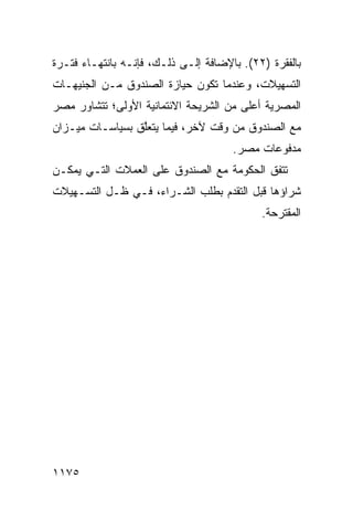 ‫ﺒﺎﻟﻔﻘﺭﺓ )٢٢(. ﺒﺎﻹﻀﺎﻓﺔ ﺇﻟـﻰ ﺫﻟـﻙ، ﻓﺈﻨـﻪ ﺒﺎﻨﺘﻬـﺎﺀ ﻓﺘـﺭﺓ‬
‫ﺍﻟﺘﺴﻬﻴﻼﺕ، ﻭﻋﻨﺩﻤﺎ ﺘﻜﻭﻥ ﺤﻴﺎﺯﺓ ﺍﻟﺼﻨﺩﻭﻕ ﻤـﻥ ﺍﻟﺠﻨﻴﻬـﺎﺕ‬
‫ﺍﻟﻤﺼﺭﻴﺔ ﺃﻋﻠﻰ ﻤﻥ ﺍﻟﺸﺭﻴﺤﺔ ﺍﻻﺌﺘﻤﺎﻨﻴﺔ ﺍﻷﻭﻟﻰ؛ ﺘﺘﺸﺎﻭﺭ ﻤﺼﺭ‬
‫ﻤﻊ ﺍﻟﺼﻨﺩﻭﻕ ﻤﻥ ﻭﻗﺕ ﻵﺨﺭ، ﻓﻴﻤﺎ ﻴﺘﻌﱠﻕ ﺒﺴﻴﺎﺴـﺎﺕ ﻤﻴـﺯﺍﻥ‬
                 ‫ﻠ‬
                                      ‫ﻤﺩﻓﻭﻋﺎﺕ ﻤﺼﺭ.‬
                                       ‫‪‬‬
‫ﺘﺘﻔﻕ ﺍﻟﺤﻜﻭﻤﺔ ﻤﻊ ﺍﻟﺼﻨﺩﻭﻕ ﻋﻠﻰ ﺍﻟﻌﻤﻼﺕ ﺍﻟﺘـﻲ ﻴﻤﻜـﻥ‬
‫ﺸﺭﺍﺅﻫﺎ ﻗﺒل ﺍﻟﺘﻘﺩﻡ ﺒﻁﻠﺏ ﺍﻟﺸـﺭﺍﺀ، ﻓـﻲ ﻅـل ﺍﻟﺘﺴـﻬﻴﻼﺕ‬
                                            ‫ﺍﻟﻤﻘﺘﺭﺤﺔ.‬




‫٥٧١١‬
 