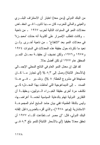 ‫ﻤﻥ ﺍﻟﺒﻨﻙ ﺍﻟﺩﻭﻟﻲ )ﻭﻤﻥ ﻤﻌﻪ( ﺍﻋﺘﺒﺎﺭ ﺃﻥ ﺍﻻﺴﺘﻨﺯﺍﻑ ﺍﻟﺒﺸـﺭﻱ‬
‫ﻭﺍﻟﻌﻴﻨﻲ ﻭﺍﻟﻤﺎﻟﻲ ﻟﻠﺤﺭﺏ، ﻜﺎﻥ ﺴـﺒ ‪‬ﺎ ﺜﺎﻨﻭ ‪‬ـﺎ ﻓـﻲ ﺍﻨﺨﻔـﺎﺽ‬
              ‫ﻴ‬       ‫ﺒ‬
‫ﻤﻌﺩﻻﺕ ﺍﻟﻨﻤﻭ ﻓﻲ ﺍﻟﺴﻨﻭﺍﺕ ﺍﻟﺘﺎﻟﻴﺔ ﻟﺤﺭﺏ ٧٦٩١ ـ ﻤﻥ ﻨﺎﺤﻴﺔ‬
‫ـ ﻭﻜﺎﻨﺕ ﺘﺘﻁﻠﺏ ﺍﻹﺼﺭﺍﺭ ﻋﻠﻰ ﺃﻜﺫﻭﺒﺔ ﺃﻨﻪ ﺤﺩﺜﺕ "ﻤﻌﺠـﺯﺓ"‬
‫ﻓﻲ ﻤﻌﺩﻻﺕ ﺍﻟﻨﻤﻭ ﺒﻌﺩ "ﺍﻻﻨﻔﺘﺎﺡ" ـ ﻤﻥ ﻨﺎﺤﻴﺔ ﺃﺨـﺭﻯ. ﻭﻟـﻥ‬
‫ﻨﻌﻴﺩ ﻤﺎ ﺫﻜﺭﻨﺎﻩ ﺤﻭل ﺤﻘﻴﻘﺔ ﻫﺫﻩ ﺍﻟﻤﻌﺩﻻﺕ ﻓﻲ ﺍﻟﺴﻨﻭﺍﺕ ٤٧٩١‬
                                                ‫‪‬‬
‫ﻭ٥٧٩١ ﻭ٦٧٩١، ﻭﻟﻜﻥ ﻨﻀﻴﻑ ﺃﻥ ﺤﻘﻴﻘـﺔ ﻤﻌـﺩل ﺍﻟﻨﻤـﻭ‬
                    ‫ﺍﻟﻤﺤﻘﻕ ﻋﺎﻡ ٧٧٩١ ﻟﻡ ﺘﻜﻥ ﺃﻓﻀل ﺤﺎﻻ.‬
                     ‫ﹰ‬                           ‫‪‬‬
‫ﻟﻘﺩ ﻗﻴل ﺇﻥ ﻤﻌﺩل ﺍﻟﻨﻤﻭ ﺍﻟﻌﺎﻡ ﻓﻲ ﺍﻟﻨﺎﺘﺞ ﺍﻟﻤﺤﻠﻲ ﺍﻹﺠﻤـﺎﻟﻲ‬
‫)ﺒﺎﻷﺴﻌﺎﺭ ﺍﻟﺜﺎﺒﺘﺔ( ﻭﺼل ﺇﻟﻰ ٣,٨ % )ﺃﻱ ﺘﺠﺎﻭﺯ ﻤـﺎ ﻜـﺎﻥ‬
‫ﻤﺴﺘﻬﺩ ﹰﺎ ﻓﻲ ﻤﺸﺭﻭﻉ ﺍﻟﺨﻁﺔ: ٨ %(. ﻭﻨﺸـﻴﺭ ـ ﻓـﻲ ﻫـﺫﺍ‬
                                         ‫ﻓ‬
‫ﺍﻟﺼﺩﺩ ـ ﺇﻟﻰ ﺍﻟﺩﻴﻤﺎﻏﻭﺠﻴﺔ ﺍﻟﺘﻲ ﺃﺤﺎﻁﺕ ﺒﻬﺫﺍ ﺍﻟﻤﻌـﺩل؛ ﻜـﻲ‬
‫ﻨﻜﺸﻑ ﻤﺭﺓ ﺃﺨﺭﻯ ﺤﻘﻴﻘﺔ ﺍﻟﺨﺒـﺭﺍﺀ ﺍﻟـﺩﻭﻟﻴﻴﻥ، ﻭﺤﻘﻴﻘـﺔ ﺃﻥ‬
‫ﺍﻟﺘﻘﺎﺭﻴﺭ ﺍﻟﺩﻭﻟﻴﺔ ﺘﻬﺘﻡ ﺒﺎﻟﺩﻋﺎﻴﺔ ﺍﻟﺴﻴﺎﺴﻴﺔ ﻟﺨﺩﻤـﺔ ﺃﻏﺭﺍﻀـﻬﺎ،‬
‫ﻭﻟﻴﺱ ﺒﺎﻟﺩﻗﺔ ﺍﻟﻌﻠﻤﻴﺔ؛ ﻓﻔﻲ ﺒﻴﺎﻥ ﺤﺎﻤﺩ ﺍﻟﺴﺎﻴﺢ ﺃﻤﺎﻡ ﺍﻟﻤﺠﻤﻭﻋـﺔ‬
‫ﺍﻻﺴﺘﺸﺎﺭﻴﺔ )ﻴﻭﻨﻴﻭ ٨٧٩١(، ﻭﺍﻟﺫﻱ ﺃﻗﺭﻩ ﺒﺎﻟﻀﺭﻭﺭﺓ ﻗﺒل ﺇﻟﻘﺎﺌﻪ‬
                     ‫‪‬‬
‫ﺍﻟﺒﻨﻙ ﺍﻟﺩﻭﻟﻲ، ﻗﺎل: "ﺇﻥ ﻤﺼﺭ ﺍﺴـﺘﻁﺎﻋﺕ ﺃﺜﻨـﺎﺀ ٧٧٩١ ﺃﻥ‬
‫ﺘﺤﻘﻕ ﻤﻌﺩﻻ ﺤﻘﻴﻘ ‪‬ﺎ )ﺃﻱ ﺒﺎﻷﺴﻌﺎﺭ ﺍﻟﺜﺎﺒﺘﺔ( ﻟﻠﻨﻤﻭ ﺒﻠﻎ ٣,٨ ﻓـﻲ‬
                                        ‫ﻴ‬      ‫ﹰ‬


‫٨٧١١‬
 