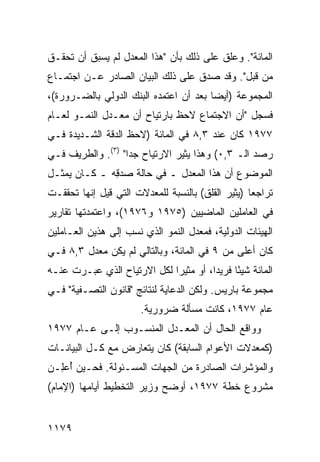 ‫ﺍﻟﻤﺎﺌﺔ". ﻭﻋﻠﻕ ﻋﻠﻰ ﺫﻟﻙ ﺒﺄﻥ "ﻫﺫﺍ ﺍﻟﻤﻌﺩل ﻟﻡ ﻴﺴﺒﻕ ﺃﻥ ﺘﺤﻘـﻕ‬
‫ﻤﻥ ﻗﺒل". ﻭﻗﺩ ﺼ ‪‬ﻕ ﻋﻠﻰ ﺫﻟﻙ ﺍﻟﺒﻴﺎﻥ ﺍﻟﺼﺎﺩﺭ ﻋـﻥ ﺍﺠﺘﻤـﺎﻉ‬
                                   ‫ﺩ‬
‫ﺍﻟﻤﺠﻤﻭﻋﺔ )ﺃﻴ ‪‬ﺎ ﺒﻌﺩ ﺃﻥ ﺍﻋﺘﻤﺩﻩ ﺍﻟﺒﻨﻙ ﺍﻟﺩﻭﻟﻲ ﺒﺎﻟﻀـﺭﻭﺭﺓ(،‬
                                        ‫ﻀ‬
‫ﻓﺴ ‪‬ل "ﺃﻥ ﺍﻻﺠﺘﻤﺎﻉ ﻻﺤﻅ ﺒﺎﺭﺘﻴﺎﺡ ﺃﻥ ﻤﻌـﺩل ﺍﻟﻨﻤـﻭ ﻟﻌـﺎﻡ‬
                                               ‫ﺠ‬
‫٧٧٩١ ﻜﺎﻥ ﻋﻨﺩ ٣,٨ ﻓﻲ ﺍﻟﻤﺎﺌﺔ )ﻻﺤﻅ ﺍﻟﺩﻗﺔ ﺍﻟﺸـﺩﻴﺩﺓ ﻓـﻲ‬
‫ﺭﺼﺩ ﺍﻟـ ٣,٠( ﻭﻫﺫﺍ ﻴﺜﻴﺭ ﺍﻻﺭﺘﻴﺎﺡ ﺠ ‪‬ﺍ" )٣(. ﻭﺍﻟﻁﺭﻴﻑ ﻓـﻲ‬
                   ‫ﺩ‬
‫ﺍﻟﻤﻭﻀﻭﻉ ﺃﻥ ﻫﺫﺍ ﺍﻟﻤﻌﺩل ـ ﻓﻲ ﺤﺎﻟﺔ ﺼﺩ ِﻪ ـ ﻜـﺎﻥ ﻴﻤﺜـل‬
              ‫ﻗ‬
‫ﺘﺭﺍﺠ ‪‬ﺎ )ﻴﺜﻴﺭ ﺍﻟﻘﻠﻕ( ﺒﺎﻟﻨﺴﺒﺔ ﻟﻠﻤﻌﺩﻻﺕ ﺍﻟﺘﻲ ﻗﻴل ﺇﻨﻬﺎ ﺘﺤﻘﻘـﺕ‬
                                                   ‫ﻌ‬
‫ﻓﻲ ﺍﻟﻌﺎﻤﻠﻴﻥ ﺍﻟﻤﺎﻀ ‪‬ﻴﻥ )٥٧٩١ ﻭ٦٧٩١(، ﻭﺍﻋﺘﻤﺩﺘﻬﺎ ﺘﻘﺎﺭﻴﺭ‬
                                 ‫ﻴ‬
‫ﺍﻟﻬﻴﺌﺎﺕ ﺍﻟﺩﻭﻟﻴﺔ، ﻓﻤﻌﺩل ﺍﻟﻨﻤﻭ ﺍﻟﺫﻱ ﹸﺴﺏ ﺇﻟﻰ ﻫﺫﻴﻥ ﺍﻟﻌـﺎﻤﻠﻴﻥ‬
                     ‫ﻨ‬
‫ﻜﺎﻥ ﺃﻋﻠﻰ ﻤﻥ ٩ ﻓﻲ ﺍﻟﻤﺎﺌﺔ، ﻭﺒﺎﻟﺘﺎﻟﻲ ﻟﻡ ﻴﻜﻥ ﻤﻌﺩل ٣,٨ ﻓـﻲ‬
‫ﺍﻟﻤﺎﺌﺔ ﺸﻴ ًﺎ ﻓﺭﻴ ‪‬ﺍ، ﺃﻭ ﻤﺜﻴﺭﺍ ﻟﻜل ﺍﻻﺭﺘﻴﺎﺡ ﺍﻟﺫﻱ ﻋ ‪‬ـﺭﺕ ﻋﻨـﻪ‬
        ‫ﺒ‬                     ‫‪‬‬         ‫ﺩ‬      ‫ﺌ‬
‫ﻤﺠﻤﻭﻋﺔ ﺒﺎﺭﻴﺱ. ﻭﻟﻜﻥ ﺍﻟﺩﻋﺎﻴﺔ ﻟﻨﺘﺎﺌﺞ "ﻗﺎﻨﻭﻥ ﺍﻟﺘﺼـﻔﻴﺔ" ﻓـﻲ‬
                       ‫ﻋﺎﻡ ٧٧٩١، ﻜﺎﻨﺕ ﻤﺴﺄﻟﺔ ﻀﺭﻭﺭﻴﺔ.‬
‫ﻭﻭﺍﻗﻊ ﺍﻟﺤﺎل ﺃﻥ ﺍﻟﻤﻌـﺩل ﺍﻟﻤﻨﺴـﻭﺏ ﺇﻟـﻰ ﻋـﺎﻡ ٧٧٩١‬
‫)ﻜﻤﻌﺩﻻﺕ ﺍﻷﻋﻭﺍﻡ ﺍﻟﺴﺎﺒﻘﺔ( ﻜﺎﻥ ﻴﺘﻌﺎﺭﺽ ﻤﻊ ﻜـل ﺍﻟﺒﻴﺎﻨـﺎﺕ‬
‫ﻭﺍﻟﻤﺅﺸﺭﺍﺕ ﺍﻟﺼﺎﺩﺭﺓ ﻤﻥ ﺍﻟﺠﻬﺎﺕ ﺍﻟﻤﺴـﺌﻭﻟﺔ. ﻓﺤـﻴﻥ ُﻋِـﻥ‬
  ‫ﺃ ﻠ‬
‫ﻤﺸﺭﻭﻉ ﺨﻁﺔ ٧٧٩١، ﺃﻭﻀﺢ ﻭﺯﻴﺭ ﺍﻟﺘﺨﻁﻴﻁ ﺃﻴﺎﻤﻬﺎ )ﺍﻹﻤﺎﻡ(‬


‫٩٧١١‬
 