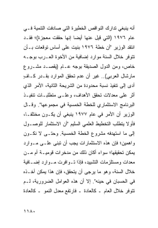 ‫ﺃﻨﻪ ﻴﻨﺒﻐﻲ ﺘﺩﺍﺭﻙ ﺍﻟﻨﻭﺍﻗﺹ ﺍﻟﺨﻁﻴﺭﺓ ﺍﻟﺘﻲ ﺼﺎﺩﻓﺕ ﺍﻟﺘﻨﻤﻴﺔ ﻓـﻲ‬
‫ﻋﺎﻡ ٦٧٩١ )ﺍﻟﺘﻲ ﻗﻴل ﻋﻨﻬﺎ ﺃﻴ ‪‬ﺎ ﺇﻨﻬﺎ ﺤﻘﻘﺕ ﻤﻌﺠﺯﺓ(؛ ﻓﻘـﺩ‬
                        ‫ﻀ‬
‫ﺍﻨﺘ ﹶﺩ ﺍﻟﻭﺯﻴﺭ "ﺃﻥ ﺨﻁﺔ ٦٧٩١ ‪‬ﻨﻴﺕ ﻋﻠﻰ ﺃﺴﺎﺱ ﺘﻭﻗﻌﺎﺕ ﺒـﺄﻥ‬
                        ‫ﺒ‬              ‫‪‬‬       ‫ﻘ‬
‫ﺘﺘﻭﻓﺭ ﺨﻼل ﺍﻟﺴﻨﺔ ﻤﻭﺍﺭﺩ ﺇﻀﺎﻓﻴﺔ ﻤﻥ ﺍﻷﺨﻭﺓ ﺍﻟﻌـﺭﺏ ﺒﻭﺠـﻪ‬
‫ﺨﺎﺹ، ﻭﻤﻥ ﺍﻟﺩﻭل ﺍﻟﺼﺩﻴﻘﺔ ﺒﻭﺠﻪ ﻋـﺎﻡ )ﻴﻘﺼـﺩ ﻤﺸـﺭﻭﻉ‬
‫ﻤﺎﺭﺸﺎل ﺍﻟﻌﺭﺒﻲ(.. ﻏﻴﺭ ﺃﻥ ﻋﺩﻡ ﺘﺤﻘﻕ ﺍﻟﻤﻭﺍﺭﺩ ﺒﻘـﺩﺭ ﻜـﺎﻑ‬
‫ٍ‬
‫ﺃﺩﻯ ﺇﻟﻰ ﺘﻨﻔﻴﺫ ﻨﺴﺒﺔ ﻤﺤﺩﻭﺩﺓ ﻤﻥ ﺍﻟﺸﺭﻴﺤﺔ ﺍﻟﺜﺎﻨﻴﺔ، ﺍﻷﻤﺭ ﺍﻟﺫﻱ‬
‫ﺃﺜﺭ ﻋﻠﻰ ﻤﻌﺩﻻﺕ ﺘﺤﻘﻕ ﺍﻷﻫﺩﺍﻑ، ﻭﻋﻠـﻰ ﻤﺘﻁﻠﺒـﺎﺕ ﺘﻨﻔﻴـﺫ‬
‫ﺍﻟﺒﺭﻨﺎﻤﺞ ﺍﻻﺴﺘﺜﻤﺎﺭﻱ ﻟﻠﺨﻁﺔ ﺍﻟﺨﻤﺴﻴﺔ ﻓﻲ ﻤﺠ ‪‬ﻭﻋﻬﺎ". ﻭﻗـﺎل‬
            ‫ﻤ‬
‫ﺍﻟﻭﺯﻴﺭ ﺃﻥ ﺍﻷﻤﺭ ﻓﻲ ﻋﺎﻡ ٧٧٩١ ﻴﻨﺒﻐﻲ ﺃﻥ ﻴﻜـﻭﻥ ﻤﺨﺘﻠ ﹰـﺎ،‬
   ‫ﻔ‬
‫ﻓﺄﻭﻻ ﻴﺘﻁﻠﺏ ﺍﻟﺘﺨﻁﻴﻁ ﺍﻟﻌﻠﻤﻲ ﺍﻟﺴﻠﻴﻡ "ﺃﻥ ﺍﻻﺴﺘﺜﻤﺎﺭ ﻟﻠﻭﺼـﻭل‬
                                                 ‫ﹰ‬
‫ﺇﻟﻰ ﻤﺎ ﺍﺴﺘﻬﺩﻓﻪ ﻤﺸﺭﻭﻉ ﺍﻟﺨﻁﺔ ﺍﻟﺨﻤﺴﻴﺔ. ﻭﺤﺘـﻰ ﻻ ﻨﻜـﻭﻥ‬
‫ﻭﺍﻫﻤﻴﻥ؛ ﻓﺈﻥ ﻫﺫﻩ ﺍﻻﺴﺘﺜﻤﺎﺭﺍﺕ ﻴﺠﺏ ﺃﻥ ﹸﺒﻨﻰ ﻋﻠـﻰ ﻤـﻭﺍﺭﺩ‬
               ‫ﺘ‬
‫ﻴﻤﻜﻥ ﺘﺤﻘﻴﻘﻬﺎ؛ ﺴﻭﺍﺀ ﺃﻜﺎﻥ ﺫﻟﻙ ﻤﻥ ﻤﺩﺨﺭﺍﺕ ﻗﻭﻤﻴـﺔ ﺃﻡ ﻤـﻥ‬
‫ﻤﻌﺩﺍﺕ ﻭﻤﺴﺘﻠﺯﻤﺎﺕ ﺍﻟﺘﺸﻴﻴﺩ، ﻓﺈﺫﺍ ﺘـﻭﺍﻓﺭﺕ ﻤـﻭﺍﺭﺩ ﺇﻀـﺎﻓﻴﺔ‬
‫ﺨﻼل ﺍﻟﺴﻨﺔ، ﻭﻫﻭ ﻤﺎ ‪‬ﺭ ‪‬ﻰ ﺃﻥ ﻴﺘﺤﻘﻕ، ﻓﺈﻥ ﻫﺫﺍ ﻴﻤﻜﻥ ﺃﺨـﺫﻩ‬
                              ‫ﻴ ﺠ‬
‫ﻓﻲ ﺍﻟﺤﺴﺒﺎﻥ ﻓﻲ ﺤﻴﻨﻪ". ﺇﻻ ﺃﻥ ﻫﺫﻩ ﺍﻟﻌﻭﺍﻤل ﺍﻟﻀﺭﻭﺭﻴﺔ، ﻟـﻡ‬
‫ﺘﺘﻭﻓﺭ ﺨﻼل ﺍﻟﻌﺎﻡ ـ ﻜﺎﻟﻌﺎﺩﺓ ـ ﻓﺎﺭﺘﻔﻊ ﻤﻌﺩل ﺍﻟﻨﻤﻭ ـ ﻜﺎﻟﻌﺎﺩﺓ‬


‫٠٨١١‬
 