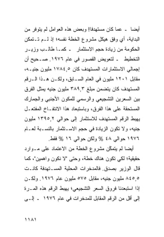 ‫ﺃﻴ ‪‬ﺎ ـ ﻋﻤﺎ ﻜﺎﻥ ‪‬ﺴﺘﻬﺩ ﹰﺎ! ﻭﺒﻌﺽ ﻫﺫﻩ ﺍﻟﻌﻭﺍﻤل ﻟﻡ ﻴﺘﻭﻓﺭ ﻤﻥ‬
                               ‫ﻓ‬     ‫ﻤ‬            ‫ﻀ‬
‫ﺍﻟﺒﺩﺍﻴﺔ، ﺃﻱ ﻭﻓﻕ ﻫﻴﻜل ﻤﺸﺭﻭﻉ ﺍﻟﺨﻁﺔ ﻨﻔﺴﻪ؛ ﺇﺫ ﻟـﻡ ﺘـﺘﻤﻜﻥ‬
‫ﺍﻟﺤﻜﻭﻤﺔ ﻤﻥ ﺯﻴﺎﺩﺓ ﺤﺠﻡ ﺍﻻﺴﺘﺜﻤﺎﺭ ـ ﻜﻤـﺎ ﻁﺎﻟـﺏ ﻭﺯﻴـﺭ‬
‫ﺍﻟﺘﺨﻁﻴﻁ ـ ﻟﺘﻌﻭﻴﺽ ﺍﻟﻘﺼﻭﺭ ﻓﻲ ﻋﺎﻡ ٦٧٩١. ﺼـﺤﻴﺢ ﺃﻥ‬
‫ﺇﺠﻤﺎﻟﻲ ﺍﻻﺴﺘﺜﻤﺎﺭﺍﺕ ﺍﻟﻤﺴﺘﻬﺩﻑ ﻜﺎﻥ ٥,٤٨٧١ ﻤﻠﻴﻭﻥ ﺠﻨﻴـﻪ،‬
‫ﻤﻘﺎﺒل ١٠٢١ ﻤﻠﻴﻭﻥ ﻓﻲ ﺍﻟﻌﺎﻡ ﺍﻟﺴـﺎﺒﻕ، ﻭﻟﻜـﻥ ﻫـﺫﺍ ﺍﻟـﺭﻗﻡ‬
‫ﺍﻟ ‪‬ﺴﺘﻬ ‪‬ﻑ ﻜﺎﻥ ﻴﺘﻀﻤﻥ ﻤﺒﻠﻎ ٣,٩٨٣ ﻤﻠﻴﻭﻥ ﺠﻨﻴﻪ ﻴﻤﺜل ﺍﻟﻔﺭﻕ‬
                                            ‫ﻤ ﺩ‬
‫ﺒﻴﻥ ﺍﻟﺴﻌﺭﻴﻥ ﺍﻟﺘﺸﺠﻴﻌﻲ ﻭﺍﻟﺭﺴﻤﻲ ﻟﻠﻤﻜﻭﻥ ﺍﻷﺠﻨﺒﻲ ﻭﺍﻟﺠﻤﺎﺭﻙ‬
‫ﺍﻟﻤﺴﺘﺤﻘﺔ ﻋﻠﻰ ﻫﺫﺍ ﺍﻟﻔﺭﻕ، ﻭﺒﺎﺴﺘﺒﻌﺎﺩ ﻫﺫﺍ ﺍﻻﻨﺘﻔـﺎﺥ ﺍﻟﻤﻔﺘﻌـل‬
‫ﻴﻬﺒﻁ ﺍﻟﺭﻗﻡ ﺍﻟﻤﺴﺘﻬﺩﻑ ﻟﻼﺴﺘﺜﻤﺎﺭ ﺇﻟﻰ ﺤﻭﺍﻟﻲ ٢,٥٩٣١ ﻤﻠﻴﻭﻥ‬
‫ﺠﻨﻴﻪ، ﻭﻻ ﺘﻜﻭﻥ ﺍﻟﺯﻴﺎﺩﺓ ﻓﻲ ﺤﺠﻡ ﺍﻻﺴـﺘﺜﻤﺎﺭ ﺒﺎﻟﻨﺴـﺒﺔ ﻟﻌـﺎﻡ‬
           ‫٦٧٩١ ﺤﻭﺍﻟﻲ ٨٤ % ﻭﻟﻜﻥ ﺤﻭﺍﻟﻲ ٦١ % ﻓﻘﻁ.‬
‫ﺃﻴ ‪‬ﺎ ﻟﻡ ﻴﺘﻤ ﱠﻥ ﻤﺸﺭﻭﻉ ﺍﻟﺨﻁﺔ ﻤﻥ ﺍﻻﻋﺘﻤﺎﺩ ﻋﻠﻰ ﻤـﻭﺍﺭﺩ‬
                                   ‫ﻜ‬         ‫ﻀ‬
‫ﺤﻘﻴﻘﻴﺔ؛ ﻟﻜﻲ ﺘﻜﻭﻥ ﻫﻨﺎﻙ ﺨﻁﺔ، ﻭﺤﺘﻰ "ﻻ ﻨﻜﻭﻥ ﻭﺍﻫﻤﻴﻥ"، ﻜﻤﺎ‬
‫ﻗﺎل ﺍﻟﻭﺯﻴﺭ ﺒﺼﺩﻕ. ﻓﺎﻟﻤﺩﺨﺭﺍﺕ ﺍﻟﻤﺤﻠﻴﺔ ﺍﻟ ‪‬ﺴـﺘﻬ ‪‬ﻓﺔ ﻜﺎﻨـﺕ‬
        ‫ﺩ‬     ‫ﻤ‬
‫٥,٥٤٨ ﻤﻠﻴﻭﻥ ﺠﻨﻴﻪ، ﻤﻘﺎﺒل ٥٧٥ ﻤﻠﻴﻭﻥ ﻋﺎﻡ ٦٧٩١. ﻭﻟﻜـﻥ‬
‫ﺇﺫﺍ ﺍﺴﺘﺒﻌﺩﻨﺎ ﻓﺭﻭﻕ ﺍﻟﺴﻌﺭ ﺍﻟﺘﺸﺠﻴﻌﻲ؛ ﻴﻬﺒﻁ ﺍﻟﺭﻗﻡ ﻫﺫﻩ ﺍﻟﻤـﺭﺓ‬
‫ﺇﻟﻰ ﺃﻗل ﻤﻥ ﺍﻟﺭﻗﻡ ﺍﻟﻤﻘﺎﺒل ﻟﻠﻤﺩﺨﺭﺍﺕ ﻓﻲ ﻋﺎﻡ ٦٧٩١ ـ ﺇﻟـﻰ‬


‫١٨١١‬
 