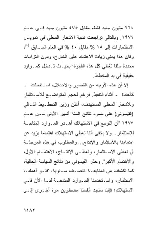 ‫٨٦٢ ﻤﻠﻴﻭﻥ ﺠﻨﻴﻪ ﻓﻘﻁ، ﻤﻘﺎﺒل ٥٧٤ ﻤﻠﻴﻭﻥ ﺠﻨﻴﻪ ﻓـﻲ ﻋـﺎﻡ‬
‫٦٧٩١. ﻭﺒﺎﻟﺘﺎﻟﻲ ﺘﺭﺍﺠﻌﺕ ﻨﺴﺒﺔ ﺍﻻﺩﺨﺎﺭ ﺍﻟﻤﺤﻠﻲ ﻓﻲ ﺘﻤﻭﻴـل‬
‫ﺍﻻﺴﺘﺜﻤﺎﺭﺍﺕ ﺇﻟﻰ ٥١ % ﻤﻘﺎﺒل ٠٤ % ﻓﻲ ﺍﻟﻌﺎﻡ ﺍﻟﺴـﺎﺒﻕ )٤(،‬
‫ﻭﻜﺎﻥ ﻫﺫﺍ ﻴﻌﻨﻲ ﺯﻴﺎﺩﺓ ﺍﻻﻋﺘﻤﺎﺩ ﻋﻠﻰ ﺍﻟﺨﺎﺭﺝ، ﻭﺩﻭﻥ ﺍﻟﺘﺯﺍﻤﺎﺕ‬
‫ﻤﺤﺩﺩﺓ ﺴﻠ ﹰﺎ ﺘﻐﻁﻲ ﻜل ﻫﺫﻩ ﺍﻟﻔﺠﻭﺓ؛ ﺒﺤﻴـﺙ ﺘـﺩﺨل ﻜﻤـﻭﺍﺭﺩ‬
                                         ‫ﻔ‬
                                   ‫ﺤﻘﻴﻘﻴﺔ ﻓﻲ ﻴﺩ ﺍﻟﻤﺨﻁﻁ.‬
‫ﺇﻻ ﺃﻥ ﻫﺫﻩ ﺍﻷﻭﺠﻪ ﻤﻥ ﺍﻟﻘﺼﻭﺭ ﻭﺍﻻﺨﺘﻼل، ﺍﺴـﺘﻔﺤﻠﺕ ـ‬
‫ﻜﺎﻟﻌﺎﺩﺓ ـ ﺃﺜﻨﺎﺀ ﺍﻟﺘﻨﻔﻴﺫ. ﻓﺭﻏﻡ ﺍﻟﺤﺠﻡ ﺍﻟﻤﺘﻭﺍﻀـﻊ ﻟﻼﺴـﺘﺜﻤﺎﺭ‬
‫ﻭﻟﻼﺩﺨﺎﺭ ﺍﻟﻤﺤﻠﻲ ﺍﻟﻤﺴﺘﻬ ‪‬ﻑ، ﺃﻋﻠﻥ ﻭﺯﻴﺭ ﺍﻟﺘﺨﻁـﻴﻁ ﺍﻟﺘـﺎﻟﻲ‬
                             ‫ﺩ‬
‫)ﺍﻟﻘﻴﺴﻭﻨﻲ( ﻋﻠﻰ ﻀﻭﺀ ﻨﺘﺎﺌﺞ ﺍﻟﺴﺘﺔ ﺃﺸﻬﺭ ﺍﻷﻭﻟﻰ ﻤـﻥ ﻋـﺎﻡ‬
‫٧٧٩١ "ﺃﻥ ﺍﻟﺘﻭﺴﻊ ﻓﻲ ﺍﻻﺴﺘﻬﻼﻙ ﺃﻫـﺩﺭ ﺍﻟﻤـﻭﺍﺭﺩ ﺍﻟ ‪‬ﺘﺎﺤـﺔ‬
     ‫ﻤ‬
‫ﻟﻼﺴﺘﺜﻤﺎﺭ.. ﻭﻻ ﻴﺨ ﹶﻰ ﺃﻨﻨﺎ ﻨﻌﻁﻲ ﺍﻻﺴﺘﻬﻼﻙ ﺍﻫﺘﻤﺎ ‪‬ﺎ ﻴﺯﻴﺩ ﻋﻥ‬
         ‫ﻤ‬                          ‫ﻔ‬
‫ﺍﻫﺘﻤﺎﻤﻨﺎ ﺒﺎﻻﺴﺘﺜﻤﺎﺭ ﻭﺍﻹﻨﺘﺎﺝ... ﻭﺍﻟﻤﻁﻠﻭﺏ ﻓﻲ ﻫﺫﻩ ﺍﻟﻤﺭﺤﻠـﺔ‬
‫ﺃﻥ ﻨﻌﻁﻲ ﺍﻻﺴـﺘﺜﻤﺎﺭ، ﻭﻨﻌﻁـﻲ ﺍﻹﻨﺘـﺎﺝ، ﺍﻻﻫﺘﻤـﺎﻡ ﺍﻷﻭل،‬
‫ﻭﺍﻻﻫﺘﻤﺎﻡ ﺍﻷﻜﺒﺭ". ﻭﺤﺫﺭ ﺍﻟﻘﻴﺴﻭﻨﻲ ﻤﻥ ﻨﺘﺎﺌﺞ ﺍﻟﺴﻴﺎﺴﺔ ﺍﻟﺤﺎﻟﻴﺔ،‬
‫ﻜﻤﺎ ﺘﻜﺸﻔﺕ ﻤﻥ ﺍﻟﻤﺘﺎﺒﻌـﺔ ﺍﻟﻨﺼـﻑ ﺴـﻨﻭﻴﺔ، "ﻓﻠـﻭ ﺃﻫﻤﻠﻨـﺎ‬
‫ﺍﻻﺴﺘﺜﻤﺎﺭ، ﻭﺍﺴـﺘﺨﺩﻤﻨﺎ ﺍﻟﻤـﻭﺍﺭﺩ ﺍﻟﻤﺘﺎﺤـﺔ ﻟﻨـﺎ ﺍﻵﻥ ﻓـﻲ‬
‫ﺍﻻﺴﺘﻬﻼﻙ؛ ﻓﺈﻨﻨﺎ ﺴﻨﺠﺩ ﺃﻨﻔﺴﻨﺎ ﻤﻀﻁﺭﻴﻥ ﻤﺭﺓ ﺃﺨـﺭﻯ ﺇﻟـﻰ‬


‫٢٨١١‬
 