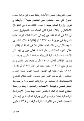 ‫ﺍﻟﻠﺠﻭﺀ ﻟﻠﻘﺭﻭﺽ ﻗﺼﻴﺭﺓ ﺍﻷﺠل؛ ﻭﺒﺫﻟﻙ ﻨﻌﻭﺩ ﺇﻟﻰ ﺩﻭﺍﻤﺔ ﻫـﺫﻩ‬
‫ﺍﻟﺩﻴﻭﻥ ﺍﻟﺘﻲ ﻨﻌﻤل ﺠﺎﻫﺩﻴﻥ ﻋﻠﻰ ﺍﻟﺘﺨﻠﺹ ﻤﻨﻬﺎ")٥(. ﻭﺃﻭﻀـﺢ‬
‫ﺘﻘﺭﻴﺭ ﻭﺯﺍﺭﺓ ﺍﻟﻤﺎﻟﻴﺔ ﺤﻘﻴﻘـﺔ ﻫـﺫﺍ ﺍﻟﺘﺨﻠـﻑ ﻓـﻲ ﺍﻻﺘﻔـﺎﻕ‬
‫ﺍﻻﺴﺘﺜﻤﺎﺭﻱ )ﺨﻼل ﺍﻟﻔﺘﺭﺓ ﺍﻟﺘﻲ ﺘﺤﺩﺙ ﻓﻴﻬﺎ ﺍﻟﻘﻴﺴﻭﻨﻲ(. ﻓﺴﺠل‬
‫ﺃﻥ ٧٢ ﻓﻲ ﺍﻟﻤﺎﺌﺔ ﻓﻘﻁ ﻤﻥ ﺇﺠﻤﺎﻟﻲ ﺍﻻﺴﺘﺨﺩﺍﻤﺎﺕ ﺍﻟﺭﺃﺴـﻤﺎﻟﻴﺔ‬
‫ﺍﻟ ‪‬ﺩ ‪‬ﺠﺔ ﻓﻲ ﻤﻭﺍﺯﻨﺔ ﻋﺎﻡ ٧٧٩١ ﺘﻡ ﺇﻨﻔﺎﻗﻬﺎ ﺨـﻼل ﺍﻷﺸـﻬﺭ‬
                                            ‫ﻤﺭ‬
‫ﺍﻟﺴﺒﻌﺔ ﺍﻷﻭﻟﻰ ﻤﻥ ﺫﻟﻙ ﺍﻟﻌﺎﻡ، ﻤﻘﺎﺒل ٥٣ ﻓﻲ ﺍﻟﻤﺎﺌﺔ ﺘﻡ ﺇﻨﻔﺎﻗﻬـﺎ‬
‫ﺨﻼل ﺍﻟﻔﺘﺭﺓ ﺍﻟﻤﻤﺎﺜﻠﺔ ﻤﻥ ﻋﺎﻡ ٦٧٩١، ﻓﻌﻠﻰ ﺤﻴﻥ ﺃﻥ ﺇﺠﻤـﺎﻟﻲ‬
‫ﺍﻻﺴﺘﺨﺩﺍﻤﺎﺕ ﺍﻟﺭﺃﺴﻤﺎﻟﻴﺔ ﻜﺎﻥ ﻴﺒﻠﻎ ٥,٤٥٦١ ﻤﻠﻴﻭﻥ ﺠﻨﻴﻪ، ﻟـﻡ‬
‫ﻴﺘﺠﺎﻭﺯ ﺍﻹﻨﻔﺎﻕ ﺍﻟﻔﻌﻠﻲ ٣,١٤٤ ﻤﻠﻴﻭﻥ ﺠﻨﻴﻪ، ﻭﻓﻲ ﻤﻘﺎﺒل ﺭﺒﻁ‬
‫ﺴﻨﻭﻱ ﻴﺒﻠﻎ ٥,٦٩١١ ﻤﻠﻴﻭﻥ ﺠﻨﻴﻪ ﻓﻲ ﻋﺎﻡ ٦٧٩١، ﺜﻡ ﺇﻨﻔـﺎﻕ‬
‫٢,٢٢٤ ﻤﻠﻴﻭﻥ ﺠﻨﻴﻪ ﻓﻲ ﺍﻷﺸﻬﺭ ﺍﻟﺴﺒﻌﺔ ﺍﻷﻭﻟﻰ ﻤـﻥ ﺍﻟﻌـﺎﻡ‬
‫ﺍﻟﻤﺫﻜﻭﺭ. ﻭﻟﻡ ﻴﺘﻭﻗﻑ ﺍﻷﻤﺭ ﻋﻠﻰ ﻨﻘـﺹ ﺍﻻﺴـﺘﺨﺩﺍﻡ ﺍﻟﻔﻌﻠـﻲ‬
‫ﻟﻼﺴﺘﺨﺩﺍﻤﺎﺕ ﺍﻟﺭﺃﺴﻤﺎﻟﻴﺔ ﻓﻲ ﻤﻭﺍﺯﻨﺎﺕ ﺍﻟﺤﻜﻭﻤـﺔ ﻭﻭﺤـﺩﺍﺕ‬
‫ﺍﻟﺤﻜﻡ ﺍﻟﻤﺤﻠﻲ ﻭﺍﻟﻬﻴﺌﺎﺕ ﺍﻻﻗﺘﺼﺎﺩﻴﺔ ﻭﺍﻟﺨﺩﻤﻴـﺔ ﻭﻤﺸـﺭﻭﻋﺎﺕ‬
‫ﺍﻟﻘﻁﺎﻉ ﺍﻟﻌﺎﻡ؛ ﺇﺫ ﺍﻤﺘﺩ ﺍﻟـﻨﻘﺹ ﺍﻟﻤﻠﺤـﻭﻅ ﻤـﻥ ﺍﻹﻴـﺭﺍﺩﺍﺕ‬
‫ﺍﻟﺭﺃﺴﻤﺎﻟﻴﺔ ﺃﻴ ‪‬ﺎ، ﻭﺃﻭﻀﺢ ﺘﻘﺭﻴﺭ ﻭﺯﺍﺭﺓ ﺍﻟﻤﺎﻟﻴـﺔ ﺃﻥ ﺇﺠﻤـﺎﻟﻲ‬
                                        ‫ﻀ‬
‫ﺍﻟﻤﺤﺼل ﺍﻟﻔﻌﻠﻲ ﻤﻥ ﺍﻹﻴﺭﺍﺩﺍﺕ ﺍﻟﺭﺃﺴﻤﺎﻟﻴﺔ، ﺒﻠﻎ ٥,٣٤٤ ﻤﻠﻴﻭﻥ‬


‫٣٨١١‬
 