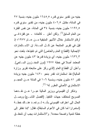 ‫ﺠﻨﻴﻪ ﻤﻥ ﺘﻘﺩﻴﺭ ﺴﻨﻭﻱ ﻗﺩﺭﻩ ٥,٥٤٦١ ﻤﻠﻴﻭﻥ ﺠﻨﻴﻪ، ﺒﻨﺴﺒﺔ ٧٢‬
‫ﻓﻲ ﺍﻟﻤﺎﺌﺔ، ﻤﻘﺎﺒل ٥,٦٠٤ ﻤﻠﻴﻭﻥ ﺠﻨﻴﻪ، ﻤﻥ ﺘﻘﺩﻴﺭ ﺴﻨﻭﻱ ﻗﺩﺭﻩ‬
‫٥,٦٩١١ ﻤﻠﻴﻭﻥ ﺠﻨﻴﻪ، ﺒﻨﺴﺒﺔ ٤٣ ﻓﻲ ﺍﻟﻤﺎﺌﺔ، ﻋﻥ ﻨﻔﺱ ﺍﻟﻔﺘﺭﺓ‬
‫ﻤﻥ ﺍﻟﻌﺎﻡ ﺍﻟﺴﺎﺒﻕ)٦(. ﻭﻟﻜﻥ ﺃﻋﻠﻥ ـ ﻜﺎﻟﻌﺎﺩﺓ ـ ﻋﻥ ﻗﻔﺯﺓ ﻓـﻲ‬
‫ﺃﺭﻗﺎﻡ ﺍﻻﺴﺘﺜﻤﺎﺭ ﺨﻼل ﺍﻷﺸﻬﺭ ﺍﻟﻤﺘﺒﻘﻴﺔ ﻤـﻥ ﻋـﺎﻡ ٧٧٩١؛ ﺇﺫ‬
‫ﻗﻴل ﻓﻲ ﺘﻘﺭﻴﺭ ﺍﻟﻤﺘﺎﺒﻌﺔ ﻋﻥ ﻜـل ﺍﻟﺴـﻨﺔ: ﺇﻥ ﺍﻻﺴـﺘﺜﻤﺎﺭﺍﺕ‬
‫ﺍﻹﺠﻤﺎﻟﻴﺔ )ﺍﻟﻘﻁﺎﻉ ﺍﻟﻌﺎﻡ ﻭﺍﻟﺨﺎﺹ( ﺍﻟﺘﻲ ﺘﻡ ﺘﻨﻔﻴﺫﻫﺎ، ﺒﻠﻐﺕ ﻨﺤﻭ‬
‫٣,٦٣٦١ ﻤﻠﻴﻭﻥ ﺠﻨﻴﻪ، ﺃﻱ ﺒﺯﻴﺎﺩﺓ ﻗﺩﺭﻫﺎ ٣٤ ﻤﻠﻴﻭﻥ ﺠﻨﻴﻪ ﻋﻥ‬
‫ﺍﻟﻤﻌﺘﻤﺩ ﺃﺼﻼ ﻓﻲ ﺨﻁﺔ ٧٧٩١ )ﺩﻭﻥ ﺍﻟﻤﺨـﺯﻭﻥ ﺍﻟﺴـﻠﻌﻲ(.‬
                                    ‫ﹰ‬
‫ﻭﺃﻋﻠﻥ ﺃﻥ ﺍﻟﻘﻁﺎﻉ ﺍﻟﻌﺎﻡ )ﺍﻟﺫﻱ ﺭﻜﺯ ﻋﻠﻰ ﻤﺘﺎﺒﻌﺘﻪ ﺘﻘﺭﻴﺭ ﻭﺯﺍﺭﺓ‬
‫ﺍﻟﻤﺎﻟﻴﺔ( ﻨﻔﺫ ﺍﺴﺘﺜﻤﺎﺭﺍﺕ ﺘﻘﺩﺭ ﺒﻨﺤﻭ ٠٢٤١ ﻤﻠﻴﻭﻥ ﺠﻨﻴﻪ ﺒﺯﻴﺎﺩﺓ‬
‫ﺘﻘﺩﺭ ١٨ ﻤﻠﻴﻭﻥ ﺠﻨﻴﻪ، ﻭﺒﻨﺴﺒﺔ ٦٠١ ﻓﻲ ﺍﻟﻤﺎﺌﺔ ﻋـﻥ ﺍﻟﺤﺠـﻡ‬
                         ‫ﺍﻻﺴﺘﺜﻤﺎﺭﻱ ﺍﻷﺼﻠﻲ ﺍﻟﻤﻘﺭﺭ ﻟﻪ" )٧(.‬
‫ﻭﻨﺫﻜﺭ ﺃﻥ ﺍﻟﻘﻴﺴﻭﻨﻲ ﻭﻭﺯﻴﺭ ﺍﻟﻤﺎﻟﻴﺔ ﻋ ‪‬ـﺭﺍ ﻋـﻥ ﻨﻘـﺩﻫﻤﺎ‬
               ‫ﺒ‬
‫ﺍﻟﺼﺭﻴﺢ ﻟﻤﺨﺘﻠﻑ ﺠﻬﺎﺕ ﺍﻟﺘﻨﻔﻴﺫ. )ﺍﻟﻔﺼل ﺍﻟﺘﺎﺴـﻊ( ﻭﻭﺼـل‬
‫ﺍﻟﺤﺎل ﺇﻟﻰ ﺍﻋﺘﺭﺍﻑ ﺍﻟﻘﻴﺴﻭﻨﻲ ﺒﺄﻨـﻪ ﻟـﻡ ﺘ ‪‬ـﺩ ﻫﻨـﺎﻙ ﺨﻁـﺔ‬
‫ﹲ‬          ‫ﻌ ‪‬‬
‫)ﺍﺴﺘﻤﺭﺍ ‪‬ﺍ ﻟﻤﺎ ﻜﺎﻥ ﻓﻲ ﺍﻷﻋﻭﺍﻡ ﺍﻟﺴﺎﺒﻘﺔ(، ﻓﻘﺎل: "ﺇﻨﻨﺎ ﻨﻔﺘﻘﺭ ﺇﻟﻰ‬
                                                   ‫ﺭ‬
‫ﺨﻁﺔ ﺘﻨﻤﻴﺔ ﻭﺍﻀﺤﺔ ﻤﺤﺩﺩﺓ". ﻭ"ﺍﻻﺴﺘﺜﻤﺎﺭﺍﺕ ﻴﺠﺏ ﺃﻥ ﺘﺘﺤﻘـﻕ‬


‫٤٨١١‬
 