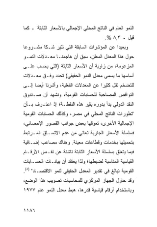 ‫ﺍﻟﻨﻤﻭ ﺍﻟﻌﺎﻡ ﻓﻲ ﺍﻟﻨﺎﺘﺞ ﺍﻟﻤﺤﻠﻲ ﺍﻹﺠﻤﺎﻟﻲ ﺒﺎﻷﺴﻌﺎﺭ ﺍﻟﺜﺎﺒﺘﺔ ـ ﻜﻤﺎ‬
                                          ‫ﻗﻴل ـ ٣,٨ %.‬
‫ﻭﺒﻌﻴ ‪‬ﺍ ﻋﻥ ﺍﻟﻤﺅﺸﺭﺍﺕ ﺍﻟﺴﺎﺒﻘﺔ ﺍﻟﺘﻲ ﺘﺜﻴﺭ ﺸـ ﹰﺎ ﻤﺸـﺭﻭ ‪‬ﺎ‬
 ‫ﻋ‬        ‫ﻜ‬                                   ‫ﺩ‬
‫ﺤﻭل ﻫﺫﺍ ﺍﻟﻤﻌﺩل ﺍﻟﻤﻌﹶﻥ، ﺴﺒﻕ ﺃﻥ ﻫﺎﺠﻤﻨـﺎ ﻤﻌـﺩﻻﺕ ﺍﻟﻨﻤـﻭ‬
                               ‫ﻠ‬
‫ﺍﻟﻤﺯﻋﻭﻤﺔ، ﻤﻥ ﺯﺍﻭﻴﺔ ﺃﻥ ﺍﻷﺴﻌﺎﺭ ﺍﻟﺜﺎﺒﺘﺔ )ﺍﻟﺘﻲ ‪‬ﺤﺴﺏ ﻋﻠـﻰ‬
        ‫ﻴ‬
‫ﺃﺴﺎﺴﻬﺎ ﻤﺎ ‪‬ﺴ ‪‬ﻰ ﻤﻌﺩل ﺍﻟﻨﻤﻭ ﺍﻟﺤﻘﻴﻘﻲ( ﺘﺤﺩﺩ ﻭﻓـﻕ ﻤﻌـﺩﻻﺕ‬
                                      ‫ﻴ ﻤ‬
‫ﻟﻠﺘﻀﺨﻡ ﺘﻘل ﻜﺜﻴ ‪‬ﺍ ﻋﻥ ﺍﻟﻤﻌﺩﻻﺕ ﺍﻟﻔﻌﻠﻴﺔ، ﻭﺃﺸﺭﻨﺎ ﺃﻴ ‪‬ﺎ ﺇﻟـﻰ‬
      ‫ﻀ‬                                ‫ﺭ‬
‫ﺍﻟﻨﻭﺍﻗﺹ ﺍﻟﻤﺼﺎﺤﺒﺔ ﻟﻠﺤﺴﺎﺒﺎﺕ ﺍﻟﻘﻭﻤﻴﺔ، ﻭﻨﺸﻬﺩ ﺃﻥ ﺼـﻨﺩﻭﻕ‬
‫ﺍﻟﻨﻘﺩ ﺍﻟﺩﻭﻟﻲ ﺒﺩﺃ ﺒﺩﻭﺭﻩ ﻴﺜﻴﺭ ﻫﺫﻩ ﺍﻟﻨﻘﻁـﺔ؛ ﺇﺫ ﺍﻋﺘـﺭﻑ ﺒـﺄﻥ‬
‫"ﺘﻁﻭﺭﺍﺕ ﺍﻟﻨﺎﺘﺞ ﺍﻟﻤﺤﻠﻲ ﻓﻲ ﻤﺼﺭ، ﻭﻜﺫﻟﻙ ﺍﻟﺤﺴﺎﺒﺎﺕ ﺍﻟﻘﻭﻤﻴﺔ‬
‫ﺍﻹﺠﻤﺎﻟﻴﺔ ﺍﻷﺨﺭﻯ، ﺘﻌﻭﻗﻬﺎ ﺒﻌﺽ ﺠﻭﺍﻨﺏ ﺍﻟﻘﺼﻭﺭ ﺍﻹﺤﺼﺎﺌﻲ،‬
‫ﻓﺴﻠﺴﻠﺔ ﺍﻷﺴﻌﺎﺭ ﺍﻟﺠﺎﺭﻴﺔ ﺘﻌﺎﻨﻲ ﻤﻥ ﻋﺩﻡ ﺍﻻﺘﺴـﺎﻕ ﺍﻟﻤـﺭﺘﺒﻁ‬
‫ﺒﺘﺤﻤﻴﻠﻬﺎ ﺒﺨﺩﻤﺎﺕ ﻭﻗﻁﺎﻋﺎﺕ ﻤﻌﻴﻨﺔ. ﻭﻫﻨﺎﻙ ﻤﺼﺎﻋﺏ ﺇﻀـﺎﻓﻴﺔ‬
        ‫‪‬‬
‫ﻓﻴﻤﺎ ﻴﺘﻌﻠﻕ ﺒﺴﻠﺴﻠﺔ ﺍﻷﺴﻌﺎﺭ ﺍﻟﺜﺎﺒﺘﺔ ﻨﺎﺸﺌﺔ ﻋﻥ ﻨﻘـﺹ ﺍﻷﺭﻗـﺎﻡ‬
‫ﺍﻟﻘﻴﺎﺴﻴﺔ ﺍﻟﻤﻨﺎﺴﺒﺔ ﻟﻀﺒﻁﻬﺎ؛ ﻭﻟﺫﺍ ﻴﻌﺘﻘﺩ ﺃﻥ ﺒﻴﺎﻨـﺎﺕ ﺍﻟﺤﺴـﺎﺒﺎﺕ‬
‫ﺍﻟﻘﻭﻤﻴﺔ ﺘﺒﺎﻟﻎ ﻓﻲ ﺘﻘﺩﻴﺭ ﺍﻟﻤﻌﺩل ﺍﻟﺤﻘﻴﻘﻲ ﻟﻨﻤﻭ ﺍﻻﻗﺘﺼـﺎﺩ" )٨(.‬
‫ﻭﻗﺩ ﺤﺎﻭل ﺍﻟﺠﻬﺎﺯ ﺍﻟﻤﺭﻜﺯﻱ ﻟﻠﻤﺤﺎﺴﺒﺎﺕ ﺘﺼﻭﻴﺏ ﻫﺫﺍ ﺍﻟﻭﻀﻊ،‬
‫ﻭﺒﺎﺴﺘﺨﺩﺍﻡ ﺃﺭﻗﺎﻡ ﻗﻴﺎﺴﻴﺔ ﻗﺩﺭﻫﺎ، ﻫﺒﻁ ﻤﻌﺩل ﺍﻟﻨﻤﻭ ﻋﺎﻡ ٧٧٩١‬


‫٦٨١١‬
 