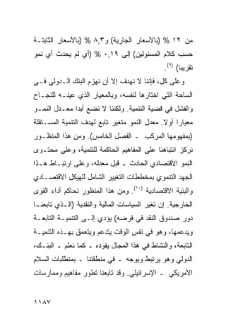 ‫ﻤﻥ ٢١ % )ﺒﺎﻷﺴﻌﺎﺭ ﺍﻟﺠﺎﺭﻴﺔ( ﻭ٣,٨ % )ﺒﺎﻷﺴﻌﺎﺭ ﺍﻟﺜﺎﺒﺘـﺔ‬
‫ﺤﺴﺏ ﻜﻼﻡ ﺍﻟﻤﺴﺌﻭﻟﻴﻥ( ﺇﻟﻰ ٩١,٠ % )ﺃﻱ ﻟﻡ ﻴﺤﺩﺙ ﺃﻱ ﻨﻤﻭ‬
                                               ‫ﺘﻘﺭﻴ ‪‬ﺎ( )٩(.‬
                                                      ‫ﺒ‬
‫ﻭﻋﻠﻰ ﻜل، ﻓﺈﻨﻨﺎ ﻻ ﻨﻬﺩﻑ ﺇﻻ ﺃﻥ ﻨﻬﺯﻡ ﺍﻟﺒﻨﻙ ﺍﻟـﺩﻭﻟﻲ ﻓـﻲ‬
‫ﺍﻟﺴﺎﺤﺔ ﺍﻟﺘﻲ ﺍﺨﺘﺎﺭﻫﺎ ﻟﻨﻔﺴﻪ، ﻭﺒﺎﻟﻤﻌﻴﺎﺭ ﺍﻟﺫﻱ ﻋﻴﻨـﻪ ﻟﻠﻨﺠـﺎﺡ‬
‫ﻭﺍﻟﻔﺸل ﻓﻲ ﻗﻀﻴﺔ ﺍﻟﺘﻨﻤﻴﺔ. ﻭﻟﻜﻨﻨﺎ ﻻ ﻨﻀﻊ ﺃﺒ ‪‬ﺍ ﻤﻌـﺩل ﺍﻟﻨﻤـﻭ‬
              ‫ﺩ‬
‫ﻤﻌﻴﺎ ‪‬ﺍ ﺃﻭﻻ. ﻤﻌﺩل ﺍﻟﻨﻤﻭ ﻤﺘﻐﻴﺭ ﺘﺎﺒﻊ ﻟﻬﺩﻑ ﺍﻟﺘﻨﻤﻴﺔ ﺍﻟﻤﺴـﺘﻘﻠﺔ‬
                                              ‫ﹰ‬    ‫ﺭ‬
‫)ﺒﻤﻔﻬﻭﻤﻬﺎ ﺍﻟﻤﺭﻜﺏ ـ ﺍﻟﻔﺼل ﺍﻟﺨﺎﻤﺱ(. ﻭﻤﻥ ﻫﺫﺍ ﺍﻟﻤﻨﻅـﻭﺭ‬
‫ﻨﺭﻜﺯ ﺍﻨﺘﺒﺎﻫﻨﺎ ﻋﻠﻰ ﺍﻟﻤﻔﺎﻫﻴﻡ ﺍﻟﺤﺎﻜﻤﺔ ﻟﻠﺘﻨﻤﻴﺔ، ﻭﻋﻠﻰ ﻤﺤﺘـﻭﻯ‬
‫ﺍﻟﻨﻤﻭ ﺍﻻﻗﺘﺼﺎﺩﻱ ﺍﻟﺤﺎﺩﺙ ـ ﻗﺒل ﻤﻌﺩﻟﻪ، ﻭﻋﻠﻰ ﺍﺭﺘﺒـﺎﻁ ﻫـﺫﺍ‬
‫ﺍﻟﺠﻬﺩ ﺍﻟﺘﻨﻤﻭﻱ ﺒ ‪‬ﺨﻁﻁﺎﺕ ﺍﻟﺘﻐﻴﻴﺭ ﺍﻟﺸﺎﻤل ﻟﻠﻬﻴﻜل ﺍﻻﻗﺘﺼـﺎﺩﻱ‬
                                     ‫ﻤ‬
‫ﻭﺍﻟﺒﻨﻴﺔ ﺍﻻﻗﺘﺼﺎﺩﻴﺔ )٠١(. ﻭﻤﻥ ﻫﺫﺍ ﺍﻟﻤﻨﻅﻭﺭ ﻨﺤﺎﻜﻡ ﺃﺩﺍﺀ ﺍﻟﻘﻭﻯ‬
‫ﺍﻟﺨﺎﺭﺠﻴﺔ. ﺇﻥ ﺘﻐﻴﺭ ﺍﻟﺴﻴﺎﺴﺎﺕ ﺍﻟﻤﺎﻟﻴﺔ ﻭﺍﻟﻨﻘﺩﻴﺔ )ﺍﻟـﺫﻱ ﺘﺎﺒﻌﻨـﺎ‬
‫ﺩﻭﺭ ﺼﻨﺩﻭﻕ ﺍﻟﻨﻘﺩ ﻓﻲ ﻓﺭﻀﻪ( ﻴﺅﺩﻱ ﺇﻟـﻰ ﺍﻟﺘﻨﻤﻴـﺔ ﺍﻟﺘﺎﺒﻌـﺔ‬
‫ﻭﻴﺩﻋﻤﻬﺎ، ﻭﻫﻭ ﻓﻲ ﻨﻔﺱ ﺍﻟﻭﻗﺕ ﻴﺘﺩﻋﻡ ﻭﻴﺘﻌ ‪‬ﻕ ﺒﻬـﺫﻩ ﺍﻟﺘﻨﻤﻴـﺔ‬
                ‫ﻤ‬
‫ﺍﻟﺘﺎﺒﻌﺔ، ﻭﺍﻟﻨﺸﺎﻁ ﻓﻲ ﻫﺫﺍ ﺍﻟﻤﺠﺎل ﻴﻘﻭﺩﻩ ـ ﻜﻤﺎ ﻨﻌﻠﻡ ـ ﺍﻟﺒﻨـﻙ،‬
‫ﺍﻟﺩﻭﻟﻲ ﻭﻫﻭ ﻴﺭﺘﺒﻁ ﻭﻴﻭﺠﻪ ـ ﻓﻲ ﻤﻨﻁﻘﺘﻨﺎ ـ ﺒﻤﺘﻁﻠﺒﺎﺕ ﺍﻟﺴﻼﻡ‬
‫ﺍﻷﻤﺭﻴﻜﻲ ـ ﺍﻹﺴﺭﺍﺌﻴﻠﻲ. ﻭﻗﺩ ﺘﺎﺒﻌﻨﺎ ﺘﻁﻭﺭ ﻤﻔﺎﻫﻴﻡ ﻭﻤﻤﺎﺭﺴﺎﺕ‬


‫٧٨١١‬
 