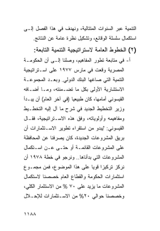 ‫ﺍﻟﺘﻨﻤﻴﺔ ﻋﺒﺭ ﺍﻟﺴﻨﻭﺍﺕ ﺍﻟﻤﺘﺘﺎﻟﻴﺔ، ﻭﻨﻬﺩﻑ ﻓﻲ ﻫﺫﺍ ﺍﻟﻔﺼل ﺇﻟـﻰ‬
    ‫ﺍﺴﺘﻜﻤﺎل ﺴﻠﺴﻠﺔ ﺍﻟﻭﻗﺎﺌﻊ، ﻭﺘﺸﻜﻴل ﻨﻅﺭﺓ ﻋﺎﻤﺔ ﻋﻥ ﺍﻟﻨﺘﺎﺌﺞ.‬

     ‫)٢( ﺍﻟﺨﻁﻭﻁ ﺍﻟﻌﺎﻤﺔ ﻻﺴﺘﺭﺍﺘﻴﺠ ‪‬ﺔ ﺍﻟﺘﻨﻤﻴﺔ ﺍﻟﺘﺎﺒﻌﺔ:‬
                       ‫ﻴ‬
‫ﺃ- ﻓﻲ ﻤﺘﺎﺒﻌﺔ ﺘﻁﻭﺭ ﺍﻟﻤﻔﺎﻫﻴﻡ، ﻭﺼﻠﻨﺎ ﺇﻟـﻰ ﺃﻥ ﺍﻟﺤﻜﻭﻤـﺔ‬
‫ﺍﻟﻤﺼﺭﻴﺔ ﻭﻗﻌﺕ ﻓﻲ ﻤﺎﺭﺱ ٧٧٩١ ﻋﻠﻰ ﺍﺴـﺘﺭﺍﺘﻴﺠﻴﺔ‬
‫ﺍﻟﺘﻨﻤﻴﺔ ﺍﻟﺘﻲ ﺼﺎﻏﻬﺎ ﺍﻟﺒﻨﻙ ﺍﻟﺩﻭﻟﻲ. ﻭﺒﻌـﺩ ﺍﻟﻤﺠﻤﻭﻋـﺔ‬
                        ‫‪‬‬
‫ﺍﻻﺴﺘﺸﺎﺭﻴﺔ ﺍﻷﻭﻟﻰ ﺒﻜل ﻤﺎ ﺘﻀـﻤﻨﺘﻪ، ﻭﻤـﺎ ﺃﻀـﺎﻓﻪ‬
‫ﺍﻟﻘﻴﺴﻭﻨﻲ ﺃﻤﺎﻤﻬﺎ، ﻜﺎﻥ ﻁﺒﻴﻌ ‪‬ﺎ )ﻓﻲ ﺁﺨﺭ ﺍﻟﻌﺎﻡ( ﺃﻥ ﻴﺒـﺩﺃ‬
                         ‫ﻴ‬
‫ﻭﺯﻴﺭ ﺍﻟﺘﺨﻁﻴﻁ ﺍﻟﺠﺩﻴﺩ ﻓﻲ ﺸﺭﺡ ﻤﺎ ﺁل ﺇﻟﻴﻪ ﺍﻟﺘﺨﻁـﻴﻁ‬
‫ﻭﻤﻔﺎﻫﻴﻤﻪ ﻭﺃﻭﻟﻭﻴﺎﺘﻪ، ﻭﻓﻕ ﻫﺫﻩ ﺍﻻﺴـﺘﺭﺍﺘﻴﺠﻴﺔ، ﻓﻘـﺎل‬
‫ﺍﻟﻘﻴﺴﻭﻨﻲ: "ﻴﺒﺩﻭ ﻤﻥ ﺍﺴﺘﻘﺭﺍﺀ ﺘﻁﻭﻴﺭ ﺍﻻﺴـﺘﺜﻤﺎﺭﺍﺕ ﺃﻥ‬
‫ﺒﺭﻴﻕ ﺍﻟﻤﺸﺭﻭﻋﺎﺕ ﺍﻟﺠﺩﻴﺩﺓ، ﻜﺎﻥ ﻴﺼﺭﻓﻨﺎ ﻋﻥ ﺍﻟﻤﺤﺎﻓﻅﺔ‬
‫ﻋﻠﻰ ﺍﻟﻤﺸﺭﻭﻋﺎﺕ ﺍﻟﻘﺎﺌﻤـﺔ ﺃﻭ ﺤﺘـﻰ ﻋـﻥ ﺍﺴـﺘﻜﻤﺎل‬
‫ﺍﻟﻤﺸﺭﻭﻋﺎﺕ ﺍﻟﺘﻲ ﺒﺩﺃﻨﺎﻫﺎ.. ﻭﻨﺭﺠﻭ ﻓﻲ ﺨﻁﺔ ٨٧٩١ ﺃﻥ‬
‫ﻨﺭﻜﺯ ﺘﺭﻜﻴ ‪‬ﺍ ﻗﻭ ‪‬ﺎ ﻋﻠﻰ ﻫﺫﺍ ﺍﻟﻤﻭﻀﻭﻉ، ﻓﻤﻥ ﻤﺠﻤـﻭﻉ‬
                             ‫ﺯ ﻴ‬
‫ﺍﺴﺘﺜﻤﺎﺭﺍﺕ ﺍﻟﺤﻜﻭﻤﺔ ﻭﺍﻟﻘﻁﺎﻉ ﺍﻟﻌﺎﻡ ﺨﺼﺼﻨﺎ ﻻﺴﺘﻜﻤﺎل‬
‫ﺍﻟﻤﺸﺭﻭﻋﺎﺕ ﻤﺎ ﻴﺯﻴﺩ ﻋﻠﻰ ٠٧ % ﻤﻥ ﺍﻻﺴﺘﺜﻤﺎﺭ ﺍﻟﻜﻠﻲ،‬
‫ﻭﺨﺼﺼﻨﺎ ﺤﻭﺍﻟﻲ ٠٢% ﻤﻥ ﺍﻻﺴـﺘﺜﻤﺎﺭﺍﺕ ﻟﻺﺤـﻼل‬


‫٨٨١١‬
 