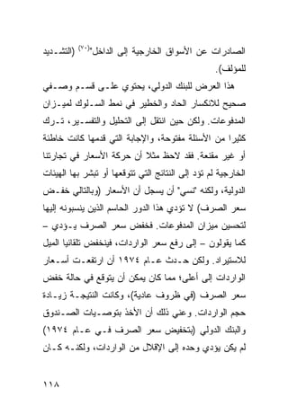 ‫)٠٧(‬
‫)ﺍﻟﺘﺸـﺩﻴﺩ‬          ‫ﺍﻟﺼﺎﺩﺭﺍﺕ ﻋﻥ ﺍﻷﺴﻭﺍﻕ ﺍﻟﺨﺎﺭﺠﻴﺔ ﺇﻟﻰ ﺍﻟﺩﺍﺨل"‬
                                                   ‫ﻟﻠﻤﺅﻟﻑ(.‬
‫ﻫﺫﺍ ﺍﻟﻌﺭﺽ ﻟﻠﺒﻨﻙ ﺍﻟﺩﻭﻟﻲ، ﻴﺤﺘﻭﻱ ﻋﻠـﻰ ﻗﺴـﻡ ﻭﺼـﻔﻲ‬
‫ﺼﺤﻴﺢ ﻟﻼﻨﻜﺴﺎﺭ ﺍﻟﺤﺎﺩ ﻭﺍﻟﺨﻁﻴﺭ ﻓﻲ ﻨﻤﻁ ﺍﻟﺴـﻠﻭﻙ ﻟﻤﻴـﺯﺍﻥ‬
‫ﺍﻟﻤﺩﻓﻭﻋﺎﺕ. ﻭﻟﻜﻥ ﺤﻴﻥ ﺍﻨﺘﻘل ﺇﻟﻰ ﺍﻟﺘﺤﻠﻴل ﻭﺍﻟﺘﻔﺴـﻴﺭ، ﺘـﺭﻙ‬
‫ﻜﺜﻴ ‪‬ﺍ ﻤﻥ ﺍﻷﺴﺌﻠﺔ ﻤﻔﺘﻭﺤﺔ، ﻭﺍﻹﺠﺎﺒﺔ ﺍﻟﺘﻲ ﻗ ‪‬ﻤﻬﺎ ﻜﺎﻨﺕ ﺨﺎﻁﺌﺔ‬
              ‫ﺩ‬                                   ‫ﺭ‬
‫ﺃﻭ ﻏﻴﺭ ﻤﻘﻨﻌﺔ. ﻓﻘﺩ ﻻﺤﻅ ﻤﺜﻼ ﺃﻥ ﺤﺭﻜﺔ ﺍﻷﺴﻌﺎﺭ ﻓﻲ ﺘﺠﺎﺭﺘﻨﺎ‬
                          ‫ﹰ‬
‫ﺍﻟﺨﺎﺭﺠﻴﺔ ﻟﻡ ﺘﺅﺩ ﺇﻟﻰ ﺍﻟﻨﺘﺎﺌﺞ ﺍﻟﺘﻲ ﺘﺘﻭﻗﻌﻬﺎ ﺃﻭ ﺘﺒﺸﺭ ﺒﻬﺎ ﺍﻟﻬﻴﺌﺎﺕ‬
                                             ‫‪‬‬
‫ﺍﻟﺩﻭﻟﻴﺔ، ﻭﻟﻜﻨﻪ "ﻨﺴﻲ" ﺃﻥ ﻴﺴﺠل ﺃﻥ ﺍﻷﺴﻌﺎﺭ )ﻭﺒﺎﻟﺘﺎﻟﻲ ﺨﻔـﺽ‬
‫ﺴﻌﺭ ﺍﻟﺼﺭﻑ( ﻻ ﺘﺅﺩﻱ ﻫﺫﺍ ﺍﻟﺩﻭﺭ ﺍﻟﺤﺎﺴﻡ ﺍﻟﺫﻴﻥ ﻴﻨﺴﺒﻭﻨﻪ ﺇﻟﻴﻬﺎ‬
‫ﻟﺘﺤﺴﻴﻥ ﻤﻴﺯﺍﻥ ﺍﻟﻤﺩﻓﻭﻋﺎﺕ. ﻓﺨﻔﺽ ﺴﻌﺭ ﺍﻟﺼﺭﻑ ﻴـﺅﺩﻱ –‬
‫ﻜﻤﺎ ﻴﻘﻭﻟﻭﻥ – ﺇﻟﻰ ﺭﻓﻊ ﺴﻌﺭ ﺍﻟﻭﺍﺭﺩﺍﺕ، ﻓﻴﻨﺨﻔﺽ ﺘﻠﻘﺎﺌ ‪‬ﺎ ﺍﻟﻤﻴل‬
       ‫ﻴ‬
‫ﻟﻼﺴﺘﻴﺭﺍﺩ. ﻭﻟﻜﻥ ﺤـﺩﺙ ﻋـﺎﻡ ٤٧٩١ ﺃﻥ ﺍﺭﺘﻔﻌـﺕ ﺃﺴـﻌﺎﺭ‬
‫ﺍﻟﻭﺍﺭﺩﺍﺕ ﺇﻟﻰ ﺃﻋﻠﻰ؛ ﻤﻤﺎ ﻜﺎﻥ ﻴﻤﻜﻥ ﺃﻥ ﻴﺘﻭﻗﻊ ﻓﻲ ﺤﺎﻟﺔ ﺨﻔﺽ‬
‫ﺴﻌﺭ ﺍﻟﺼﺭﻑ )ﻓﻲ ﻅﺭﻭﻑ ﻋﺎﺩﻴﺔ(، ﻭﻜﺎﻨﺕ ﺍﻟﻨﺘﻴﺠـﺔ ﺯﻴـﺎﺩﺓ‬
‫ﺤﺠﻡ ﺍﻟﻭﺍﺭﺩﺍﺕ. ﻭﻋﻨﻲ ﺫﻟﻙ ﺃﻥ ﺍﻷﺨﺫ ﺒﺘﻭﺼـﻴﺎﺕ ﺍﻟﺼـﻨﺩﻭﻕ‬
‫ﻭﺍﻟﺒﻨﻙ ﺍﻟﺩﻭﻟﻲ )ﺒﺘﺨﻔﻴﺽ ﺴﻌﺭ ﺍﻟﺼﺭﻑ ﻓـﻲ ﻋـﺎﻡ ٤٧٩١(‬
‫ﻟﻡ ﻴﻜﻥ ﻴﺅﺩﻱ ﻭﺤﺩﻩ ﺇﻟﻰ ﺍﻹﻗﻼل ﻤﻥ ﺍﻟﻭﺍﺭﺩﺍﺕ، ﻭﻟﻜﻨـﻪ ﻜـﺎﻥ‬


‫٨١١‬
 