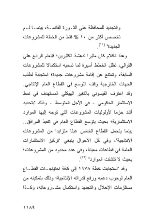 ‫ﻭﺍﻟﺘﺠﺩﻴﺩ ﻟﻠﻤﺤﺎﻓﻅﺔ ﻋﻠﻰ ﺍﻟﺜـﻭﺭﺓ ﺍﻟﻘﺎﺌﻤـﺔ، ﺒﻴﻨﻤـﺎ ﻟـﻡ‬
‫ﺘﺨﺼﺹ ﺃﻜﺜﺭ ﻤﻥ ٠١ % ﻓﻘﻁ ﻤﻥ ﺍﻟﺨﻁﺔ ﻟﻠﻤﺸﺭﻭﻋﺎﺕ‬
                                    ‫‪‬‬
                                       ‫ﺍﻟﺠﺩﻴﺩﺓ" )١١(.‬
‫ﻭﻫﺫﺍ ﺍﻟﻜﻼﻡ ﻜﺎﻥ ﻤﺜﻴ ‪‬ﺍ ﻟﺩﻫﺸﺔ ﺍﻟﻜﺜﻴﺭﻴﻥ؛ ﻓِﻠﻌﺎﻡ ﺍﻟﺭﺍﺒﻊ ﻋﻠﻰ‬
               ‫ﻠ‬                   ‫ﺭ‬
‫ﺍﻟﺘﻭﺍﻟﻲ، ﺘﻅل ﺍﻟﺨﻁﻁ ﺃﺴﻴﺭﺓ ﻟﻤﺎ ﺘﺴﻤﻴﻪ ﺍﺴﺘﻜﻤﺎﻻ ﻟﻠﻤﺸﺭﻭﻋﺎﺕ‬
          ‫ﹰ‬
‫ﺍﻟﺴﺎﺒﻘﺔ، ﻭﺘﻤﺘﻨﻊ ﻋﻥ ﺇﻗﺎﻤﺔ ﻤﺸﺭﻭﻋﺎﺕ ﺠﺩﻴﺩﺓ؛ ﺍﺴﺘﺠﺎﺒﺔ ﻟﻁﻠﺏ‬
     ‫ﹰ‬
‫ﺍﻟﺠﻬﺎﺕ ﺍﻟﺨﺎﺭﺠﻴﺔ ﻭﻗﻑ ﺍﻟﺘﻭﺴﻊ ﻓﻲ ﺍﻟﻘﻁﺎﻉ ﺍﻟﻌﺎﻡ ﺍﻹﻨﺘﺎﺠﻲ.‬
‫ﻭﻗﺩ ﺍﻋﺘﺭﻑ ﺍﻟﻘﻴﺴﻭﻨﻲ ﺒﺎﻟﺘﻐﻴﺭ ﺍﻟﻬﻴﻜﻠﻲ ﺍﻟﻤﺴﺘﻬ ‪‬ﻑ ﻓﻲ ﻨﻤﻁ‬
        ‫ﺩ‬
‫ﺍﻻﺴﺘﺜﻤﺎﺭ ﺍﻟﺤﻜﻭﻤﻲ ـ ﻓﻲ ﺍﻷﺠل ﺍﻟﻤﺘﻭﺴﻁ ـ ﻭﺫﻟﻙ "ﺒﺘﺤﺩﻴﺩ‬
‫ﺃﺸﺩ ﺤﺯ ‪‬ﺎ ﻷﻭﻟﻭﻟﻴﺎﺕ ﺍﻟﻤﺸﺭﻭﻋﺎﺕ ﺍﻟﺘﻲ ﺘﻭﺠﻪ ﺇﻟﻴﻬﺎ ﺍﻟﻤﻭﺍﺭﺩ‬
                                            ‫ﻤ‬
‫ﺍﻻﺴﺘﺜﻤﺎﺭﻴﺔ؛ ﺒﺤﻴﺙ ﻴﺘﻭ ‪‬ﻊ ﺍﻟﻘﻁﺎﻉ ﺍﻟﻌﺎﻡ ﻓﻲ ﺘﻨﻔﻴﺫ ﺍﻟﻤﺭﺍﻓﻕ..‬
                                 ‫ﺴ‬
‫ﺒﻴﻨﻤﺎ ﻴﺘﺤﻤل ﺍﻟﻘﻁﺎﻉ ﺍﻟﺨﺎﺹ ﻋﺒ ًﺎ ﻤﺘﺯﺍﻴ ‪‬ﺍ ﻤﻥ ﺍﻟﻤﺸﺭﻭﻋﺎﺕ‬
              ‫ﺩ‬        ‫ﺌ‬
‫ﺍﻹﻨﺘﺎﺠﻴﺔ"، ﻭﻓﻲ ﻜل ﺍﻷﺤﻭﺍل ﻴﻨﺒﻐﻲ "ﺘﺭﻜﻴﺯ ﺍﻻﺴﺘﺜﻤﺎﺭﺍﺕ‬
‫ﺍﻟﻌﺎﻤﺔ ﻓﻲ ﻗﻁﺎﻋﺎﺕ ﻤﻌﻴﻨﺔ، ﻭﻓﻲ ﻋﺩﺩ ﻤﺤﺩﻭﺩ ﻤﻥ ﺍﻟﻤﺸﺭﻭﻋﺎﺕ؛‬
                             ‫ﺒﺤﻴﺙ ﻻ ﺘﺘﺸﺘﺕ ﺍﻟﻤﻭﺍﺭﺩ" )٢١(.‬
                                    ‫‪‬‬
‫ﻭﻗﺩ "ﺍﺴﺘﺠﺎﺒﺕ ﺨﻁﺔ ٨٧٩١ ﺇﻟﻰ ﻜﺎﻓﺔ ﺍﺤﺘﻴﺎﺠـﺎﺕ ﺍﻟﻘﻁـﺎﻉ‬
‫ﺍﻟﻌﺎﻡ ﻟﻭﺠﻭﺏ ﺩﻋﻤﻪ ﻭﺭﻓﻊ ﻗﺩﺭﺍﺘﻪ ﺍﻹﻨﺘﺎﺠﻴﺔ؛ ﻭﺫﻟﻙ ﺒﺘﻤﻜﻴﻨﻪ ﻤﻥ‬
‫‪‬ﺴﺘﻠﺯﻤﺎﺕ ﺍﻹﺤﻼل ﻭﺍﻟﺘﺠﺩﻴﺩ ﻭﺍﺴﺘﻜﻤﺎل ﻤﺸـﺭﻭﻋﺎ ِﻪ، ﻭﻜـﺫﺍ‬
        ‫ﺘ‬                                        ‫ﻤ‬


‫٩٨١١‬
 