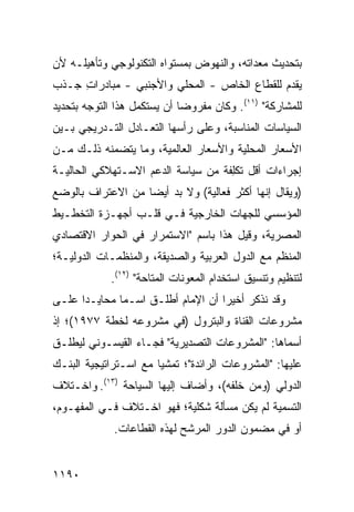 ‫ﺒﺘﺤﺩﻴﺙ ﻤﻌﺩﺍﺘﻪ، ﻭﺍﻟﻨﻬﻭﺽ ﺒﻤﺴﺘﻭﺍﻩ ﺍﻟﺘﻜﻨﻭﻟﻭﺠﻲ ﻭﺘﺄﻫﻴﻠـﻪ ﻷﻥ‬
‫‪‬‬
‫ﻴﻘﺩﻡ ﻟﻠﻘﻁﺎﻉ ﺍﻟﺨﺎﺹ - ﺍﻟﻤﺤﻠﻲ ﻭﺍﻷﺠﻨﺒﻲ - ﻤﺒﺎﺩﺭﺍﺕ ﺠـﺫﺏ‬
     ‫ِ‬
‫ﻟﻠﻤﺸﺎﺭﻜﺔ" )١١(. ﻭﻜﺎﻥ ﻤﻔﺭﻭ ‪‬ﺎ ﺃﻥ ‪‬ﺴﺘﻜﻤل ﻫﺫﺍ ﺍﻟﺘﻭﺠﻪ ﺒﺘﺤﺩﻴﺩ‬
                       ‫ﻴ‬     ‫ﻀ‬
‫ﺍﻟﺴﻴﺎﺴﺎﺕ ﺍﻟﻤﻨﺎﺴﺒﺔ، ﻭﻋﻠﻰ ﺭﺃﺴﻬﺎ ﺍﻟﺘﻌـﺎﺩل ﺍﻟﺘـﺩﺭﻴﺠﻲ ﺒـﻴﻥ‬
‫ﺍﻷﺴﻌﺎﺭ ﺍﻟﻤﺤﻠﻴﺔ ﻭﺍﻷﺴﻌﺎﺭ ﺍﻟﻌﺎﻟﻤﻴﺔ، ﻭﻤﺎ ﻴﺘﻀﻤﻨﻪ ﺫﻟـﻙ ﻤـﻥ‬
‫ﺇﺠﺭﺍﺀﺍﺕ ﺃﻗل ﺘﻜِﻔﺔ ﻤﻥ ﺴﻴﺎﺴﺔ ﺍﻟﺩﻋﻡ ﺍﻻﺴـﺘﻬﻼﻜﻲ ﺍﻟﺤﺎﻟﻴـﺔ‬
                                    ‫ﻠ‬
‫)ﻭﻴﻘﺎل ﺇﻨﻬﺎ ﺃﻜﺜﺭ ﻓﻌﺎﻟﻴﺔ( ﻭﻻ ﺒﺩ ﺃﻴ ‪‬ﺎ ﻤﻥ ﺍﻻﻋﺘﺭﺍﻑ ﺒﺎﻟﻭﻀﻊ‬
                   ‫ﻀ‬
‫ﺍﻟﻤﺅﺴﺴﻲ ﻟﻠﺠﻬﺎﺕ ﺍﻟﺨﺎﺭﺠﻴﺔ ﻓـﻲ ﻗﻠـﺏ ﺃﺠﻬـﺯﺓ ﺍﻟﺘﺨﻁـﻴﻁ‬
‫ﺍﻟﻤﺼﺭﻴﺔ، ﻭﻗﻴل ﻫﺫﺍ ﺒﺎﺴﻡ "ﺍﻻﺴﺘﻤﺭﺍﺭ ﻓﻲ ﺍﻟﺤﻭﺍﺭ ﺍﻻﻗﺘﺼﺎﺩﻱ‬
‫ﺍﻟﻤﻨﻅﻡ ﻤﻊ ﺍﻟﺩﻭل ﺍﻟﻌﺭﺒﻴﺔ ﻭﺍﻟﺼﺩﻴﻘﺔ، ﻭﺍﻟﻤﻨﻅﻤـﺎﺕ ﺍﻟﺩﻭﻟﻴـﺔ؛‬
             ‫ﻟﺘﻨﻅﻴﻡ ﻭﺘﻨﺴﻴﻕ ﺍﺴﺘﺨﺩﺍﻡ ﺍﻟﻤﻌﻭﻨﺎﺕ ﺍﻟ ‪‬ﺘﺎﺤﺔ" )٢١(.‬
                        ‫ﻤ‬
‫ﻭﻗﺩ ﻨﺫﻜﺭ ﺃﺨﻴ ‪‬ﺍ ﺃﻥ ﺍﻹﻤﺎﻡ ﺃﻁﻠـﻕ ﺍﺴـ ‪‬ﺎ ﻤﺤﺎﻴـ ‪‬ﺍ ﻋﻠـﻰ‬
      ‫ﺩ‬        ‫ﻤ‬                     ‫ﺭ‬
‫ﻤﺸﺭﻭﻋﺎﺕ ﺍﻟﻘﻨﺎﺓ ﻭﺍﻟﺒﺘﺭﻭل )ﻓﻲ ﻤﺸﺭﻭﻋﻪ ﻟﺨﻁﺔ ٧٧٩١(؛ ﺇﺫ‬
‫ﺃﺴﻤﺎﻫﺎ: "ﺍﻟﻤﺸﺭﻭﻋﺎﺕ ﺍﻟﺘﺼﺩﻴﺭﻴﺔ" ﻓﺠـﺎﺀ ﺍﻟﻘﻴﺴـﻭﻨﻲ ﻟﻴﻁﻠـﻕ‬
‫ﻋﻠﻴﻬﺎ: "ﺍﻟﻤﺸﺭﻭﻋﺎﺕ ﺍﻟﺭﺍﺌﺩﺓ"؛ ﺘﻤﺸ ‪‬ﺎ ﻤﻊ ﺍﺴـﺘﺭﺍﺘﻴﺠﻴﺔ ﺍﻟﺒﻨـﻙ‬
                       ‫ﻴ‬
‫ﺍﻟﺩﻭﻟﻲ )ﻭﻤﻥ ﺨﻠ ﹶﻪ(، ﻭﺃﻀﺎﻑ ﺇﻟﻴﻬﺎ ﺍﻟﺴﻴﺎﺤﺔ )٣١(. ﻭﺍﺨـﺘﻼﻑ‬
                                     ‫ﻔ‬
‫ﺍﻟﺘﺴﻤﻴﺔ ﻟﻡ ﻴﻜﻥ ﻤﺴﺄﻟﺔ ﺸﻜﻠﻴﺔ؛ ﻓﻬﻭ ﺍﺨـﺘﻼﻑ ﻓـﻲ ﺍﻟﻤﻔﻬـﻭﻡ،‬
             ‫ﺃﻭ ﻓﻲ ﻤﻀﻤﻭﻥ ﺍﻟﺩﻭﺭ ﺍﻟﻤﺭﺸﺢ ﻟﻬﺫﻩ ﺍﻟﻘﻁﺎﻋﺎﺕ.‬


‫٠٩١١‬
 