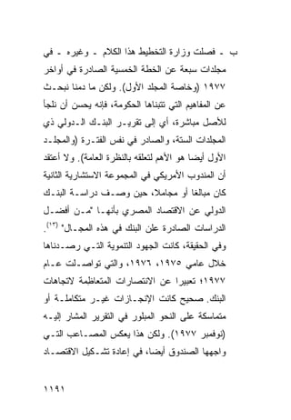 ‫ﺏ ـ ﻓﺼﻠﺕ ﻭﺯﺍﺭﺓ ﺍﻟﺘﺨﻁﻴﻁ ﻫﺫﺍ ﺍﻟﻜﻼﻡ ـ ﻭﻏﻴﺭﻩ ـ ﻓﻲ‬
                               ‫ﹸ‬
‫ﻤﺠﻠﺩﺍﺕ ﺴﺒﻌﺔ ﻋﻥ ﺍﻟﺨﻁﺔ ﺍﻟﺨﻤﺴ ‪‬ﺔ ﺍﻟﺼﺎﺩﺭﺓ ﻓﻲ ﺃﻭﺍﺨﺭ‬
                  ‫ﻴ‬
‫٧٧٩١ )ﻭﺨﺎﺼﺔ ﺍﻟﻤﺠﻠﺩ ﺍﻷﻭل(. ﻭﻟﻜﻥ ﻤﺎ ‪‬ﻤﻨﺎ ﻨﺒﺤـﺙ‬
         ‫ﺩ‬
‫ﻋﻥ ﺍﻟﻤﻔﺎﻫﻴﻡ ﺍﻟﺘﻲ ﺘﺘﺒﻨﺎﻫﺎ ﺍﻟﺤﻜﻭﻤﺔ، ﻓﺈﻨﻪ ﻴﺤﺴﻥ ﺃﻥ ﻨﻠﺠﺄ‬
‫ﻟﻸﺼل ﻤﺒﺎﺸﺭﺓ، ﺃﻱ ﺇﻟﻰ ﺘﻘﺭﻴـﺭ ﺍﻟﺒﻨـﻙ ﺍﻟـﺩﻭﻟﻲ ﺫﻱ‬
‫ﺍﻟ ‪‬ﺠﻠﺩﺍﺕ ﺍﻟﺴﺘﺔ، ﻭﺍﻟﺼﺎﺩﺭ ﻓﻲ ﻨﻔﺱ ﺍﻟﻔﺘـﺭﺓ )ﻭﺍﻟﻤﺠﻠـﺩ‬
                                             ‫ﻤ‬
‫ﺍﻷﻭل ﺃﻴ ‪‬ﺎ ﻫﻭ ﺍﻷﻫﻡ ﻟﺘﻌﻠﻘﻪ ﺒﺎﻟﻨﻅﺭﺓ ﺍﻟﻌﺎﻤﺔ(. ﻭﻻ ﺃﻋﺘﻘﺩ‬
                                          ‫ﻀ‬
‫ﺃﻥ ﺍﻟﻤﻨﺩﻭﺏ ﺍﻷﻤﺭﻴﻜﻲ ﻓﻲ ﺍﻟﻤﺠﻤﻭﻋﺔ ﺍﻻﺴﺘﺸﺎﺭﻴﺔ ﺍﻟﺜﺎﻨﻴﺔ‬
‫ﻜﺎﻥ ﻤﺒﺎﻟ ﹰﺎ ﺃﻭ ﻤﺠﺎﻤ ﹰ، ﺤﻴﻥ ﻭﺼـﻑ ﺩﺭﺍﺴـﺔ ﺍﻟﺒﻨـﻙ‬
                        ‫ﻼ‬          ‫ﻐ‬
‫ﺍﻟﺩﻭﻟﻲ ﻋﻥ ﺍﻻﻗﺘﺼﺎﺩ ﺍﻟﻤﺼﺭﻱ ﺒﺄﻨﻬـﺎ "ﻤـﻥ ﺃﻓﻀـل‬
‫ﺍﻟﺩﺭﺍﺴﺎﺕ ﺍﻟﺼﺎﺩﺭﺓ ﻋﻠﻥ ﺍﻟﺒﻨﻙ ﻓﻲ ﻫﺫﻩ ﺍﻟﻤﺠـﺎل" )٣١(.‬
‫ﻭﻓﻲ ﺍﻟﺤﻘﻴﻘﺔ، ﻜﺎﻨﺕ ﺍﻟﺠﻬﻭﺩ ﺍﻟﺘﻨﻤﻭﻴﺔ ﺍﻟﺘـﻲ ﺭﺼـﺩﻨﺎﻫﺎ‬
‫ﺨﻼل ﻋﺎﻤﻲ ٥٧٩١، ٦٧٩١، ﻭﺍﻟﺘﻲ ﺘﻭﺍﺼـﻠﺕ ﻋـﺎﻡ‬
‫٧٧٩١؛ ﺘﻌﺒﻴ ‪‬ﺍ ﻋﻥ ﺍﻻﻨﺘﺼﺎﺭﺍﺕ ﺍﻟ ‪‬ﺘﻌﺎ ِﻤﺔ ﻻﺘﺠﺎﻫﺎﺕ‬
          ‫ﻤ ﻅ‬                     ‫ﺭ‬
‫ﺍﻟﺒﻨﻙ. ﺼﺤﻴﺢ ﻜﺎﻨﺕ ﺍﻹﻨﺠـﺎﺯﺍﺕ ﻏﻴـﺭ ﻤﺘﻜﺎﻤﻠـﺔ ﺃﻭ‬
‫ﻤﺘﻤﺎﺴﻜﺔ ﻋﻠﻰ ﺍﻟﻨﺤﻭ ﺍﻟﻤﺒﻠﻭﺭ ﻓﻲ ﺍﻟﺘﻘﺭﻴﺭ ﺍﻟﻤﺸﺎﺭ ﺇﻟﻴـﻪ‬
‫)ﻨﻭﻓﻤﺒﺭ ٧٧٩١(. ﻭﻟﻜﻥ ﻫﺫﺍ ﻴﻌﻜﺱ ﺍﻟﻤﺼـﺎﻋﺏ ﺍﻟﺘـﻲ‬
‫ﻭﺍﺠﻬﻬﺎ ﺍﻟﺼﻨﺩﻭﻕ ﺃﻴ ‪‬ﺎ، ﻓﻲ ﺇﻋﺎﺩﺓ ﺘﺸـﻜﻴل ﺍﻻﻗﺘﺼـﺎﺩ‬
                           ‫ﻀ‬


‫١٩١١‬
 