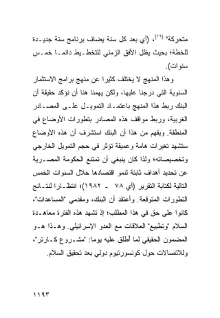 ‫ﻤﺘﺤﺭﻜﺔ" )٦١(، )ﺃﻱ ﺒﻌﺩ ﻜل ﺴﻨﺔ ‪‬ﻀﺎﻑ ﺒﺭﻨﺎﻤﺞ ﺴﻨﺔ ﺠﺩﻴـﺩﺓ‬
                     ‫ﻴ‬
‫ﻟﻠﺨﻁﺔ؛ ﺒﺤﻴﺙ ﻴﻅل ﺍﻷﻓﻕ ﺍﻟﺯﻤﻨﻲ ﻟﻠﺘﺨﻁـﻴﻁ ﺩﺍﺌ ‪‬ـﺎ ﺨﻤـﺱ‬
       ‫ﻤ‬
                                                ‫ﺴﻨﻭﺍﺕ(.‬
‫ﻭﻫﺫﺍ ﺍﻟﻤﻨﻬﺞ ﻻ ﻴﺨﺘﻠﻑ ﻜﺜﻴ ‪‬ﺍ ﻋﻥ ﻤﻨﻬﺞ ﺒﺭﺍﻤﺞ ﺍﻻﺴﺘﺜﻤﺎﺭ‬
                        ‫ﺭ‬
‫ﺍﻟﺴﻨﻭﻴﺔ ﺍﻟﺘﻲ ﺩﺭﺠﻨﺎ ﻋﻠﻴﻬﺎ، ﻭﻟﻜﻥ ﻴﻬﻤﻨﺎ ﻫﻨﺎ ﺃﻥ ﻨﺅﻜﺩ ﺤﻘﻴﻘﺔ ﺃﻥ‬
‫ﺍﻟﺒﻨﻙ ﺭﺒﻁ ﻫﺫﺍ ﺍﻟﻤﻨﻬﺞ ﺒﺎﻋﺘﻤـﺎﺩ ﺍﻟﺘﻤﻭﻴـل ﻋﻠـﻰ ﺍﻟﻤﺼـﺎﺩﺭ‬
‫ﺍﻟﻐﺭﺒﻴﺔ، ﻭﺭﺒﻁ ﻤﻭﺍﻗﻑ ﻫﺫﻩ ﺍﻟﻤﺼﺎﺩﺭ ﺒﺘﻁﻭﺭﺍﺕ ﺍﻷﻭﻀﺎﻉ ﻓﻲ‬
‫ﺍﻟﻤﻨﻁﻘﺔ. ﻭﻴﻔﻬﻡ ﻤﻥ ﻫﺫﺍ ﺃﻥ ﺍﻟﺒﻨﻙ ﺍﺴﺘﺸﺭﻑ ﺃﻥ ﻫﺫﻩ ﺍﻷﻭﻀﺎﻉ‬
‫ﺴﺘﺸﻬﺩ ﺘﻐﻴﺭﺍﺕ ﻫﺎﻤﺔ ﻭﻋﻤﻴﻘﺔ ﺘﺅﺜﺭ ﻓﻲ ﺤﺠﻡ ﺍﻟﺘﻤﻭﻴل ﺍﻟﺨﺎﺭﺠﻲ‬
‫ﻭﺘﺨﺼﻴﺼﺎﺘﻪ؛ ﻭﻟﺫﺍ ﻜﺎﻥ ﻴﻨﺒﻐﻲ ﺃﻥ ﺘﻤﺘﻨﻊ ﺍﻟﺤﻜﻭﻤﺔ ﺍﻟﻤﺼـﺭﻴﺔ‬
‫ﻋﻥ ﺘﺤﺩﻴﺩ ﺃﻫﺩﺍﻑ ﺜﺎﺒﺘﺔ ﻟﻨﻤﻭ ﺍﻗﺘﺼﺎﺩﻫﺎ ﺨﻼل ﺍﻟﺴﻨﻭﺍﺕ ﺍﻟﺨﻤﺱ‬
‫ﺍﻟﺘﺎﻟﻴﺔ ﻟﻜﺘﺎﺒﺔ ﺍﻟﺘﻘﺭﻴﺭ )ﺃﻱ ٨٧ ـ ٢٨٩١(؛ ﺍﻨﺘﻅـﺎ ‪‬ﺍ ﻟﻨﺘـﺎﺌﺞ‬
         ‫ﺭ‬
‫ﺍﻟﺘﻁﻭﺭﺍﺕ ﺍﻟﻤﺘﻭﻗﻌﺔ. ﻭﺃﻋﺘﻘﺩ ﺃﻥ ﺍﻟﺒﻨﻙ، ﻭﻤﻘﺩﻤﻲ "ﺍﻟﻤﺴﺎﻋﺩﺍﺕ"،‬
‫ﻜﺎﻨﻭﺍ ﻋﻠﻰ ﺤﻕ ﻓﻲ ﻫﺫﺍ ﺍﻟﻤﻁﻠﺏ؛ ﺇﺫ ﺘﺸﻬﺩ ﻫﺫﻩ ﺍﻟﻔﺘﺭﺓ ﻤﻌﺎﻫـﺩﺓ‬
‫ﺍﻟﺴﻼﻡ "ﻭﺘﻁﺒﻴﻊ" ﺍﻟﻌﻼﻗﺎﺕ ﻤﻊ ﺍﻟﻌﺩﻭ ﺍﻹﺴﺭﺍﺌﻴﻠﻲ. ﻭﻫـﺫﺍ ﻫـﻭ‬
‫ﺍﻟﻤﻀﻤﻭﻥ ﺍﻟﺤﻘﻴﻘﻲ ﻟﻤﺎ ُﻁﻠﻕ ﻋﻠﻴﻪ ﻴﻭ ‪‬ﺎ: "ﻤﺸـﺭﻭﻉ ﻜـﺎﺭﺘﺭ"،‬
                   ‫ﻤ‬            ‫ﺃ‬
    ‫ﻭﻟﻼﺘﺼﺎﻻﺕ ﺤﻭل ﻜﻭﻨﺴﻭﺭﺘﻴﻭﻡ ﺩﻭﻟﻲ ﺒﻌﺩ ﺘﺤﻘﻴﻕ ﺍﻟﺴﻼﻡ.‬




‫٣٩١١‬
 