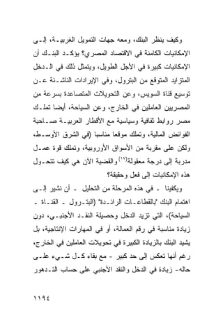 ‫ﻭﻜﻴﻑ ﻴﻨﻅﺭ ﺍﻟﺒﻨﻙ، ﻭﻤﻌﻪ ﺠﻬﺎﺕ ﺍﻟﺘﻤﻭﻴل ﺍﻟﻐﺭﺒﻴـﺔ، ﺇﻟـﻰ‬
‫ﺍﻹﻤﻜﺎﻨﻴﺎﺕ ﺍﻟﻜﺎﻤﻨﺔ ﻓﻲ ﺍﻻﻗﺘﺼﺎﺩ ﺍﻟﻤﺼﺭﻱ؟ ﻴﺅﻜـﺩ ﺍﻟﺒﻨـﻙ ﺃﻥ‬
‫ﺍﻹﻤﻜﺎﻨﻴﺎﺕ ﻜﺒﻴﺭﺓ ﻓﻲ ﺍﻷﺠل ﺍﻟﻁﻭﻴل، ﻭﻴﺘﻤﺜل ﺫﻟﻙ ﻓﻲ ﺍﻟـﺩﺨل‬
‫ﺍﻟﻤﺘﺯﺍﻴﺩ ﺍﻟﻤﺘﻭﻗﻊ ﻤﻥ ﺍﻟﺒﺘﺭﻭل، ﻭﻓﻲ ﺍﻹﻴﺭﺍﺩﺍﺕ ﺍﻟﻨﺎﺸـﺌﺔ ﻋـﻥ‬
‫ﺘﻭﺴﻴﻊ ﻗﻨﺎﺓ ﺍﻟﺴﻭﻴﺱ، ﻭﻋﻥ ﺍﻟﺘﺤﻭﻴﻼﺕ ﺍﻟﻤﺘﺼﺎﻋﺩﺓ ﺒﺴﺭﻋﺔ ﻤﻥ‬
‫ﺍﻟﻤﺼﺭﻴﻴﻥ ﺍﻟﻌﺎﻤﻠﻴﻥ ﻓﻲ ﺍﻟﺨﺎﺭﺝ، ﻭﻋﻥ ﺍﻟﺴﻴﺎﺤﺔ، ﺃﻴ ‪‬ﺎ ﺘﻤﻠـﻙ‬
       ‫ﻀ‬
‫ﻤﺼﺭ ﺭﻭﺍﺒﻁ ﺜﻘﺎﻓﻴﺔ ﻭﺴﻴﺎﺴﻴﺔ ﻤﻊ ﺍﻷﻗﻁﺎﺭ ﺍﻟﻌﺭﺒﻴـﺔ ﺼـﺎﺤﺒﺔ‬
                                         ‫ﹶ‬
‫ﺍﻟﻔﻭﺍﺌﺽ ﺍﻟﻤﺎﻟﻴﺔ، ﻭﺘﻤﻠﻙ ﻤﻭﻗ ‪‬ﺎ ﻤﻨﺎﺴ ‪‬ﺎ )ﻓﻲ ﺍﻟﺸﺭﻕ ﺍﻷﻭﺴـﻁ،‬
                   ‫ﺒ‬       ‫ﻌ‬
‫ﻭﻟﻜﻥ ﻋﻠﻰ ﻤﻘ ‪‬ﺒﺔ ﻤﻥ ﺍﻷﺴﻭﺍﻕ ﺍﻷﻭﺭﻭﺒﻴﺔ، ﻭﺘﻤﻠﻙ ﻗﻭﺓ ﻋﻤـل‬
                                     ‫ﺭ‬
‫‪‬ﺩ ‪‬ﺒﺔ ﺇﻟﻰ ﺩﺭﺠﺔ ﻤﻌﻘﻭﻟﺔ)٧١( ﻭﺍﻟﻘﻀﻴﺔ ﺍﻵﻥ ﻫﻲ ﻜﻴﻑ ﺘﺘﺤـﻭل‬
                                                ‫ﻤﺭ‬
                          ‫ﻫﺫﻩ ﺍﻹﻤﻜﺎﻨﻴﺎﺕ ﺇﻟﻰ ﻓﻌل ﻭﺤﻘﻴﻘﺔ؟‬
‫ﻭﻴﻜﻔﻴﻨﺎ ـ ﻓﻲ ﻫﺫﻩ ﺍﻟﻤﺭﺤﻠﺔ ﻤﻥ ﺍﻟﺘﺤﻠﻴل ـ ﺃﻥ ﻨﺸﻴﺭ ﺇﻟـﻰ‬
‫ﺍﻫﺘﻤﺎﻡ ﺍﻟﺒﻨﻙ "ﺒﺎﻟﻘﻁﺎﻋـﺎﺕ ﺍﻟﺭﺍﺌـﺩﺓ" )ﺍﻟﺒﺘـﺭﻭل ـ ﺍﻟﻘﻨـﺎﺓ ـ‬
‫ﺍﻟﺴﻴﺎﺤﺔ(، ﺍﻟﺘﻲ ﹸﺯﻴﺩ ﺍﻟﺩﺨل ﻭﺤﺼﻴﻠﺔ ﺍﻟﻨﻘـﺩ ﺍﻷﺠﻨﺒـﻲ، ﺩﻭﻥ‬
                                    ‫ﺘ‬
‫ﺯﻴﺎﺩﺓ ﻤﻨﺎﺴﺒﺔ ﻓﻲ ﺭﻗﻡ ﺍﻟﻌﻤﺎﻟﺔ، ﺃﻭ ﻓﻲ ﺍﻟﻤﻬﺎﺭﺍﺕ ﺍﻹﻨﺘﺎﺠﻴﺔ، ﺒل‬
‫ﻴﺸﻴﺩ ﺍﻟﺒﻨﻙ ﺒﺎﻟﺯﻴﺎﺩﺓ ﺍﻟﻜﺒﻴﺭﺓ ﻓﻲ ﺘﺤﻭﻴﻼﺕ ﺍﻟﻌﺎﻤﻠﻴﻥ ﻓﻲ ﺍﻟﺨﺎﺭﺝ،‬
‫ﺭﻏﻡ ﺃﻨﻬﺎ ﺘﻌﻜﺱ ﺇﻟﻰ ﺤﺩ ﻜﺒﻴﺭ - ﻤﻊ ﺒﻘﺎﺀ ﻜـل ﺸـﻲﺀ ﻋﻠـﻰ‬
‫ﺤﺎﻟﻪ- ﺯﻴﺎﺩﺓ ﻓﻲ ﺍﻟﺩﺨل ﻭﺍﻟﻨﻘﺩ ﺍﻷﺠﻨﺒﻲ ﻋﻠﻰ ﺤﺴﺎﺏ ﺍﻟﺘـﺩﻫﻭﺭ‬


‫٤٩١١‬
 