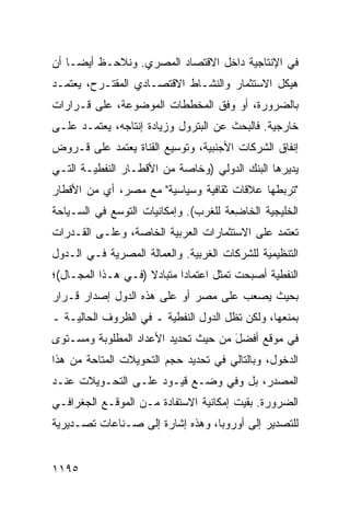 ‫ﻓﻲ ﺍﻹﻨﺘﺎﺠﻴﺔ ﺩﺍﺨل ﺍﻻﻗﺘﺼﺎﺩ ﺍﻟﻤﺼﺭﻱ. ﻭﻨﻼﺤـﻅ ﺃﻴ ‪‬ـﺎ ﺃﻥ‬
     ‫ﻀ‬
‫ﻫﻴﻜل ﺍﻻﺴﺘﺜﻤﺎﺭ ﻭﺍﻟﻨﺸـﺎﻁ ﺍﻻﻗﺘﺼـﺎﺩﻱ ﺍﻟ ‪‬ﻘﺘـ ‪‬ﺡ، ﻴﻌﺘﻤـﺩ‬
         ‫ﻤ ﺭ‬
‫ﺒﺎﻟﻀﺭﻭﺭﺓ، ﺃﻭ ﻭﻓﻕ ﺍﻟﻤﺨﻁﻁﺎﺕ ﺍﻟﻤﻭﻀﻭﻋﺔ، ﻋﻠﻰ ﻗـﺭﺍﺭﺍﺕ‬
‫ﺨﺎﺭﺠﻴﺔ. ﻓﺎﻟﺒﺤﺙ ﻋﻥ ﺍﻟﺒﺘﺭﻭل ﻭﺯﻴﺎﺩﺓ ﺇﻨﺘﺎﺠﻪ، ﻴﻌﺘﻤـﺩ ﻋﻠـﻰ‬
‫ﺇﻨﻔﺎﻕ ﺍﻟﺸﺭﻜﺎﺕ ﺍﻷﺠﻨﺒﻴﺔ، ﻭﺘﻭﺴﻴﻊ ﺍﻟﻘﻨﺎﺓ ﻴﻌﺘﻤﺩ ﻋﻠﻰ ﻗـﺭﻭﺽ‬
‫ﻴﺩﻴﺭﻫﺎ ﺍﻟﺒﻨﻙ ﺍﻟﺩﻭﻟﻲ )ﻭﺨﺎﺼﺔ ﻤﻥ ﺍﻷﻗﻁـﺎﺭ ﺍﻟﻨﻔﻁﻴـﺔ ﺍﻟﺘـﻲ‬
‫"ﺘﺭﺒﻁﻬﺎ ﻋﻼﻗﺎﺕ ﺜﻘﺎﻓﻴﺔ ﻭﺴﻴﺎﺴﻴﺔ" ﻤﻊ ﻤﺼﺭ، ﺃﻱ ﻤﻥ ﺍﻷﻗﻁﺎﺭ‬
‫ﺍﻟﺨﻠﻴﺠﻴﺔ ﺍﻟﺨﺎ ِﻌﺔ ﻟﻠﻐﺭﺏ(. ﻭﺇﻤﻜﺎﻨﻴﺎﺕ ﺍﻟﺘﻭﺴﻊ ﻓﻲ ﺍﻟﺴـﻴﺎﺤﺔ‬
                                       ‫ﻀ‬
‫ﺘﻌﺘﻤﺩ ﻋﻠﻰ ﺍﻻﺴﺘﺜﻤﺎﺭﺍﺕ ﺍﻟﻌﺭﺒﻴﺔ ﺍﻟﺨﺎﺼﺔ، ﻭﻋﻠـﻰ ﺍﻟﻘـﺩﺭﺍﺕ‬
‫ﺍﻟﺘﻨﻅﻴﻤﻴﺔ ﻟﻠﺸﺭﻜﺎﺕ ﺍﻟﻐﺭﺒﻴﺔ. ﻭﺍﻟﻌﻤﺎﻟﺔ ﺍﻟﻤﺼﺭﻴﺔ ﻓـﻲ ﺍﻟـﺩﻭل‬
‫ﺍﻟﻨﻔﻁﻴﺔ ﺃﺼﺒﺤﺕ ﺘﻤﺜل ﺍﻋﺘﻤﺎ ‪‬ﺍ ﻤﺘﺒﺎﺩﻻ )ﻓـﻲ ﻫـﺫﺍ ﺍﻟﻤﺠـﺎل(؛‬
                    ‫ﹰ‬       ‫ﺩ‬
‫ﺒﺤﻴﺙ ﻴﺼﻌﺏ ﻋﻠﻰ ﻤﺼﺭ ﺃﻭ ﻋﻠﻰ ﻫﺫﻩ ﺍﻟﺩﻭل ﺇﺼﺩﺍﺭ ﻗـﺭﺍﺭ‬
‫ﺒﻤﻨﻌﻬﺎ، ﻭﻟﻜﻥ ﺘﻅل ﺍﻟﺩﻭل ﺍﻟﻨﻔﻁﻴﺔ ـ ﻓﻲ ﺍﻟﻅﺭﻭﻑ ﺍﻟﺤﺎﻟﻴـﺔ ـ‬
‫ﻓﻲ ﻤﻭﻗﻊ ﺃﻓﻀل ﻤﻥ ﺤﻴﺙ ﺘﺤﺩﻴﺩ ﺍﻷﻋﺩﺍﺩ ﺍﻟﻤﻁﻠﻭﺒﺔ ﻭﻤﺴـﺘﻭﻯ‬
                                     ‫َ‬
‫ﺍﻟﺩﺨﻭل، ﻭﺒﺎﻟﺘﺎﻟﻲ ﻓﻲ ﺘﺤﺩﻴﺩ ﺤﺠﻡ ﺍﻟﺘﺤﻭﻴﻼﺕ ﺍﻟ ‪‬ﺘﺎﺤﺔ ﻤﻥ ﻫﺫﺍ‬
           ‫ﻤ‬
‫ﺍﻟﻤﺼﺩﺭ، ﺒل ﻭﻓﻲ ﻭﻀـﻊ ﻗﻴـﻭﺩ ﻋﻠـﻰ ﺍﻟﺘﺤـﻭﻴﻼﺕ ﻋﻨـﺩ‬
‫ﺍﻟﻀﺭﻭﺭﺓ. ﺒﻘﻴﺕ ﺇﻤﻜﺎﻨﻴﺔ ﺍﻻﺴﺘﻔﺎﺩﺓ ﻤـﻥ ﺍﻟﻤﻭﻗـﻊ ﺍﻟﺠﻐﺭﺍﻓـﻲ‬
‫ﻟﻠﺘﺼﺩﻴﺭ ﺇﻟﻰ ﺃﻭﺭﻭﺒﺎ، ﻭﻫﺫﻩ ﺇﺸﺎﺭﺓ ﺇﻟﻰ ﺼـﻨﺎﻋﺎﺕ ﺘﺼـﺩﻴﺭﻴﺔ‬


‫٥٩١١‬
 