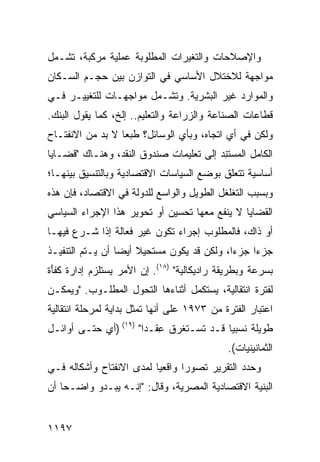 ‫ﻭﺍﻹﺼﻼﺤﺎﺕ ﻭﺍﻟﺘﻐﻴﺭﺍﺕ ﺍﻟﻤﻁﻠﻭﺒﺔ ﻋﻤﻠﻴﺔ ﻤﺭﻜﺒﺔ، ﺘﺸـﻤل‬
‫ﻤﻭﺍﺠﻬﺔ ﻟﻼﺨﺘﻼل ﺍﻷﺴﺎﺴﻲ ﻓﻲ ﺍﻟﺘﻭﺍﺯﻥ ﺒﻴﻥ ﺤﺠـﻡ ﺍﻟﺴـﻜﺎﻥ‬
‫ﻭﺍﻟﻤﻭﺍﺭﺩ ﻏﻴﺭ ﺍﻟﺒﺸﺭﻴﺔ. ﻭﺘﺸـﻤل ﻤﻭﺍﺠﻬـﺎﺕ ﻟﻠﺘﻐﻴﻴـﺭ ﻓـﻲ‬
‫ﻗﻁﺎﻋﺎﺕ ﺍﻟﺼﻨﺎﻋﺔ ﻭﺍﻟﺯﺭﺍﻋﺔ ﻭﺍﻟﺘﻌﻠﻴﻡ.. ﺇﻟﺦ، ﻜﻤﺎ ﻴﻘﻭل ﺍﻟﺒﻨﻙ.‬
‫ﻭﻟﻜﻥ ﻓﻲ ﺃﻱ ﺍﺘﺠﺎﻩ، ﻭﺒﺄﻱ ﺍﻟﻭﺴﺎﺌل؟ ﻁﺒ ‪‬ﺎ ﻻ ﺒﺩ ﻤﻥ ﺍﻻﻨﻔﺘـﺎﺡ‬
                  ‫ﻌ‬
‫ﺍﻟﻜﺎﻤل ﺍﻟ ‪‬ﺴﺘ ِﺩ ﺇﻟﻰ ﺘﻌﻠﻴﻤﺎﺕ ﺼﻨﺩﻭﻕ ﺍﻟﻨﻘﺩ، ﻭﻫﻨـﺎﻙ "ﻗﻀـﺎﻴﺎ‬
                                         ‫ﻤ ﻨ‬
‫ﺃﺴﺎﺴﻴﺔ ﺘﺘﻌﻠﻕ ﺒﻭﻀﻊ ﺍﻟﺴﻴﺎﺴﺎﺕ ﺍﻻﻗﺘﺼﺎﺩﻴﺔ ﻭﺒﺎﻟﺘﻨﺴﻴﻕ ﺒﻴﻨﻬـﺎ؛‬
‫ﻭﺒﺴﺒﺏ ﺍﻟﺘﻐﻠﻐل ﺍﻟﻁﻭﻴل ﻭﺍﻟﻭﺍﺴﻊ ﻟﻠﺩﻭﻟﺔ ﻓﻲ ﺍﻻﻗﺘﺼﺎﺩ، ﻓﺈﻥ ﻫﺫﻩ‬
‫ﺍﻟﻘﻀﺎﻴﺎ ﻻ ﻴﻨﻔﻊ ﻤﻌﻬﺎ ﺘﺤﺴﻴﻥ ﺃﻭ ﺘﺤﻭﻴﺭ ﻫﺫﺍ ﺍﻹﺠﺭﺍﺀ ﺍﻟﺴﻴﺎﺴﻲ‬
‫ﺃﻭ ﺫﺍﻙ، ﻓﺎﻟﻤﻁﻠﻭﺏ ﺇﺠﺭﺍﺀ ﺘﻜﻭﻥ ﻏﻴﺭ ﻓﻌﺎﻟﺔ ﺇﺫﺍ ﺸـﺭﻉ ﻓﻴﻬـﺎ‬
‫ﺠﺯ ‪‬ﺍ ﺠﺯ ‪‬ﺍ، ﻭﻟﻜﻥ ﻗﺩ ﻴﻜﻭﻥ ﻤﺴﺘﺤﻴﻼ ﺃﻴ ‪‬ﺎ ﺃﻥ ﻴـﺘﻡ ﺍﻟﺘﻨﻔﻴـﺫ‬
                  ‫ﹰ ﻀ‬                        ‫ﺀ‬     ‫ﺀ‬
‫ﺒﺴﺭﻋﺔ ﻭﺒﻁﺭﻴﻘﺔ ﺭﺍﺩﻴﻜﺎﻟﻴﺔ" )٨١(. ﺇﻥ ﺍﻷﻤﺭ ﻴﺴﺘﻠﺯﻡ ﺇﺩﺍﺭﺓ ﻜﻔَﺓ‬
 ‫ﹸ ﹾﺄ‬
‫ﻟﻔﺘﺭﺓ ﺍﻨﺘﻘﺎﻟﻴﺔ، ‪‬ﺴﺘﻜﻤل ﺃﺜﻨﺎﺀﻫﺎ ﺍﻟﺘﺤﻭل ﺍﻟﻤﻁﻠـﻭﺏ. "ﻭﻴﻤﻜـﻥ‬
                                      ‫ﻴ‬
‫ﺍﻋﺘﺒﺎﺭ ﺍﻟﻔﺘﺭﺓ ﻤﻥ ٣٧٩١ ﻋﻠﻰ ﺃﻨﻬﺎ ﺘﻤﺜل ﺒﺩﺍﻴﺔ ﻟﻤﺭﺤﻠﺔ ﺍﻨﺘﻘﺎﻟﻴﺔ‬
‫ﻁﻭﻴﻠﺔ ﻨﺴﺒ ‪‬ﺎ ﻗـﺩ ﺘﺴـﺘﻐﺭﻕ ِﻘـ ‪‬ﺍ" )٩١( )ﺃﻱ ﺤﺘـﻰ ﺃﻭﺍﺌـل‬
                       ‫ﻋ ﺩ‬                ‫ﻴ‬
                                             ‫ﺍﻟﺜﻤﺎﻨﻴﻨﻴﺎﺕ(.‬
‫ﻭﺤﺩﺩ ﺍﻟﺘﻘﺭﻴﺭ ﺘﺼﻭ ‪‬ﺍ ﻭﺍﻗﻌ ‪‬ﺎ ﻟﻤﺩﻯ ﺍﻻﻨﻔﺘﺎﺡ ﻭﺃﺸﻜﺎﻟﻪ ﻓـﻲ‬
                          ‫ﻴ‬       ‫ﺭ‬
‫ﺍﻟﺒﻨﻴﺔ ﺍﻻﻗﺘﺼﺎﺩﻴﺔ ﺍﻟﻤﺼﺭﻴﺔ، ﻭﻗﺎل: "ﺇﻨـﻪ ﻴﺒـﺩﻭ ﻭﺍﻀـ ‪‬ﺎ ﺃﻥ‬
    ‫ﺤ‬


‫٧٩١١‬
 