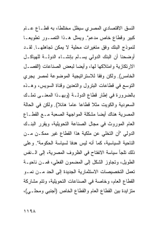 ‫ﺍﻟﻨﺴﻕ ﺍﻻﻗﺘﺼﺎﺩﻱ ﺍﻟﻤﺼﺭﻱ ﺴﻴﻅل ﻤﺨﺘﻠ ﹰﺎ، ﺒﻪ ﻗﻁـﺎﻉ ﻋـﺎﻡ‬
                ‫ﻁ‬
‫ﻜﺒﻴﺭ ﻭﻗﻁﺎﻉ ﺨﺎﺹ ﻤﺩﻋﻡ". ﻭﻴﻤﺜل ﻫـﺫﺍ ﺍﻟﺘﺼـﻭﺭ ﺘﻁﻭﻴ ‪‬ـﺎ‬
  ‫ﻌ‬
‫ﻟﻨﻤﻭﺫﺝ ﺍﻟﺒﻨﻙ ﻭﻓﻕ ﻤﺘﻐﻴﺭﺍﺕ ﻤﺤﻠﻴﺔ ﻻ ﻴﻤﻜﻥ ﺘﺠﺎﻫﻠﻬـﺎ. ﻟﻘـﺩ‬
‫ﺃﻭﻀﺤﻨﺎ ﺃﻥ ﺍﻟﺒﻨﻙ ﺍﻟﺩﻭﻟﻲ ﻴﺴـﻠﻡ ﺒﺈﻨﺸـﺎﺀ ﺍﻟﺩﻭﻟـﺔ ﻟﻠﻬﻴﺎﻜـل‬
‫ﺍﻻﺭﺘﻜﺎﺯﻴﺔ ﻭﺍﻤﺘﻼﻜﻬﺎ ﻟﻬﺎ، ﻭﺃﻴ ‪‬ﺎ ﻟﺒﻌﺽ ﺍﻟﺼﻨﺎﻋﺎﺕ )ﺍﻟﻔﺼـل‬
                       ‫ﻀ‬
‫ﺍﻟﺨﺎﻤﺱ(. ﻭﻟﻜﻥ ﻭﻓ ﹰﺎ ﻟﻼﺴﺘﺭﺍﺘﻴﺠﻴﺔ ﺍﻟﻤﻭﻀﻭﻋﺔ ﻟﻤﺼﺭ ﻴﺠﺭﻱ‬
                                ‫ﻘ‬
‫ﺍﻟﺘﻭ ‪‬ﻊ ﻓﻲ ﻗﻁﺎﻋﺎﺕ ﺍﻟﺒﺘﺭﻭل ﻭﺍﻟﺘﻌﺩﻴﻥ ﻭﻗﻨﺎﺓ ﺍﻟﺴﻭﻴﺱ، ﻭﻫـﺫﻩ‬
                                                ‫ﺴ‬
‫ﺒﺎﻟﻀﺭﻭﺭﺓ ﻓﻲ ﺇﻁﺎﺭ ﻗﻁﺎﻉ ﺍﻟﺩﻭﻟـﺔ )ﻭﺒﻬـﺫﺍ ﺍﻟﻤﻌﻨـﻰ ﺘﻤﻠـﻙ‬
‫ﺍﻟﺴﻌﻭﺩﻴﺔ ﻭﺍﻟﻜﻭﻴﺕ ﻤﺜﻼ ﻗﻁﺎ ‪‬ﺎ ﻋﺎ ‪‬ﺎ ﻫﺎﺌﻼ(. ﻭﻟﻜﻥ ﻓﻲ ﺍﻟﺤﺎﻟﺔ‬
                 ‫ﹰ‬     ‫ﹰ ﻋ ﻤ‬
‫ﺍﻟﻤﺼﺭﻴﺔ ﻫﻨﺎﻙ ﺃﻴ ‪‬ﺎ ﻤﺸﻜﻠﺔ ﺍﻟﻤﻭﺍﺠﻬﺔ ﺍﻟﺼﻌﺒﺔ ﻤـﻊ ﺍﻟﻘﻁـﺎﻉ‬
                                   ‫ﻀ‬
‫ﺍﻟﻌﺎﻡ ﺍﻟﻤﻭﺭﻭﺙ ﻓﻲ ﻤﺠﺎل ﺍﻟﺼﻨﺎﻋﺔ ﺍﻟﺘﺤﻭﻴﻠﻴﺔ، ﻭﻴﻘﺭﺭ ﺍﻟﺒﻨـﻙ‬
‫ﺍﻟﺩﻭﻟﻲ "ﺃﻥ ﺍﻟﺘﺨﻠﻲ ﻋﻥ ﻤﻠﻜﻴﺔ ﻫﺫﺍ ﺍﻟﻘﻁﺎﻉ ﻏﻴﺭ ﻤﻤﻜـﻥ ﻤـﻥ‬
‫ﺍﻟﻨﺎﺤﻴﺔ ﺍﻟﺴﻴﺎﺴﻴﺔ، ﻜﻤﺎ ﺃﻨﻪ ﻟﻴﺱ ﻫﺩ ﹰﺎ ﻟﺴﻴﺎﺴﺔ ﺍﻟﺤﻜﻭﻤﺔ". ﻭﻋﻠﻰ‬
                       ‫ﻓ‬
‫ﺫﻟﻙ ﺘﻠﺠﺄ ﺴﻴﺎﺴﺔ ﺍﻻﻨﻔﺘﺎﺡ ﻓﻲ ﺍﻟﻅﺭﻭﻑ ﺍﻟﻤﺼﺭﻴﺔ، ﺇﻟﻰ ﺍﻟـﻨﻔﺱ‬
‫ﺍﻟﻁﻭﻴل، ﻭﺘﺠﺎﻭﺯ ﺍﻟﺸﻜل ﺇﻟﻰ ﺍﻟﻤﻀﻤﻭﻥ ﺍﻟﻔﻌﻠﻲ، ﻓﻤـﻥ ﻨﺎﺤﻴـﺔ‬
‫ﺘﻌﻤل ﺍﻟﺘﺨﺼﻴﺼﺎﺕ ﺍﻻﺴﺘﺜﻤﺎﺭﻴﺔ ﺍﻟﺠﺩﻴﺩﺓ ﺇﻟﻰ ﺍﻟﺤﺩ ﻤـﻥ ﻨﻤـﻭ‬
‫ﺍﻟﻘﻁﺎﻉ ﺍﻟﻌﺎﻡ، ﻭﺨﺎﺼﺔ ﻓﻲ ﺍﻟﺼﻨﺎﻋﺎﺕ ﺍﻟﺘﺤﻭﻴﻠﻴﺔ، ﻭﺘﺘﻡ ﻤﺸﺎﺭﻜﺔ‬
‫ﻤﺘﺯﺍﻴﺩﺓ ﺒﻴﻥ ﺍﻟﻘﻁﺎﻉ ﺍﻟﻌﺎﻡ ﻭﺍﻟﻘﻁﺎﻉ ﺍﻟﺨﺎﺹ )ﺃﺠﻨﺒﻲ ﻭﻤﺤﻠـﻲ(،‬


‫٨٩١١‬
 