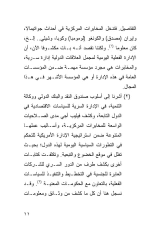 ‫ﺍﻟﺘﻔﺎﺼﻴل. ﻓﺘﺩﺨل ﺍﻟﻤﺨﺎﺒﺭﺍﺕ ﺍﻟﻤﺭﻜﺯﻴﺔ ﻓﻲ ﺃﺤﺩﺍﺙ ﺠﻭﺍﺘﻴﻤﺎﻻ،‬
‫ﻭﺇﻴﺭﺍﻥ )ﻤﺼﺩﻕ( ﻭﺍﻟﻜﻭﻨﻐﻭ )ﻟﻭﻤﻭﻤﺒﺎ( ﻭﻜﻭﺒﺎ، ﻭﺸﻴﻠﻲ.. ﺇﻟـﺦ،‬
‫ﻜﺎﻥ ﻤﻌﻠﻭ ‪‬ﺎ )١(. ﻭﻟﻜﻨﻨﺎ ﻨﻘﺼﺩ ﺃﻨـﻪ ﺒـﺎﺕ ﻤﻜﺸـﻭ ﹰﺎ ﺍﻵﻥ، ﺃﻥ‬
         ‫ﻓ‬                                   ‫ﻤ‬
‫ﺍﻹﺩﺍﺭﺓ ﺍﻟﻔﻌﻠﻴﺔ ﺍﻟﻴﻭﻤﻴﺔ ﻟﻤﺠﻤل ﺍﻟﻌﻼﻗﺎﺕ ﺍﻟﺩﻭﻟﻴﺔ ﺇﺩﺍﺭﺓ ﺴـﺭ ‪‬ﺔ،‬
  ‫ﻴ‬
‫ﻭﺍﻟﻤﺨﺎﺒﺭﺍﺕ ﻫﻲ ﻤﺠﺭﺩ ﻤﺅﺴﺴﺔ ﻤﻬﻤـﺔ ﻀـﻤﻥ ﺍﻟﻤﺅﺴﺴـﺎﺕ‬
‫ﺍﻟﻌﺎﻤﺔ ﻓﻲ ﻫﺫﻩ ﺍﻹﺩﺍﺭﺓ ﺃﻭ ﻫﻲ ﺍﻟﻤﺅﺴﺴﺔ ﺍﻷﺸـﻬﺭ ﻓـﻲ ﻫـﺫﺍ‬
                                                    ‫ﺍﻟﻤﺠﺎل.‬
‫)٢( ﺃﺸﺭﻨﺎ ﺇﻟﻰ ﺃﺴﻠﻭﺏ ﺼﻨﺩﻭﻕ ﺍﻟﻨﻘﺩ ﻭﺍﻟﺒﻨﻙ ﺍﻟﺩﻭﻟﻲ ﻭﻭﻜﺎﻟﺔ‬
‫ﺍﻟﺘﻨﻤﻴﺔ، ﻓﻲ ﺍﻹﺩﺍﺭﺓ ﺍﻟﺴﺭﻴﺔ ﻟﻠﺴﻴﺎﺴﺎﺕ ﺍﻻﻗﺘﺼﺎﺩﻴﺔ ﻓﻲ‬
‫ﺍﻟﺩﻭل ﺍﻟﺘﺎﺒﻌﺔ، ﻭﻜﺸﻑ ﻓﻴﻠﻴﺏ ﺃﺠﻲ ﻤﺩﻯ ﺍﻟﺼـﻼﺤﻴﺎﺕ‬
‫ﺍﻟﻭﺍﺴﻌﺔ ﻟﻠﻤﺨﺎﺒﺭﺍﺕ ﺍﻟﻤﺭﻜﺯﻴـﺔ، ﻭﺃﺴـﺎﻟﻴﺏ ﻋﻤﻠﻬـﺎ‬
‫ﺍﻟﻤﺘﻨﻭﻋﺔ ﻀﻤﻥ ﺍﺴﺘﺭﺍﺘﻴﺠﻴﺔ ﺍﻹﺩﺍﺭﺓ ﺍﻷﻤﺭﻴﻜﻴﺔ ﻟﻠﺘﺤﻜﻡ‬
‫ﻓﻲ ﺍﻟﺘﻁﻭﺭﺍﺕ ﺍﻟﺴﻴﺎﺴﻴﺔ ﺍﻟﻴﻭﻤﻴﺔ ﻟﻬﺫﻩ ﺍﻟﺩﻭل؛ ﺒﺤﻴـﺙ‬
‫ﺘﻅل ﻓﻲ ﻤﻭﻗﻊ ﺍﻟﺨﻀﻭﻉ ﻭﺍﻟﺘﺒﻌ ‪‬ﺔ. ﻭﺘﻜﻠﻔـﺕ ﻜﺘﺎﺒـﺎﺕ‬
                  ‫ﻴ‬
‫ﺃﺨﺭﻯ ﺒﻜﺸﻑ ﻁﺭﻑ ﻤﻥ ﺍﻟﺩﻭﺭ ﺍﻟﺴـﺭﻱ ﻟﻠﺸـﺭﻜﺎﺕ‬
‫ﺍﻟﻌﺎﺒﺭﺓ ﻟﻠﺠﻨﺴﻴﺔ ﻓﻲ ﺍﻟﺘﺨﻁـﻴﻁ ﻭﺍﻟﺘﻨﻔﻴـﺫ ﻟﻠﺴﻴﺎﺴـﺎﺕ‬
‫ﺍﻟﻔﻌﻠﻴﺔ، ﺒﺎﻟﺘﻌﺎﻭﻥ ﻤﻊ ﺍﻟﺤﻜﻭﻤـﺎﺕ ﺍﻟﻤﻌﻨﻴـﺔ )٢(. ﻭﻗـﺩ‬
‫ﻨﺴﺠل ﻫﻨﺎ ﺃﻥ ﻜل ﻤﺎ ﹸﺸﻑ ﻤﻥ ﻭﺜـﺎﺌﻕ ﻭﻤﻌﻠﻭﻤـﺎﺕ‬
                      ‫ﻜ‬


‫١١‬
 