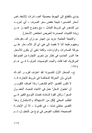 ‫ﻴﺅﺩﻱ ﺒﺎﻟﻘﻁﻊ ﺇﻟﻰ ﺍﻟﻬﺒﻭﻁ ﺒﺤﺼﻴﻠﺔ ﺍﻟﺼـﺎﺩﺭﺍﺕ )ﻻﻨﺨﻔـﺎﺽ‬
‫ﺃﺴﻌﺎﺭ ﺍﻟﺘﺼﺩﻴﺭ؛ ﻨﺘﻴﺠﺔ ﺨﻔﺽ ﺴﻌﺭ ﺍﻟﺼﺭﻑ – ﺃﻱ: ﻟﻤﺯﻴـﺩ‬
‫ﻤﻥ ﺍﻟﺘﺩﻫﻭﺭ ﻓﻲ ﺸﺭﻭﻁ ﺍﻟﺘﺒﺎﺩل – ﻤﻊ ﻭﻀﻭﺡ ﺍﻟﻌﺠـﺯ ﻋـﻥ‬
       ‫ﺯﻴﺎﺩﺓ ﺍﻟﻜﻤﻴﺎﺕ ﺍﻟﻤﺼﺩﺭﺓ؛ ﻟﺘﻌﻭﻴﺽ ﺍﻨﺨﻔﺎﺽ ﺍﻷﺴﻌﺎﺭ(.‬
‫ﻭﺍﻟﻨﺘﻴﺠﺔ ﺍﻟﺤﺘﻤﻴﺔ: ﻤﺯﻴﺩ ﻤﻥ ﺍﻨﻬﻴﺎﺭ ﻤﻴـﺯﺍﻥ ﺍﻟﻤـﺩﻓﻭﻋﺎﺕ.‬
‫ﻭﻤﻔﻬﻭﻡ ﻁﺒ ‪‬ﺎ ﺃﻨﻨﺎ ﻻ ﻨﻘﺼﺩ ﺇﻟﻰ ﻨﻔﻲ ﺃﻱ ﺃﺜﺭ ﻟﻸﺴـﻌﺎﺭ ﻋﻠـﻰ‬
                                         ‫ﻌ‬
‫ﺤﺭﻜﺔ ﺍﻟﺼﺎﺩﺭﺍﺕ ﻭﺍﻟﻭﺍﺭﺩﺍﺕ، ﻭﻟﻜﻨﻨﺎ ﻨﻨﻔﻲ ﺃﻥ ﻴﻜﻭﻥ ﻟﻸﺴﻌﺎﺭ‬
‫ﻫﺫﺍ ﺍﻟﺩﻭﺭ ﺍﻟﺤﺎﺴﻡ، ﻓﻲ ﺇﻁﺎﺭ ﻤﻥ ﺘﺤﺭﻴﺭ ﺍﻟﺘﺠﺎﺭﺓ ﻤﻥ ﺍﻟﻀﻭﺍﺒﻁ‬
‫ﺍﻟﻤﺭﻜﺯﻴﺔ، ﻜﻤﺎ ﻗﺎﻟﺕ ﻭﺃﻟﺤﺕ ﺍﻟﺘﻭﺼﻴﺎﺕ ﺍﻟﺩﻭﻟﻴـﺔ ﻓـﻲ ﻋـﺎﻡ‬
                                                 ‫٤٧٩١.‬
‫ﺝ- ﺍﻟﻤﺩﺨل ﺍﻷﻭل ﻟﺘﻔﺴﻴﺭﻨﺎ: ﻟﻘﺩ ﺍﻋﺘﺭﻑ ﺘﻘﺭﻴـﺭ ﺍﻟﺒﻨـﻙ‬
‫ﺍﻟﺩﻭﻟﻲ ﺒﺄﻥ "ﺍﻟﺤﺭﻜﺔ ﺍﻟﻤﻌﺎﻜﺴﺔ ﻓﻲ ﺸﺭﻭﻁ ﺍﻟﺘﺠﺎﺭﺓ، ﻗـﺩ‬
‫ﻻ ﺘﻜﻭﻥ ﺍﻟﺘﻔﺴﻴﺭ ﺍﻷﻫﻡ ﻟﻠﺘﺩﻫﻭﺭ؛ ﻭﻟﺫﺍ ﺃﻀﺎﻑ ﺍﻟﺘﻘﺭﻴـﺭ‬
‫ﺃﻥ "ﻤﻔﻌﻭل ﺍﻟﺩﺨل" ﻋﻤل ﻓﻲ ﺍﻻﺘﺠﺎﻩ ﺍﻟﻤﻀﺎﺩ "ﻟﻤﻔﻌـﻭل‬
‫ﺍﻟﺴﻌﺭ"، ﻭﻜﺎﻥ ﺍﻟﻘﻭﺓ ﺍﻟﺴﺎﺌﺩﺓ، ﻓﺤﺩﺙ ﺍﻟﺘﻭﺴﻊ ﺍﻟﻜﺒﻴﺭ ﻓـﻲ‬
‫ﺍﻟﻁﻠﺏ ﺍﻟﻤﺤﻠﻲ )ﻟﻜل ﻤﻥ ﺍﻻﺴﺘﻬﻼﻙ ﻭﺍﻻﺴﺘﺜﻤﺎﺭ(. ﻭﻫﺫﺍ‬
‫ﺍﻟﺘﻔﺴﻴﺭ ﺨﺎﻁﺊ ﺘﻤﺎ ‪‬ﺎ – ﻓﻲ ﺘﻘﺩﻴﺭﻨﺎ – ﺇﻻ ﺃﻥ ﺍﻹﺠﺎﺒـﺔ‬
                              ‫ﻤ‬
‫ﺍﻟﺼﺤﻴﺤﺔ، ﺘﺘﻁﻠﺏ ﺍﻟﻐﻭﺹ ﻓﻲ ﻨﻭﻉ ﻤﻥ ﺍﻟﺘﺤﻠﻴـل، ﻟـﻡ‬


‫٩١١‬
 