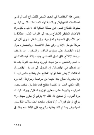 ‫ﻭﻴﻌﻨﻲ ﻫﺫﺍ "ﺍﻨﺨﻔﺎ ‪‬ﺎ ﻓﻲ ﺍﻟﺤﺠﻡ ﺍﻟﻨﺴﺒﻲ ﻟﻠﻘﻁـﺎﻉ ﺍﻟﻌـﺎﻡ ﻓـﻲ‬
                                    ‫ﻀ‬
‫ﺍﻟﺼﻨﺎﻋﺎﺕ ﺍﻟﺘﺤﻭﻴﻠﻴﺔ". ﻭﺒﺎﻟﻨﺴﺒﺔ ﻟﻬﺫﻩ ﺍﻟﺼﻨﺎﻋﺎﺕ ﺍﻟﺘـﻲ ﺘﺒﻘـﻰ‬
‫ﻤﻤﻠﻭﻜﺔ ﻟﻠﻘﻁﺎﻉ ﺍﻟﻌﺎﻡ، "ﻓﺈﻥ ﻤﺴﺄﻟﺔ ﺍﻟﻤﻠﻜﻴﺔ ﻗﺩ ﻻ ﺘﻬـﻡ ﻜﺜﻴـ ‪‬ﺍ؛‬
  ‫ﺭ‬
‫ﻓﺎﻻﻫﺘﻤﺎﻡ ﺍﻟﺤﻘﻴﻘﻲ ﻟﻼﻨﻔﺘﺎﺡ ﻤﻭﺠﻪ ﺇﻟﻰ ﺍﻗﺘﺭﺍﺏ ﺃﻜﺜـﺭ ﺍﻨﻁﻼ ﹰـﺎ‬
  ‫ﻗ‬
‫ﻨﺤﻭ ﺍﻷﺴﻭﺍﻕ ﺍﻟﻤﺤﻠﻴﺔ ﻭﺍﻟﺨﺎﺭﺠﻴﺔ، ﻭﺇﻟﻰ ﺘﺩﺨل ﺇﺩﺍﺭﻱ ﺃﻗل ﻓﻲ‬
‫ﺤﺭﻜﺔ ﻋﻭﺍﻤل ﺍﻹﻨﺘﺎﺝ، ﻭﻓﻲ ﻋﻤل ﺍﻻﻗﺘﺼﺎﺩ. ﻭﺒﺎﺨﺘﺼﺎﺭ، ﺤﻭل‬
‫ﺇﺩﺍﺭﺓ ﺍﻻﻗﺘﺼﺎﺩ ﻋﻠﻰ ﻤﺴﺘﻭﻯ ﺍﻟﻤﺎﻜﺭﻭ ﻭﺍﻟﻤﻴﻜﺭﻭ.. ﺇﻥ ﻫـﺩﻑ‬
‫ﺴﻴﺎﺴﺔ ﺍﻻﻨﻔﺘﺎﺡ ﺨﻠﻕ ﻨﺴﻕ ﺍﻗﺘﺼﺎﺩﻱ ﺠﺩﻴﺩ، ﻴﺘﻜﺎﻓﺄ ﻓﻴﻪ ﺍﻟﻘﻁﺎﻋﺎﻥ‬
‫- ﺍﻟﻌﺎﻡ ﻭﺍﻟﺨﺎﺹ - ﻤﻥ ﺤﻴﺙ ﺍﻟﻭﺯﻥ، ﻭﺘﺤ ‪ ‬ﻓﻴﻪ ﺍﻟﺩﻭﻟﺔ ﺒﺸـﺩﺓ‬
      ‫ﹸ‬          ‫‪‬ﺩ‬
‫ﻤﻥ ﺘﺩﺨﻠﻬﺎ ﻓﻲ ﺍﻻﻗﺘﺼﺎﺩ". ﺇﻥ ﺍﻟﺘﺤﻭل ﺇﻟﻰ ﻨ ‪‬ـﻕ ﺍﻻﻗﺘﺼـﺎﺩ‬
           ‫ﹶﺴ‬
‫ﺍﻟﻤﺨﺘﻠﻁ، ﻻ ﻴﻌﻨﻲ ﻓﻘﻁ ﺘﻭﺍﺠﺩ "ﻗﻁﺎﻉ ﻋﺎﻡ ﻭﻗﻁﺎﻉ ﺨﺎﺹ ﻟﻬﻤـﺎ‬
‫ﻗﻭﺓ ﻤﺘﻘﺎﺭﺒﺔ، ﺘﻤ ﱢﻥ ﻜﻼ ﻤﻨﻬﻤﺎ ﻤﻥ ﻤﺭﺍﺠﻌﺔ ﻭﻤﻭﺍﺯﻨﺔ ﺍﻵﺨـﺭ،‬
                               ‫ﹰ‬   ‫ﻜ‬
‫ﻭﻟﻜﻥ ﻴﻜﻔﻲ ﺃﻴ ‪‬ﺎ ﺃﻥ ﻜﻠﻴﻬﻤﺎ ﻤﺘﻔﺘﺢ ﻓﻴﻤﺎ ﻴﺘﻌﻠـﻕ ﺒﺘﺨﺼـﻴﺹ‬
                                     ‫ﻀ‬
‫ﺍﻟﻤﻭﺍﺭﺩ، ﻭﻜﻠﻴﻬﻤﺎ ﻋﺎﺩل ﺒﻤﻌﺎﻴﻴﺭ ﺘﻭﺯﻴﻊ ﺍﻟﺩﺨل". ﻭﻴﺅﻜﺩ ﺍﻟﺒﻨـﻙ‬
‫‪‬‬
‫ﻤﺭﺓ ﺃﺨﺭﻯ، ﺃﻥ ﺘﺤﻘﻴﻕ ﻜل ﺫﻟﻙ "ﻻ ‪‬ﺘﻭﻗﻊ ﺃﻥ ﻴﻜﻭﻥ ﺴﻬ ﹰ، ﻭﻻ‬
    ‫ﻼ‬                ‫ﻴ‬
‫ﻴﺘﻭﻗﻊ ﺃﻥ ﻴﺘﻡ ﻓﻭ ‪‬ﺍ".. "ﻭﻻ ﻴﻤﻜﻥ ﺍﺴﺘﺒﻌﺎﺩ ﺍﺤﺘﻤـﺎﻻﺕ ﺍﻨﺘﻜـﺎﺱ‬
                                      ‫ﺭ‬
‫ﺍﻟﺴﻴﺎﺴﻴﺔ.. ﻭﻤﺎ ﻟﻡ ﺘﻨﻔﺫ ﺒﻌﻨﺎﻴﺔ ﻭﺘﺩ ‪‬ﺝ، ﻓﺈﻥ ﺍﻻﻨﻔﺘـﺎﺡ ﻴﺨﻠـﻕ‬
                     ‫ﺭ‬




‫٩٩١١‬
 