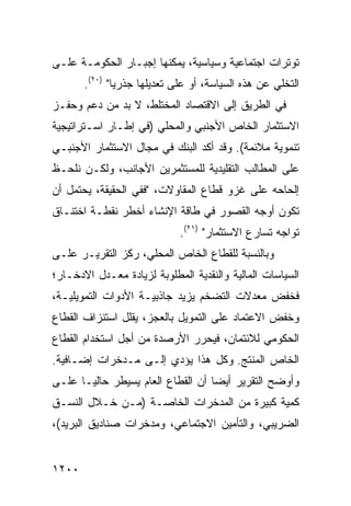 ‫ﺘﻭﺘﺭﺍﺕ ﺍﺠﺘﻤﺎﻋﻴﺔ ﻭﺴﻴﺎﺴﻴﺔ، ﻴﻤﻜﻨﻬﺎ ﺇﺠﺒـﺎﺭ ﺍﻟﺤﻜﻭﻤـﺔ ﻋﻠـﻰ‬
       ‫ﺍﻟﺘﺨﻠﻲ ﻋﻥ ﻫﺫﻩ ﺍﻟﺴﻴﺎﺴﺔ، ﺃﻭ ﻋﻠﻰ ﺘﻌﺩﻴﻠﻬﺎ ﺠﺫﺭ ‪‬ﺎ" )٠٢(.‬
               ‫ﻴ‬
‫ﻓﻲ ﺍﻟﻁﺭﻴﻕ ﺇﻟﻰ ﺍﻻﻗﺘﺼﺎﺩ ﺍﻟﻤﺨﺘﻠﻁ، ﻻ ﺒﺩ ﻤﻥ ﺩﻋﻡ ﻭﺤﻔـﺯ‬
‫ﺍﻻﺴﺘﺜﻤﺎﺭ ﺍﻟﺨﺎﺹ ﺍﻷﺠﻨﺒﻲ ﻭﺍﻟﻤﺤﻠﻲ )ﻓﻲ ﺇﻁـﺎﺭ ﺍﺴـﺘﺭﺍﺘﻴﺠﻴﺔ‬
‫ﺘﻨﻤﻭﻴﺔ ﻤﻼﺌﻤﺔ(. ﻭﻗﺩ ﺃﻜﺩ ﺍﻟﺒﻨﻙ ﻓﻲ ﻤﺠﺎل ﺍﻻﺴﺘﺜﻤﺎﺭ ﺍﻷﺠﻨﺒـﻲ‬
‫ﻋﻠﻰ ﺍﻟﻤﻁﺎﻟﺏ ﺍﻟﺘﻘﻠﻴﺩﻴﺔ ﻟﻠﻤﺴﺘﺜﻤﺭﻴﻥ ﺍﻷﺠﺎﻨﺏ، ﻭﻟﻜـﻥ ﻨﻠﺤـﻅ‬
‫ﺇﻟﺤﺎﺤﻪ ﻋﻠﻰ ﻏﺯﻭ ﻗﻁﺎﻉ ﺍﻟﻤﻘﺎﻭﻻﺕ، "ﻓﻔﻲ ﺍﻟﺤﻘﻴﻘﺔ، ﻴﺤﺘﻤل ﺃﻥ‬
‫ﺘﻜﻭﻥ ﺃﻭﺠﻪ ﺍﻟﻘﺼﻭﺭ ﻓﻲ ﻁﺎﻗﺔ ﺍﻹﻨﺸﺎﺀ ﺃﺨﻁﺭ ﻨﻘﻁـﺔ ﺍﺨﺘﻨـﺎﻕ‬
                             ‫ﺘﻭﺍﺠﻪ ﺘﺴﺎﺭﻉ ﺍﻻﺴﺘﺜﻤﺎﺭ" )١٢(.‬
‫ﻭﺒﺎﻟﻨﺴﺒﺔ ﻟﻠﻘﻁﺎﻉ ﺍﻟﺨﺎﺹ ﺍﻟﻤﺤﻠﻲ، ﺭﻜﺯ ﺍﻟﺘﻘﺭﻴـﺭ ﻋﻠـﻰ‬
‫ﺍﻟﺴﻴﺎﺴﺎﺕ ﺍﻟﻤﺎﻟﻴﺔ ﻭﺍﻟﻨﻘﺩﻴﺔ ﺍﻟﻤﻁﻠﻭﺒﺔ ﻟﺯﻴﺎﺩﺓ ﻤﻌـﺩل ﺍﻻﺩﺨـﺎﺭ؛‬
‫ﻓﺨﻔﺽ ﻤﻌﺩﻻﺕ ﺍﻟﺘﻀﺨﻡ ﻴﺯﻴﺩ ﺠﺎﺫﺒﻴـﺔ ﺍﻷﺩﻭﺍﺕ ﺍﻟﺘﻤﻭﻴﻠﻴـﺔ،‬
‫ﻭﺨﻔﺽ ﺍﻻﻋﺘﻤﺎﺩ ﻋﻠﻰ ﺍﻟﺘﻤﻭﻴل ﺒﺎﻟﻌﺠﺯ، ﻴﻘﻠل ﺍﺴﺘﻨﺯﺍﻑ ﺍﻟﻘﻁﺎﻉ‬
                                                ‫ﹶﹾ ‪‬‬
‫ﺍﻟﺤﻜﻭﻤﻲ ﻟﻼﺌﺘﻤﺎﻥ، ﻓﻴﺤﺭﺭ ﺍﻷﺭﺼﺩﺓ ﻤﻥ ﺃﺠل ﺍﺴﺘﺨﺩﺍﻡ ﺍﻟﻘﻁﺎﻉ‬
‫ﺍﻟﺨﺎﺹ ﺍﻟﻤﻨﺘﺞ. ﻭﻜل ﻫﺫﺍ ﻴﺅﺩﻱ ﺇﻟـﻰ ﻤـ ‪‬ﺨﺭﺍﺕ ﺇﻀـﺎﻓﻴﺔ.‬
             ‫ﺩ‬
‫ﻭﺃﻭﻀﺢ ﺍﻟﺘﻘﺭﻴﺭ ﺃﻴ ‪‬ﺎ ﺃﻥ ﺍﻟﻘﻁﺎﻉ ﺍﻟﻌﺎﻡ ﻴﺴﻴﻁﺭ ﺤﺎﻟ ‪‬ـﺎ ﻋﻠـﻰ‬
       ‫ﻴ‬                            ‫ﻀ‬
‫ﻜﻤﻴﺔ ﻜﺒﻴﺭﺓ ﻤﻥ ﺍﻟﻤﺩﺨﺭﺍﺕ ﺍﻟﺨﺎﺼـﺔ )ﻤـﻥ ﺨـﻼل ﺍﻟﻨﺴـﻕ‬
‫ﺍﻟﻀﺭﻴﺒﻲ، ﻭﺍﻟﺘﺄﻤﻴﻥ ﺍﻻﺠﺘﻤﺎﻋﻲ، ﻭﻤﺩﺨﺭﺍﺕ ﺼﻨﺎﺩﻴﻕ ﺍﻟﺒﺭﻴﺩ(،‬


‫٠٠٢١‬
 