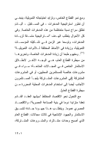 ‫ﻭﻤﻊ ﻨﻤﻭ ﺍﻟﻘﻁﺎﻉ ﺍﻟﺨﺎﺹ، ﻭﺘﺯﺍﻴﺩ ﺍﺤﺘﻴﺎﺠﺎﺘﻪ ﺍﻟﺘﻤﻭﻴﻠﻴﺔ، ﻴﻨﺒﻐـﻲ‬
‫ﺃﻥ ﹸﻁ ‪‬ﺭ ﺍﺴﺘﺭﺍﺘﻴﺠﻴﺔ ﺍﻟﻤﺩﺨﺭﺍﺕ - ﻓﻲ ﺍﻟﻤﺴـﺘﻘﺒل - ﺁﻟﻴـﺎﺕ‬
‫ٍ‬                                            ‫ﺘ ﻭ‬
‫ﹸﻁﻠﻕ ﺴﺭﺍﺡ ﻨﺴﺒﺔ ﻤﺘﻌﺎﻅﻤﺔ ﻤﻥ ﻫﺫﻩ ﺍﻟﻤﺩﺨﺭﺍﺕ ﺍﻟﺨﺎﺼﺔ. ﻭﻓﻲ‬
                                                 ‫ﺘ‬
‫ﻜل ﺍﻷﺤﻭﺍل ﻴﺘﻁﻠﺏ ﺍﻟﻬـﺩﻑ "ﺍﺴـﺘﺭﺍﺘﻴﺠﻴﺔ ﻤﺘﺴـﻘﺔ ﻟﺯﻴـﺎﺩﺓ‬
‫ﺍﻟﻤﺩﺨﺭﺍﺕ، ﻭﺘﻭﺴ ‪‬ﺎ ﻋﺒﺭ ﺍﻟﺯﻤﻥ ﻓـﻲ ﺘﺸـﻜﻴﻠﻪ ﺍﻟﻤﺅﺴﺴـﺎﺕ‬
                                 ‫ﻌ‬
‫ﺍﻟﺘﻤﻭﻴﻠﻴﺔ، ﻭﺯﻴﺎﺩﺓ ﻓﻲ ﺍﻷﻨﻤﺎﻁ ﺍﻟﻤﺨﺘﻠﻔﺔ ﻟـﻸﺩﻭﺍﺕ ﺍﻟﺘﻤﻭﻴﻠﻴـﺔ"‬
‫)٢٢(. ﻭﻤﻔﻬﻭﻡ ﻁﺒ ‪‬ﺎ ﺃﻥ ﺯﻴﺎﺩﺓ ﺍﻟﻤﺩﺨﺭﺍﺕ ﺍﻟﺨﺎﺼﺔ، ﻭﺘﺤﺭﻴﺭﻫـﺎ‬
                                     ‫ﻌ‬
‫ﻤﻥ ﺴﻴﻁﺭﺓ ﺍﻟﻘﻁﺎﻉ ﺍﻟﻌﺎﻡ، ﻫـﻲ ﺍﻟﻭﺠـﻪ ﺍﻵﺨـﺭ ﻻﻨﻁـﻼﻕ‬
‫ﺍﻻﺴﺘﺜﻤﺎﺭ ﺍﻟﺨﺎﺹ ﻓـﻲ ﺍﻟﻤﺠـﺎﻻﺕ ﺍﻟ ‪‬ﺘﺎﺤـﺔ؛ ﺴـﻭﺍﺀ ﻓـﻲ‬
                ‫ﻤ‬
‫ﻤﺸﺭﻭﻋﺎﺕ ﺨﺎﻟﺼﺔ ﻟﻠﻤﺴﺘﺜﻤﺭﻴﻥ ﺍﻟﻤﺤﻠﻴﻴﻥ، ﺃﻭ ﻓﻲ ﺍﻟﻤﺸﺭﻭﻋﺎﺕ‬
‫ﺍﻟﻤﺸﺘﺭﻜﺔ )ﻓﻲ ﺍﻟﻤﺸﺭﻭﻋﺎﺕ ﺍﻟﻤﺸـﺘﺭﻜﺔ ﻴﻠﺠـﺄ ﺍﻟﻤﺴـﺘﺜﻤﺭﻭﻥ‬
‫ﺍﻷﺠﺎﻨﺏ ﺃﻴ ‪‬ﺎ ﺇﻟﻰ ﺍﺴﺘﺨﺩﺍﻡ ﺍﻟﻤﺩﺨﺭﺍﺕ ﺍﻟﻤﺤﻠﻴﺔ ﺍﻟﻤﺤﺭﺭﺓ ﻤـﻥ‬
                                          ‫ﻀ‬
                                    ‫ﺴﻴﻁﺭﺓ ﺍﻟﻘﻁﺎﻉ ﺍﻟﻌﺎﻡ(.‬
‫ﻤﻊ ﺍﻟﺘﺤﻭل ﻨﺤﻭ ﺍﻻﻗﺘﺼﺎﺩ ﺍﻟﻤﺨﺘﻠﻁ "ﺴﻴﺸﻬﺩ ﺍﻟﻌﻘـﺩ ﺍﻟﻘـﺎﺩﻡ‬
‫ﺘﻌﻘ ‪‬ﺍ ﻤﺘﺯﺍﻴ ‪‬ﺍ ﺩﻭ ‪‬ﺎ ﻓﻲ ﺒﻨﻴﺔ ﺍﻟﺼﻨﺎﻋﺔ ﺍﻟﻤﺼﺭﻴﺔ"، ﻭﺍﻻﻗﺘﺼـﺎﺩ‬
                                     ‫ﺩ ﻤ‬            ‫ﺩ‬
‫ﺍﻟﻤﺼﺭﻱ ﻋﻤﻭ ‪‬ﺎ. ﻭﻴﺘﻁﻠـﺏ ﻫـﺫﺍ ﺠﻬـﻭ ‪‬ﺍ ﺠـﺎﺩﺓ؛ ﻟﺘﻨﺴـﻴﻕ‬
                ‫ﺩ‬                     ‫ﻤ‬
‫ﺍﻻﺴﺘﺜﻤﺎﺭ ﻭﺍﻟﺠﻬﻭﺩ ﺍﻹﻨﺘﺎﺠﻴﺔ ﻓﻲ ﺜﻼﺙ ﻤﺠﺎﻻﺕ: ﺍﻟﻘﻁﺎﻉ ﺍﻟﻌﺎﻡ‬
‫ﺍﻟﺫﻱ ﺃﺼﺒﺢ ﻭﺤﺩﺍﺕ ﻤﺘﻨـﺎﺜﺭﺓ، ﻭﺍﻟﻤﺸـﺭﻭﻋﺎﺕ ﺍﻟﻤﺸـﺘﺭﻜﺔ،‬


‫١٠٢١‬
 