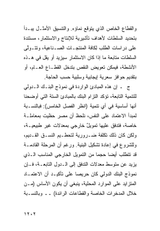 ‫ﻭﺍﻟﻘﻁﺎﻉ ﺍﻟﺨﺎﺹ ﺍﻟﺫﻱ ﻴﺘﻭﻗﻊ ﻨﻤﺎﺅﻩ. ﻭﺍﻟﺘﻨﺴﻴﻕ ﺍﻷﻤﺜـل ﻴﺒـﺩﺃ‬
‫ﺒﺘﺤﺩﻴﺩ ﺍﻟﺴﻠﻁﺎﺕ ﻷﻫﺩﺍﻑ ﺘﺄﺸﻴﺭﻴﺔ ﻟﻺﻨﺘﺎﺝ ﻭﺍﻻﺴﺘﺜﻤﺎﺭ، ‪‬ﺴﺘﻨﺩﺓ‬
     ‫ﻤ‬
‫ﻋﻠﻰ ﺩﺭﺍﺴﺎﺕ ﺍﻟﻁﻠﺏ ِﻜﺎﻓﺔ ﺍﻟﻤﻨﺘﺠـﺎﺕ ﺍﻟﺼـﻨﺎﻋﻴﺔ، ﻭﺘﺘـﻭﱠﻰ‬
 ‫ﻟ‬                               ‫ﻟ‬
‫ﺍﻟﺴﻠﻁﺎﺕ ﻤﺘﺎﺒﻌﺔ ﻤﺎ ﺇﺫﺍ ﻜﺎﻥ ﺍﻻﺴﺘﺜﻤﺎﺭ ﺴﻴﺯﻴﺩ ﺃﻭ ﻴﻘل ﻓﻲ ﻫـﺫﻩ‬
‫ﺍﻷﻨﺸﻁﺔ، ﻓﻴﻤﻜﻥ ﺘﻌﻭﻴﺽ ﺍﻟﻨﻘﺹ ﺒﺘﺩﺨل ﺍﻟﻘﻁـﺎﻉ ﺍﻟﻌـﺎﻡ، ﺃﻭ‬
          ‫ﺒﺘﻘﺩﻴﻡ ﺤﻭﺍﻓﺯ ﺴﻌﺭﻴﺔ ﺇﻴﺠﺎﺒﻴﺔ ﻭﺴﻠﺒﻴﺔ ﺤﺴﺏ ﺍﻟﺤﺎﺠﺔ.‬
                                           ‫‪‬‬
‫ﺝ ـ ﺇﻥ ﻫﺫﻩ ﺍﻟﻤﺒﺎﺩﺉ ﺍﻟﻭﺍﺭﺩﺓ ﻓﻲ ﻨﻤﻭﺫﺝ ﺍﻟﺒﻨـﻙ ﺍﻟـﺩﻭﻟﻲ‬
‫ﻟﻠﺘﻨﻤﻴﺔ ﺍﻟﺘﺎﺒﻌﺔ، ﺘﺅﻜﺩ ﺍﻟﺘﺯﺍﻡ ﺍﻟﺒﻨﻙ ﺒﺎﻟﻤﺒﺎﺩﺉ ﺍﻟﺴﺘﺔ ﺍﻟﺘﻲ ﺃﻭﻀﺤﻨﺎ‬
‫ﺃﻨﻬﺎ ﺃﺴﺎﺴﻴﺔ ﻓﻲ ﺃﻱ ﺘﻨﻤﻴﺔ )ﺍﻨﻅﺭ ﺍﻟﻔﺼل ﺍﻟﺨﺎﻤﺱ(: ﻓﺒﺎﻟﻨﺴـﺒﺔ‬
‫ﻟﻤﺒﺩﺃ ﺍﻻﻋﺘﻤﺎﺩ ﻋﻠﻰ ﺍﻟﻨﻔﺱ، ﻨﻠﺤﻅ ﺃﻥ ﻤﺼﺭ ‪‬ﻅﻴﺕ ﺒﻤﻌﺎﻤﻠـﺔ‬
            ‫ﺤ‬
‫ﺨﺎﺼﺔ، ﻓﺘﺩﻓﻕ ﻋﻠﻴﻬﺎ ﺘﻤﻭﻴل ﺨﺎﺭﺠﻲ ﺒﻤﻌﺩﻻﺕ ﻏﻴﺭ ﻁﺒﻴﻌﻴـﺔ،‬
                          ‫ٌ‬
‫ﻭﻟﻜﻥ ﻜﺎﻥ ﺫﻟﻙ ﺘﻜﻠﻔﺔ ﻀـﺭﻭﺭﻴﺔ ﻟﺘﺤﻁـﻴﻡ ﺍﻟﻨﺴـﻕ ﺍﻟﻘـﺩﻴﻡ،‬
‫ﻭﻟﻠﺸﺭﻭﻉ ﻓﻲ ﺇﻋﺎﺩﺓ ﺘﺸﻜﻴل ﺍﻟﺒﻨﻴﺔ. ﻭﺭﻏﻡ ﺃﻥ ﺍﻟﻤﺭﺤﻠﺔ ﺍﻟﻘﺎﺩﻤـﺔ‬
‫ﻗﺩ ﺘﺘﻁﻠﺏ ﺃﻴ ‪‬ﺎ ﺤﺠ ‪‬ﺎ ﻤﻥ ﺍﻟﺘﻤﻭﻴل ﺍﻟﺨﺎﺭﺠﻲ ﺍﻟﻤﻨﺎﺴﺏ ﺍﻟـﺫﻱ‬
                                  ‫ﻤ‬     ‫ﻀ‬
‫ﻴﺯﻴﺩ ﻋﻥ ﻤﺘﻭﺴﻁ ﻤﻌﺩﻻﺕ ﺍﻟﺘﺩﻓﻕ ﺇﻟﻰ ﺍﻟـﺩﻭل ﺍﻟﺘﺎﺒﻌـﺔ، ﻓـﺈﻥ‬
‫ﻨﻤﻭﺫﺝ ﺍﻟﺒﻨﻙ ﺍﻟﺩﻭﻟﻲ ﻜﺎﻥ ﺤﺭﻴ ‪‬ﺎ ﻋﻠﻰ ﺘﺄﻜﻴـﺩ ﺃﻥ ﺍﻻﻋﺘﻤـﺎﺩ‬
                        ‫ﺼ‬
‫ﺍﻟﻤﺘﺯﺍﻴﺩ ﻋﻠﻰ ﺍﻟﻤﻭﺍﺭﺩ ﺍﻟﻤﺤﻠﻴﺔ، ﻴﻨﺒﻐﻲ ﺃﻥ ﻴﻜﻭﻥ ﺍﻷﺴﺎﺱ )ﻤـﻥ‬
‫ﺨﻼل ﺍﻟﻤﺩﺨﺭﺍﺕ ﺍﻟﺨﺎﺼﺔ ﻭﺍﻟﻘﻁﺎﻋﺎﺕ ﺍﻟﺭﺍﺌﺩﺓ( ــ ﻭﺒﺎﻟﻨﺴـﺒﺔ‬


‫٢٠٢١‬
 