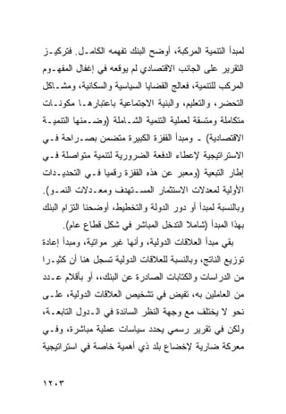 ‫ﻟﻤﺒﺩﺃ ﺍﻟﺘﻨﻤﻴﺔ ﺍﻟ ‪‬ﺭﻜﺒﺔ، ﺃﻭﻀﺢ ﺍﻟﺒﻨﻙ ﺘﻔ ‪‬ﻤﻪ ﺍﻟﻜﺎﻤـل. ﻓﺘﺭﻜﻴـﺯ‬
                   ‫ﻬ‬                    ‫ﻤ‬
‫ﺍﻟﺘﻘﺭﻴﺭ ﻋﻠﻰ ﺍﻟﺠﺎﻨﺏ ﺍﻻﻗﺘﺼﺎﺩﻱ ﻟﻡ ﻴﻭﻗﻌﻪ ﻓﻲ ﺇﻏﻔﺎل ﺍﻟﻤﻔﻬـﻭﻡ‬
‫ﺍﻟﻤﺭﻜﺏ ﻟﻠﺘﻨﻤﻴﺔ، ﻓﻌﺎﻟﺞ ﺍﻟﻘﻀﺎﻴﺎ ﺍﻟﺴﻴﺎﺴﻴﺔ ﻭﺍﻟﺴﻜﺎﻨﻴﺔ، ﻭﻤﺸـﺎﻜل‬
‫ﺍﻟﺘﺤﻀﺭ، ﻭﺍﻟﺘﻌﻠﻴﻡ، ﻭﺍﻟﺒﻨﻴﺔ ﺍﻻﺠﺘﻤﺎﻋﻴﺔ ﺒﺎﻋﺘﺒﺎﺭﻫـﺎ ﻤﻜﻭﻨـﺎﺕ‬
‫ﻤﺘﻜﺎﻤﻠﺔ ﻭﻤﺘﺴﻘﺔ ﻟﻌﻤﻠﻴﺔ ﺍﻟﺘﻨﻤﻴﺔ ﺍﻟﺸـﺎﻤﻠﺔ )ﻭﻀـﻤﻨﻬﺎ ﺍﻟﺘﻨﻤﻴـﺔ‬
‫ﺍﻻﻗﺘﺼﺎﺩﻴﺔ( ـ ﻭﻤﺒﺩﺃ ﺍﻟﻘﻔﺯﺓ ﺍﻟﻜﺒﻴﺭﺓ ﻤﺘﻀﻤﻥ ﺒﺼـﺭﺍﺤﺔ ﻓـﻲ‬
‫ﺍﻻﺴﺘﺭﺍﺘﻴﺠﻴﺔ ﻹﻋﻁﺎﺀ ﺍﻟﺩﻓﻌﺔ ﺍﻟﻀﺭﻭﺭﻴﺔ ﻟﺘﻨﻤﻴﺔ ﻤﺘﻭﺍﺼﻠﺔ ﻓـﻲ‬
‫ﺇﻁﺎﺭ ﺍﻟﺘﺒﻌﻴﺔ )ﻭﻤﻌﺒﺭ ﻋﻥ ﻫﺫﻩ ﺍﻟﻘﻔﺯﺓ ﺭﻗﻤ ‪‬ﺎ ﻓـﻲ ﺍﻟﺘﺤﺩﻴـﺩﺍﺕ‬
                ‫ﻴ‬
‫ﺍﻷﻭﻟﻴﺔ ﻟﻤﻌﺩﻻﺕ ﺍﻻﺴﺘﺜﻤﺎﺭ ﺍﻟﻤﺴـﺘﻬﺩﻑ ﻭﻤﻌـﺩﻻﺕ ﺍﻟﻨﻤـﻭ(.‬
‫ﻭﺒﺎﻟﻨﺴﺒﺔ ﻟﻤﺒﺩﺃ ﺃﻭ ﺩﻭﺭ ﺍﻟﺩﻭﻟﺔ ﻭﺍﻟﺘﺨﻁﻴﻁ، ﺃﻭﻀﺤﻨﺎ ﺍﻟﺘﺯﺍﻡ ﺍﻟﺒﻨﻙ‬
     ‫ﺒﻬﺫﺍ ﺍﻟﻤﺒﺩﺃ )ﺸﺎﻤﻼ ﺍﻟﺘﺩﺨل ﺍﻟﻤﺒﺎﺸﺭ ﻓﻲ ﺸﻜل ﻗﻁﺎﻉ ﻋﺎﻡ(.‬
                                      ‫ﹰ‬
‫ﺒﻘﻲ ﻤﺒﺩﺃ ﺍﻟﻌﻼﻗﺎﺕ ﺍﻟﺩﻭﻟﻴﺔ، ﻭﺃﻨﻬﺎ ﻏﻴﺭ ﻤﻭﺍﺘﻴﺔ، ﻭﻤﺒﺩﺃ ﺇﻋﺎﺩﺓ‬
‫ﺘﻭﺯﻴﻊ ﺍﻟﻨﺎﺘﺞ، ﻭﺒﺎﻟﻨﺴﺒﺔ ﻟﻠﻌﻼﻗﺎﺕ ﺍﻟﺩﻭﻟﻴﺔ ﺘﺴﺠل ﻫﻨﺎ ﺃﻥ ﻜﺜﻴـ ‪‬ﺍ‬
 ‫ﺭ‬
‫ﻤﻥ ﺍﻟﺩﺭﺍﺴﺎﺕ ﻭﺍﻟﻜﺘﺎﺒﺎﺕ ﺍﻟﺼﺎﺩﺭﺓ ﻋﻥ ﺍﻟﺒﻨﻙ،، ﺃﻭ ﺒﺄﻗﻼﻡ ﻋـﺩﺩ‬
‫ﻤﻥ ﺍﻟﻌﺎﻤﻠﻴﻥ ﺒﻪ، ﹸﻔﻴﺽ ﻓﻲ ﺘﺸﺨﻴﺹ ﺍﻟﻌﻼﻗﺎﺕ ﺍﻟﺩﻭﻟﻴﺔ، ﻋﻠـﻰ‬
                                  ‫ﺘ‬
‫ﻨﺤﻭ ﻻ ﻴﺨﺘﻠﻑ ﻤﻊ ﻭﺠﻬﺔ ﺍﻟﻨﻅﺭ ﺍﻟﺴﺎﺌﺩﺓ ﻓﻲ ﺍﻟـﺩﻭل ﺍﻟﺘﺎﺒﻌـﺔ،‬
‫ﻭﻟﻜﻥ ﻓﻲ ﺘﻘﺭﻴﺭ ﺭﺴﻤﻲ ﻴﺤﺩﺩ ﺴﻴﺎﺴﺎﺕ ﻋﻤﻠﻴﺔ ﻤﺒﺎﺸﺭﺓ، ﻭﻓـﻲ‬
‫ﻤﻌﺭﻜﺔ ﻀﺎﺭﻴﺔ ﻹﺨﻀﺎﻉ ﺒﻠﺩ ﺫﻱ ﺃﻫﻤﻴﺔ ﺨﺎﺼﺔ ﻓﻲ ﺍﺴﺘﺭﺍﺘﻴﺠﻴﺔ‬


‫٣٠٢١‬
 