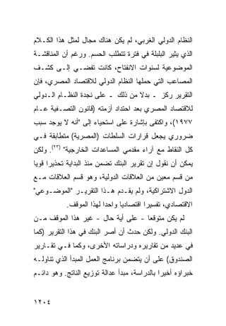 ‫ﺍﻟﻨﻅﺎﻡ ﺍﻟﺩﻭﻟﻲ ﺍﻟﻐﺭﺒﻲ، ﻟﻡ ﻴﻜﻥ ﻫﻨﺎﻙ ﻤﺠﺎل ﻟﻤﺜل ﻫﺫﺍ ﺍﻟﻜـﻼﻡ‬
‫ﺍﻟﺫﻱ ﻴﺜﻴﺭ ﺍﻟﺒﻠﺒﻠﺔ ﻓﻲ ﻓﺘﺭﺓ ﺘﺘﻁﻠﺏ ﺍﻟﺤﺴﻡ. ﻭﺭﻏﻡ ﺃﻥ ﺍﻟﻤﻨﺎﻗﺸـﺔ‬
‫ﺍﻟﻤﻭﻀﻭﻋﻴﺔ ﻟﺴﻨﻭﺍﺕ ﺍﻻﻨﻔﺘﺎﺡ، ﻜﺎﻨﺕ ﹸﻔﻀـﻲ ﺇﻟـﻰ ﻜﺸـﻑ‬
              ‫ﺘ‬
‫ﺍﻟﻤﺼﺎﻋﺏ ﺍﻟﺘﻲ ﺤﻤﻠﻬﺎ ﺍﻟﻨﻅﺎﻡ ﺍﻟﺩﻭﻟﻲ ﻟﻼﻗﺘﺼﺎﺩ ﺍﻟﻤﺼﺭﻱ، ﻓﺈﻥ‬
‫ﺍﻟﺘﻘﺭﻴﺭ ﺭﻜﺯ ـ ﺒﺩﻻ ﻤﻥ ﺫﻟﻙ ـ ﻋﻠﻰ ﻨﺠﺩﺓ ﺍﻟﻨﻅـﺎﻡ ﺍﻟـﺩﻭﻟﻲ‬
                                  ‫ﹰ‬
‫ﻟﻼﻗﺘﺼﺎﺩ ﺍﻟﻤﺼﺭﻱ ﺒﻌﺩ ﺍﺤﺘﺩﺍﺩ ﺃﺯﻤﺘﻪ )ﻗﺎﻨﻭﻥ ﺍﻟﺘﺼـﻔﻴﺔ ﻋـﺎﻡ‬
‫٧٧٩١(، ﻭﺍﻜﺘﻔﻰ ﺒﺈﺸﺎﺭﺓ ﻋﻠﻰ ﺍﺴﺘﺤﻴﺎﺀ ﺇﻟﻰ "ﺃﻨﻪ ﻻ ﻴﻭﺠﺩ ﺴﺒﺏ‬
‫ﻀﺭﻭﺭﻱ ﻴﺠﻌل ﻗﺭﺍﺭﺍﺕ ﺍﻟﺴﻠﻁﺎﺕ )ﺍﻟﻤﺼﺭﻴﺔ( ﻤﺘﻁﺎﺒﻘﺔ ﻓـﻲ‬
‫ﻜل ﺍﻟﻨﻘﺎﻁ ﻤﻊ ﺁﺭﺍﺀ ﻤﻘﺩﻤﻲ ﺍﻟﻤﺴﺎﻋﺩﺍﺕ ﺍﻟﺨﺎﺭﺠﻴﺔ" )٣٢(. ﻭﻟﻜﻥ‬
‫ﻴﻤﻜﻥ ﺃﻥ ﻨﻘﻭل ﺇﻥ ﺘﻘﺭﻴﺭ ﺍﻟﺒﻨﻙ ﺘﻀﻤﻥ ﻤﻨﺫ ﺍﻟﺒﺩﺍﻴﺔ ﺘﺤﺫﻴ ‪‬ﺍ ﻗﻭ ‪‬ﺎ‬
 ‫ﺭ ﻴ‬
‫ﻤﻥ ﻗﺴﻡ ﻤﻌﻴﻥ ﻤﻥ ﺍﻟﻌﻼﻗﺎﺕ ﺍﻟﺩﻭﻟﻴﺔ، ﻭﻫﻭ ﻗﺴﻡ ﺍﻟﻌﻼﻗﺎﺕ ﻤـﻊ‬
‫ﺍﻟﺩﻭل ﺍﻻﺸﺘﺭﺍﻜﻴﺔ، ﻭﻟﻡ ﻴﻘـﺩﻡ ﻫـﺫﺍ ﺍﻟﺘﻘﺭﻴـﺭ "ﺍﻟﻤﻭﻀـﻭﻋﻲ"‬
            ‫ﺍﻻﻗﺘﺼﺎﺩﻱ، ﺘﻔﺴﻴ ‪‬ﺍ ﺍﻗﺘﺼﺎﺩ ‪‬ﺎ ﻭﺍﺤ ‪‬ﺍ ﻟﻬﺫﺍ ﺍﻟﻤﻭﻗﻑ.‬
                          ‫ﺩ‬      ‫ﻴ‬         ‫ﺭ‬
‫ﻟﻡ ﻴﻜﻥ ﻤﺘﻭﻗ ‪‬ﺎ - ﻋﻠﻰ ﺃ ‪‬ﺔ ﺤﺎل - ﻏﻴﺭ ﻫﺫﺍ ﺍﻟﻤﻭﻗﻑ ﻤـﻥ‬
                          ‫ﻴ‬          ‫ﻌ‬
‫ﺍﻟﺒﻨﻙ ﺍﻟﺩﻭﻟﻲ. ﻭﻟﻜﻥ ﺤﺩﺙ ﺃﻥ ﺃﺼﺭ ﺍﻟﺒﻨﻙ ﻓﻲ ﻫﺫﺍ ﺍﻟﺘﻘﺭﻴﺭ )ﻜﻤﺎ‬
                          ‫‪‬‬          ‫‪‬‬
‫ﻓﻲ ﻋﺩﻴﺩ ﻤﻥ ﺘﻘﺎﺭﻴﺭﻩ ﻭﺩﺭﺍﺴﺎﺘﻪ ﺍﻷﺨﺭﻯ، ﻭﻜﻤﺎ ﻓـﻲ ﺘﻘـﺎﺭﻴﺭ‬
‫ﺍﻟﺼﻨﺩﻭﻕ( ﻋﻠﻰ ﺃﻥ ﻴﺘﻀﻤﻥ ﺒﺭﻨﺎﻤﺞ ﺍﻟﻌﻤل ﺍﻟﻤﺒﺩﺃ ﺍﻟﺫﻱ ﺘﻨﺎﻭﻟـﻪ‬
‫ﺨﺒﺭﺍﺅﻩ ﺃﺨﻴ ‪‬ﺍ ﺒﺎﻟﺩﺭﺍﺴﺔ، ﻤﺒﺩﺃ ﻋﺩﺍﻟﺔ ﺘﻭﺯﻴﻊ ﺍﻟﻨﺎﺘﺞ. ﻭﻫﻭ ﺩﺍﺌـﻡ‬
                                              ‫ﺭ‬


‫٤٠٢١‬
 