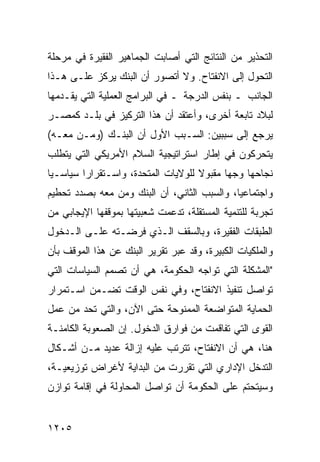 ‫ﺍﻟﺘﺤﺫﻴﺭ ﻤﻥ ﺍﻟﻨﺘﺎﺌﺞ ﺍﻟﺘﻲ ﺃﺼﺎﺒﺕ ﺍﻟﺠﻤﺎﻫﻴﺭ ﺍﻟﻔﻘﻴﺭﺓ ﻓﻲ ﻤﺭﺤﻠﺔ‬
‫ﺍﻟﺘﺤﻭل ﺇﻟﻰ ﺍﻻﻨﻔﺘﺎﺡ. ﻭﻻ ﺃﺘﺼﻭﺭ ﺃﻥ ﺍﻟﺒﻨﻙ ﻴﺭﻜﺯ ﻋﻠـﻰ ﻫـﺫﺍ‬
‫ﺍﻟﺠﺎﻨﺏ ـ ﺒﻨﻔﺱ ﺍﻟﺩﺭﺠﺔ ـ ﻓﻲ ﺍﻟﺒﺭﺍﻤﺞ ﺍﻟﻌﻤﻠﻴﺔ ﺍﻟﺘﻲ ﻴﻘـﺩﻤﻬﺎ‬
‫ﻟﺒﻼﺩ ﺘﺎﺒﻌﺔ ﺃﺨﺭﻯ، ﻭﺃﻋﺘﻘﺩ ﺃﻥ ﻫﺫﺍ ﺍﻟﺘﺭﻜﻴﺯ ﻓﻲ ﺒﻠـﺩ ﻜﻤﺼـﺭ‬
‫ﻴﺭﺠﻊ ﺇﻟﻰ ﺴﺒﺒﻴﻥ: ﺍﻟﺴـﺒﺏ ﺍﻷﻭل ﺃﻥ ﺍﻟﺒﻨـﻙ )ﻭﻤـﻥ ﻤﻌـﻪ(‬
‫ﻴﺘﺤﺭﻜﻭﻥ ﻓﻲ ﺇﻁﺎﺭ ﺍﺴﺘﺭﺍﺘﻴﺠﻴﺔ ﺍﻟﺴﻼﻡ ﺍﻷﻤﺭﻴﻜﻲ ﺍﻟﺘﻲ ﻴﺘﻁﻠﺏ‬
‫ﻨﺠﺎﺤﻬﺎ ﻭﺠ ‪‬ﺎ ﻤﻘﺒﻭﻻ ﻟﻠﻭﻻﻴﺎﺕ ﺍﻟﻤﺘﺤﺩﺓ، ﻭﺍﺴـﺘﻘﺭﺍ ‪‬ﺍ ﺴﻴﺎﺴـ ‪‬ﺎ‬
 ‫ﻴ‬        ‫ﺭ‬                           ‫ﹰ‬      ‫ﻬ‬
‫ﻭﺍﺠﺘﻤﺎﻋ ‪‬ﺎ، ﻭﺍﻟﺴﺒﺏ ﺍﻟﺜﺎﻨﻲ، ﺃﻥ ﺍﻟﺒﻨﻙ ﻭﻤﻥ ﻤﻌﻪ ﺒﺼﺩﺩ ﺘﺤﻁﻴﻡ‬
                                             ‫ﻴ‬
‫ﺘﺠﺭﺒﺔ ﻟﻠﺘﻨﻤﻴﺔ ﺍﻟﻤﺴﺘﻘﻠﺔ، ﺘﺩﻋﻤﺕ ﺸﻌﺒﻴﺘﻬﺎ ﺒﻤﻭﻗﻔﻬﺎ ﺍﻹﻴﺠﺎﺒﻲ ﻤﻥ‬
‫ﺍﻟﻁﺒﻘﺎﺕ ﺍﻟﻔﻘﻴﺭﺓ، ﻭﺒﺎﻟﺴﻘﻑ ﺍﻟـﺫﻱ ﻓﺭﻀـﺘﻪ ﻋﻠـﻰ ﺍﻟـﺩﺨﻭل‬
‫ﻭﺍﻟﻤﻠﻜﻴﺎﺕ ﺍﻟﻜﺒﻴﺭﺓ، ﻭﻗﺩ ﻋﺒﺭ ﺘﻘﺭﻴﺭ ﺍﻟﺒﻨﻙ ﻋﻥ ﻫﺫﺍ ﺍﻟﻤﻭﻗﻑ ﺒﺄﻥ‬
‫"ﺍﻟﻤﺸﻜﻠﺔ ﺍﻟﺘﻲ ﺘﻭﺍﺠﻪ ﺍﻟﺤﻜﻭﻤﺔ، ﻫﻲ ﺃﻥ ﺘﺼﻤﻡ ﺍﻟﺴﻴﺎﺴﺎﺕ ﺍﻟﺘﻲ‬
‫ﺘﻭﺍﺼل ﺘﻨﻔﻴﺫ ﺍﻻﻨﻔﺘﺎﺡ، ﻭﻓﻲ ﻨﻔﺱ ﺍﻟﻭﻗﺕ ﺘﻀـﻤﻥ ﺍﺴـﺘﻤﺭﺍﺭ‬
‫ﺍﻟﺤﻤﺎﻴﺔ ﺍﻟﻤﺘﻭﺍﻀﻌﺔ ﺍﻟﻤﻤﻨﻭﺤﺔ ﺤﺘﻰ ﺍﻵﻥ، ﻭﺍﻟﺘﻲ ﺘﺤ ‪ ‬ﻤﻥ ﻋﻤل‬
       ‫‪‬ﺩ‬
‫ﺍﻟﻘ ‪‬ﻯ ﺍﻟﺘﻲ ﺘﻔﺎﻗﻤﺕ ﻤﻥ ﻓﻭﺍﺭﻕ ﺍﻟﺩﺨﻭل. ﺇﻥ ﺍﻟﺼﻌﻭﺒﺔ ﺍﻟﻜﺎﻤﻨـﺔ‬
                                                  ‫ﻭ‬
‫ﻫﻨﺎ، ﻫﻲ ﺃﻥ ﺍﻻﻨﻔﺘﺎﺡ، ﺘﺘﺭﺘﺏ ﻋﻠﻴﻪ ﺇﺯﺍﻟﺔ ﻋﺩﻴﺩ ﻤـﻥ ﺃﺸـﻜﺎل‬
‫ﺍﻟﺘﺩﺨل ﺍﻹﺩﺍﺭﻱ ﺍﻟﺘﻲ ﺘﻘﺭﺭﺕ ﻤﻥ ﺍﻟﺒﺩﺍﻴﺔ ﻷﻏﺭﺍﺽ ﺘﻭﺯﻴﻌﻴـﺔ،‬
‫ﻭﺴﻴﺘﺤﺘﻡ ﻋﻠﻰ ﺍﻟﺤﻜﻭﻤﺔ ﺃﻥ ﺘﻭﺍﺼل ﺍﻟﻤﺤﺎﻭﻟﺔ ﻓﻲ ﺇﻗﺎﻤﺔ ﺘﻭﺍﺯﻥ‬


‫٥٠٢١‬
 