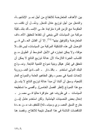 ‫ﺒﻴﻥ ﺍﻷﻫﺩﺍﻑ ﺍﻟﻤﺘﻌﺎﺭﻀﺔ ﻟﻼﻨﻔﺘﺎﺡ ﻤﻥ ﺃﺠل ﻨﻤـﻭ ﺍﻹﻨﺘﺎﺠﻴـﺔ،‬
‫ﻭﺍﻟﺘﺩﺨل ﻤﻥ ﺃﺠل ﺘﻭﺯﻴﻊ ﻋﺎﺩل ﻟﻠﺩﺨل. ﻭﻨﺄ ‪‬ـل ﺃﻥ ﺘﻜﺘﺴـﺏ‬
            ‫ﻤ‬
‫ﺍﻟﺤﻜﻭﻤﺔ ﻤﻊ ﺍﻟﺯﻤﻥ ﻗﺩﺭﺓ ﻤﺘﺯﺍﻴﺩﺓ ﻋﻠـﻰ ﺍﻹﻤﺴـﺎﻙ ﺒﺘﺸـﻜﻴﻠﺔ‬
                                            ‫ﹸ‬
‫ﻤﺭﻜﺒﺔ ﻤﻥ ﺍﻟﺴﻴﺎﺴﺎﺕ ﺍﻟﺘﻲ ﻴﻨﺒﻐﻲ ﺃﻥ ﹸﻨﻔﺫﻫﺎ ﻟﺘﺤﻘﻴﻕ ﺍﻷﻫـﺩﺍﻑ‬
                    ‫ﺘ‬
‫ﺍﻟﻤﺘﻌﺎﺭﻀﺔ ﻭﻟﻠﺘﻭﻓﻴﻕ ﺒﻴﻨﻬﺎ" )٤٢(. ﺇﻻ ﺃﻥ ﺍﻟﻔﺸل ﺍﻟﺤـﺎﻟﻲ ﻓـﻲ‬
‫ﺍﻟﺘﻭﺼل ﺇﻟﻰ ﻫﺫﻩ ﺍﻟﺘﺸﻜﻴﻠﺔ ﺍﻟﻤﺭﻜﺒﺔ ﻤﻥ ﺍﻟﺴﻴﺎﺴﺎﺕ، ﻟﻴﺱ ﻓﺸـﻼ‬
‫ﹰ‬
‫ﻤﺅﻗ ﹰﺎ، ﻭﻻ ﻴﻤﻜﻥ ﺘﺠﺎﻭﺯﻩ ﻓﻲ ﺍﻷﺠل ﺍﻟﻤﺘﻭﺴﻁ ﺃﻭ ﺍﻟﻁﻭﻴل ﻤـﻊ‬
                                               ‫ﺘ‬
‫ﺍﻜﺘﺴﺎﺏ ﺍﻟﺨﺒﺭﺓ ﺍﻟﻼﺯﻤﺔ؛ ﻷﻥ ﻋﺩﺍﻟﺔ ﺘﻭﺯﻴﻊ ﺍﻟﻨﺎﺘﺞ ﻻ ﻴﻤﻜﻥ ﺃﻥ‬
‫ﺘﺘﺤﻘﻕ ﻓﻲ ﺇﻁﺎﺭ ﻫﻴﻜل ﻭﺒﻨﻴﺔ ﻨﻤﻭﺫﺝ ﺍﻟﺘﻨﻤﻴﺔ ﺍﻟﺘﺎﺒﻌﺔ. ﻭﻨﻤـﻭﺫﺝ‬
‫ﺍﻟﺒﻨﻙ ﺍﻟﺩﻭﻟﻲ ﺍﺴﺘﺨﺩﻡ ـ ﺒﺎﻗﺘـﺩﺍﺭ ـ ﺍﻟﻤﺒـﺎﺩﺉ ﺍﻟﻀـﺭﻭﺭﻴﺔ‬
          ‫َ‬
‫ﻹﺤﺩﺍﺙ ﺘﻨﻤﻴﺔ ﻓﻲ ﻤﺼﺭ، ﻭﻓﻕ ﺍﻟﻤﻔﺎﻫﻴﻡ ﺍﻟﻌﺎﻤﺔ ﻭﺍﻟﻨﻤﻭﺫﺝ ﺍﻟﻌﺎﻡ‬
‫ﻟﻠﺘﺒﻌﻴﺔ، ﻭﺴﺒﻕ ﺃﻥ ﺃﺜﺒﺘﻨﺎ ﺃﻥ ﻤﺒﺩﺃ ﻋﺩﺍﻟﺔ ﺘﻭﺯﻴﻊ ﺍﻟﻨﺎﺘﺞ ﻻ ﻴﺘﺴـﻕ‬
‫ﻤﻊ ﻫﺫﺍ ﺍﻟﻨﻤﻭﺫﺝ )ﺍﻨﻅﺭ ﺍﻟﻔﺼل ﺍﻟﺨﺎﻤﺱ(. ﻭﺃﻗﺼﻰ ﻤﺎ ﺘﺴﺘﻁﻴﻌﻪ‬
‫ﺍﻟﺴﻴﺎﺴﺎﺕ ـ ﻓﻲ ﻅﺭﻭﻑ ﻏﻴﺭ ﻤﺘﻭﺍﻓﺭﺓ ﺤﺎﻟ ‪‬ﺎ ﻓـﻲ ﻤﺼـﺭ ـ‬
            ‫ﻴ‬
‫ﺇﺩﺨﺎل ﺒﻌﺽ ﺍﻟﺘﺤﺴﻴﻨﺎﺕ ﺍﻟﻬﺎﻤﺸﻴﺔ. ﻭﻟﻜﻥ ﺍﺴﺘﺨﺩﻡ ﻋﺎﻤل )ﻤـﻥ‬
‫ﺨﺎﺭﺝ ﺍﻟﻨﺴﻕ ﺍﻟﻤﺼـﺭﻱ ﻭﺴﻴﺎﺴـﺎﺘﻪ( ﻟﻠﺘﺨﻔﻴـﻑ ﻤـﻥ ﺤـﺩﺓ‬
‫ﺍﻟﺘﻨﺎﻗﻀﺎﺕ ﺍﻟﻨﺎﺸﺌﺔ ﻓﻲ ﻫﺫﺍ ﺍﻟﻤﺠﺎل ﻨﺘﻴﺠﺔ ﻟﻼﻨﻔﺘﺎﺡ. ﻭﻨﻘﺼﺩ ﻫﻨﺎ‬




‫٦٠٢١‬
 