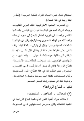 ‫ﺍﺴﺘﺨﺩﺍﻡ ﻋﺎﻤل ﻫﺠﺭﺓ ﺍﻟﻌﻤﺎﻟﺔ ﻟﻠﺩﻭل ﺍﻟﻨﻔﻁﻴﺔ ﺍﻟﻌﺭﺒﻴـﺔ )ﺍﻨﻅـﺭ‬
                               ‫ﺍﻟﺒﻨﺩ ﺭﺍﺒ ‪‬ﺎ ﻓﻲ ﻫﺫﺍ ﺍﻟﻔﺼل(.‬
                                               ‫ﻌ‬
‫ﺇﻥ ﺍﻟﺨﻁﻭﻁ ﺍﻷﺴﺎﺴﻴﺔ ﻻﺴﺘﺭﺍﺘﻴﺠﻴﺔ ﺍﻟﺒﻨﻙ ﺍﻟﺩﻭﻟﻲ ﺍﻟﺘﻘﻠﻴﺩﻴـﺔ‬
‫ﻭﺠﻬﺕ ﺘﺤ ‪‬ﻜﻪ ﺍﻟﻌﺎﻡ ﻤﻥ ﺍﻟﺒﺩﺍﻴـﺔ، ﻗﺒـل ﺃﻥ ﺘﺘﺒﻠـﻭﺭ ﺒﺸـﻜﻠﻬﺎ‬
                                             ‫ﺭ‬
‫ﺍﻟﺨﺎﺹ ﻭﺍﻟﻤﺤﺩﺩ ﻓﻲ ﺘﻘﺭﻴﺭﻩ ﺍﻟﻤﺸﺎﺭ ﺇﻟﻴﻪ )ﻋﻠﻰ ﻀﻭﺀ ﺩﺭﺍﺴﺎﺘﻪ‬
‫ﻭﺍﺘﺼﺎﻻﺘﻪ ﻤﻊ ﺍﻟﻭﺍﻗﻊ ﺍﻟﻤﺼﺭﻱ ﻭﻤﺴﺌﻭﻟﻴﻪ(، ﻭﻗﺒل ﺃﻥ ﺘﺘﺒﻨﺎﻫـﺎ‬
‫ﺍﻟﺴﻠﻁﺎﺕ ﺍﻟﻤﺤﻠﻴﺔ ﺭﺴﻤ ‪‬ﺎ، ﻭﻗﺒل ﺃﻥ ﻴﺘﻭﻟﻰ ﺴـﻠﻁﺔ ﺍﻹﺸـﺭﺍﻑ‬
                              ‫ﻴ‬
‫ﺍﻟﻔﻌﻠﻲ ﻋﻠﻰ ﺘﻨﻔﻴﺫﻫﺎ ﻋﺎﻡ ٧٧٩١. ﻭﻨﻨﺘﻘل ﺍﻵﻥ ﺇﻟـﻰ ﻤﺘﺎﺒﻌـﺔ‬
‫ﺍﻟﻭﻗﺎﺌﻊ ﺍﻟﺘﻲ ﺸﻜﻠﻬﺎ ﺘﺤﺭﻙ ﺍﻟﺒﻨﻙ ﺍﻟـﺩﻭﻟﻲ ـ ﺒﺎﻟﺘﻌـﺎﻭﻥ ﻤـﻊ‬
‫ﺍﻟﻤﻬﺎﺠﻤﻴﻥ ﺍﻵﺨﺭﻴﻥ. ﻭﻨﺒﺩﺃ ﻤﺘﺎﺒﻌﺘﻨـﺎ ﻟﻠﻘﻁﺎﻋـﺎﺕ ﺍﻷﺴﺎﺴـﻴﺔ،‬
‫ﺒﻘﻁﺎﻉ ﺍﻟﺯﺭﺍﻋﺔ )ﺍﻟﺫﻱ ﻟﻡ ﻴﺴﺒﻕ ﺃﻥ ﺘﻨﺎﻭﻟﻨـﺎﻩ ﻓـﻲ ﺍﻟﻔﺼـﻭل‬
‫ﺍﻟﺴﺎﺒﻘﺔ(. ﻭﺘﻘﻴﻴﻡ ﺍﻟﺘﻁﻭﺭﺍﺕ ﻓﻲ ﻫﺫﺍ ﺍﻟﻘﻁﺎﻉ، ﺃﺜﻨﺎﺀ ﺍﻟﺴـﺘﻴﻨﻴﺎﺕ‬
‫ﻭﺃﺜﻨﺎﺀ ﺍﻟﺴﺒﻌﻴﻨﻴﺎﺕ، ﺘﻜﺘﻨﻔﻪ ﺍﻟﺼـﻌﻭﺒﺎﺕ ﻭﺘﺘﺨﻠﻠـﻪ ﺍﻟﺨﻼﻓـﺎﺕ،‬
             ‫ﻭﻴﺩﻋﻭﻨﺎ ﺫﻟﻙ ﺇﻟﻰ ﺘﺤﺩﻴﺩ ﺭﺅﻴﺘﻨﺎ ﻟﺒﻌﺽ ﺍﻟﻤﻔﺎﻫﻴﻡ.‬
                             ‫ﺜﺎﻨ ‪‬ﺎ ـ ﻗﻁﺎﻉ ﺍﻟﺯﺭﺍﻋﺔ:‬
                                              ‫ﻴ‬
              ‫)١( ﺍﻟﻤﻌﺩﻻﺕ ـ ﺍﻟﻤﻔﺎﻫﻴﻡ ـ ﺍﻟﺴﺘﻴﻨﻴﺎﺕ:‬
‫ﻻ ﺨﻼﻑ ﺤﻭل ﺃﻫﻤﻴﺔ ﺍﻟﺩﻭﺭ ﺍﻟﺫﻱ ﻴﻠﻌﺒﻪ ﻗﻁﺎﻉ ﺍﻟﺯﺭﺍﻋﺔ ﻓﻲ‬
‫ﺍﻟﺘﻨﻤﻴﺔ ﺍﻟﺸﺎﻤﻠﺔ، ﻭﻟﻜﻥ ﺤـﺭﺹ ﺍﻟﻤﺴـﺌﻭﻟﻭﻥ ﻓـﻲ ﺍﻟﺴـﻨﻭﺍﺕ‬

‫٧٠٢١‬
 